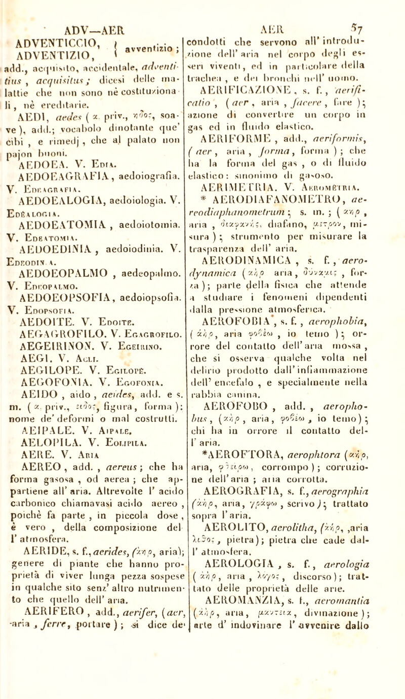 avventizio ADV—AER ADVENTICCIO, ( ADVENT1ZIO, t add., acquisito, accidentale, adertiti- dus , acquisitili ; dicesi delle ma- lattie che non sono nè costituziona li , nè ereditarie. AEDI, acoles ( * priv., vjiîor, soa- ve ), add.; vocabolo dinotante que cibi , e rimedj , che al palato non pajon linoni. AEDOEA. V. Eni\. A E DO E A GRAFI A , aedoiografia. V. Edksgrsfia. AEDOEALOGIA, aedoiologia. V. Edéalogia. AEDOEATOMIA , aedoiotomia. V. Edeatomia. AEUOED1NIA , aedoiodinia. V. Edeodin a. AEDOEOPALMO , aedeopalmo. V. Eni'OPALMO. AEDOEOPSOFIA, aedoiopsolìa. V. Edopsofi.a. AEDOITE. V. Edoite. AEGAGROFILO. V. Egagrofilo. AEGEI RINON. V. Egei [uno. AEG1. V. A oli. AEG1LOPE. V. Egilopé. A EGO FONIA. V. Egofonia. AE1DO , aido , aeulcs, add. e s. m. ( x priv., sirh~f figura, forma); nome de’ deformi o mal costrutti. AEIPALE. V. Aipale. AELOPILA. V. Eoi.ipila. AERE. V. Aria AEREO , add. , aereus ; che ha forma gasosa , od aerea ; che ap- partiene all’ aria. Altrevoìte I’ acido carbonico chiamavasi acido aereo , poiché fa parte , in piccola dose , è vero , della composizione del 1’ atmosfera. AERIDE, s. f.,aerides, (Hp, aria); genere di piante che hanno pro- prietà di viver lunga pezza sospese in qualche sito senz’ altro nutrimen- to che quello dell’ aria. AERIFERO, add. , aerifer, ( acr, -aria , ferir, portare ) ; si dice de> AER a? condotti che servono all’ introdu- zione dell’aria nel corpo degli es- seri viventi, ed in particolare della trachea , e dei bronchi nell’ uomo. AERIFICAZIONE , s. f. , aeri/i- catin , ( acr , aria , facere , fare )} azione di convertire un corpo in gas ed in fluido elastico. AERIFORME , add., aerìfnrmii, ( aer , aria, forma, forma ); che ha la forma del gas , o di fluido elastico: sinonimo di gasoso. AERIMETRlA. V. Akromètria. * AERODIAFANOMETRO, ae- reodiaphanometrum } s. in. ; ( xr,p , aria , ìhxyxvii, diafano, u.sTpmt mi- sura ) } strumento per misurare la trasparenza dell’ aria. AERODINAMICA , s. f. , acro- dynatnica (H,p aria, ò-j'jzy.i; } for- za); parte della fìsica che attende a studiare i fenomeni dipendenti dalla pressione atmosferica. AEROFOBIA*, s. f. , aeropliobìa, f il, p, aria ®o^èw , io temo ) } or- rore del contatto dell’aria mossa, che si osserva qualche volta nel delirio prodotto dall’infiammazione dell’ encefalo , e specialmente nella rabbia canina. AEROFOBO , add. , aeropho- luti , ('■'dp , aria, yoZiv , io temo)} chi ha in onore il contatto del- I’ aria. *AEROFTORA, aerophtora (dp, aria, ifìùpM, corrompo); corruzio- ne dell’aria ; ana corrotta. AEROGRAFIA, s. f.,aerographia (Hip, aria, ■/pi vm } scrivo ) } trattato sopra l’aria. AEROL1TO, acrolitha, (Hip, ,aria hSo; , pietra); pietra che cade dal- I’ atmosfera. AEROLOGIA, s. f., aerologia (Hip, aria, Hr/o: t discorso); trat- tato delle proprietà delle arie. A E ROM ANZI A, s. t., aeromantia (Hip, aria, pv.j-zix, divinazione); arte d’ indovinare 1’ avvenire dallo