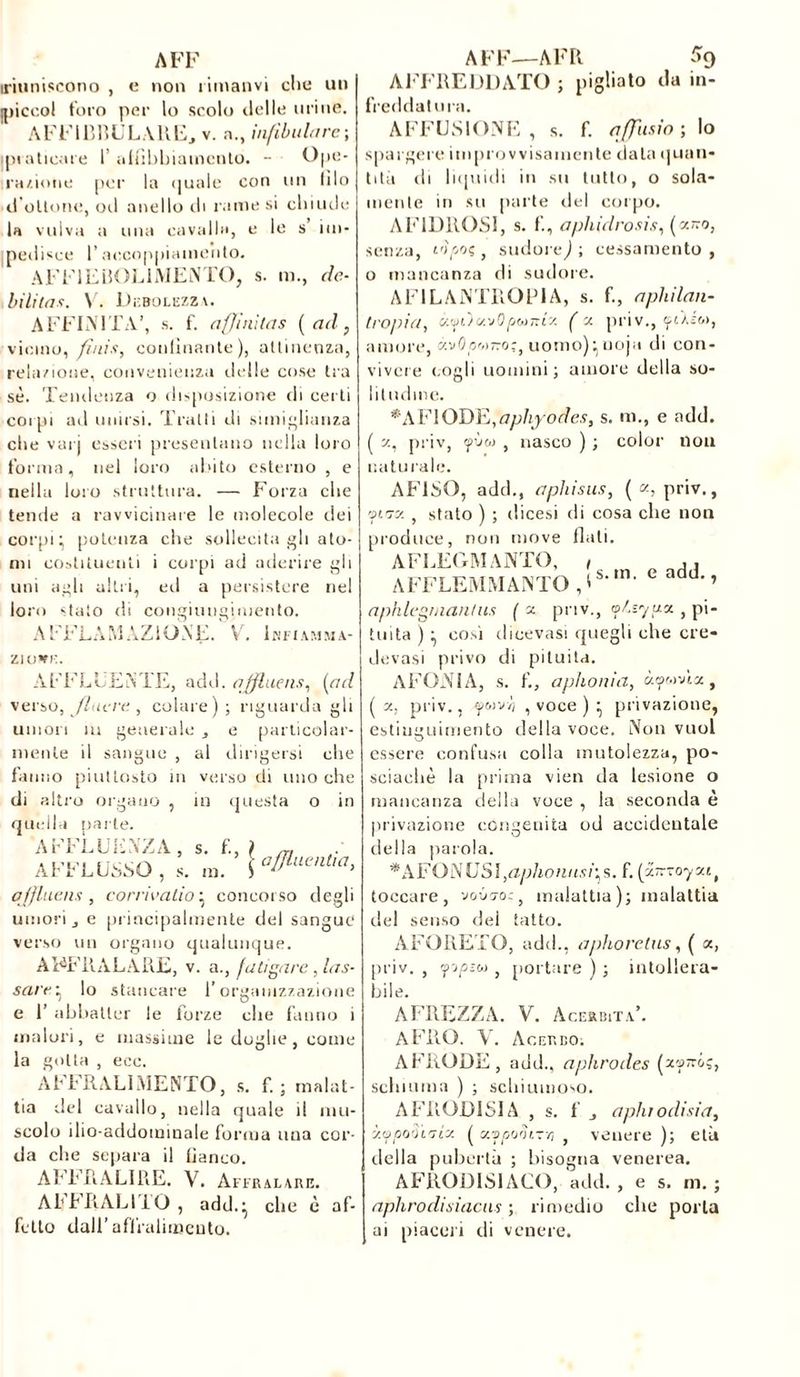 A FF iriuniscono , e non rimativi che un ipiccol toro per lo scolo ilei le urine. A F F113 liULAltEj v. a., infilala rc ; praticare 1’ affibbiamcnto. - Ope- razione per la quale con un lilo d’ottone, ori anello di rame si chiude la vulva a una cavalla, e le s im- pedisce P accoppiamento. AFF1EBOL1MENTO, s. m., dé- bilitas. X. Debolezza. AFFINITÀ’, s. f. affi ni ta s (ad, vicino, finis, confinante), attinenza, relazione, convenienza delle cose tra sè. Tendenza o disposizione di certi corpi ad unirsi. Tratti di simiglianza che vai j esseri presentano nella loro forma, nel loro abito esterno , e nella loro struttura. — Forza che tende a ravvicinare le molecole dei corpi ^ potenza che sollecita gli ato- mi costituenti i corpi ad aderire gli uni agli altri, eri a persistere nel loro stato di congiungimento. AFFLAM AZIONE. V. Ihfiamma- ziowe. AFFLUENTE, add. affluens, (ad verso, fiacre , colare); riguardagli umori ìu generale mente il sangue , al dirigersi particolar- che fanno piuttosto in verso di uno che di altro organo , in questa o in quella parte. AFFLUENZA, s. f., ) ,T, AFFLUSSO, s. m. qffluens , cor rie alio ; concorso degli umori j e principalmente del sangue verso un organo qualunque. A FF UAL A II E, v. a., faticare, las- sar r ; lo stancare l’organizzazione e 1’ abbatter le forze che fanno i malori, e massime le doglie, come la gotta , eoe. AFFRALÌ MENTO, s. f. ; malat- tia del cavallo, nella quale il mu- scolo ilio-addominale forma una cor- da che separa il fianco. Ab b R A LI 13 E. V. Affralare. AllbRALI bO , add.* che è af- fetto dall’ affralimeuto. AFF—AFR % AFFREDDATO ; pigliato da in- freddatura. AFFUSI ONE , s. f. affusio ; lo spargere improvvisamente data quan- tità eli liquidi in su tutto, o sola- mente in su parte elei corpo. AF1DROSI, s. f., aphidrosis, (y.no, senza, t'pooç, sudore^; cessamento , o mancanza di sudore. AF1LAJNTROPIA, s. f., apliilan- tropia, c/.yùc/.vOptoTti's. ( x priv., yùéc», amore, xvOpr»T:o;, uomo); uoja di con- vivere (.ogli uomini; amore della so- litudine. •A FI ODE,aphyodes, s. m., e add. ( x, priv, yùw , nasco ) ; color non naturale. AFISO, add., a phi sus, ( a, priv., fiuy. , stato ) ; dicesi di cosa che non produce, non move flati. A F LEO MANTO, AFFLEMMANTO | s. m, e add., aphlegrnantus ( x- priv., o/.syux , pi- tuita ) • così diccvasi quegli che cre- devasi privo di pituita. AFONIA, s. f., aphonia, àywvta, ( x, priv., fwvv’j , voce ) • privazione, estinguimento della voce. Non vuol essere confusa colla mutolezza, po- sciaeliè !a prima vien da lesione o mancanza della voce , la seconda è privazione congenita od accidentale della parola. *AFONUSl,aphonusi^s. f. (x~~oyxtt toccare, vono-o:, malattia); malattia del senso dei tatto. ÀFORETO, add., aphoretus, ( a, priv. , ffipzhì , portare ) ; intollera- bile. AFREZZA. V. Acerbità’. AFRO. Y. Acerbo. AFRODE , add., aphrodes (x'jjttó;, schiuma ) ; schiumoso. AFRODISIA , s. f j aplirodisia, xypodi'jix ( xvp'j'u-zrt , venere); età della pubertà ; bisogna venerea. AFRODISIACO, add. , e s. m. ; aphrodisiacus ; rimedio che porla ai piaceri di venere.