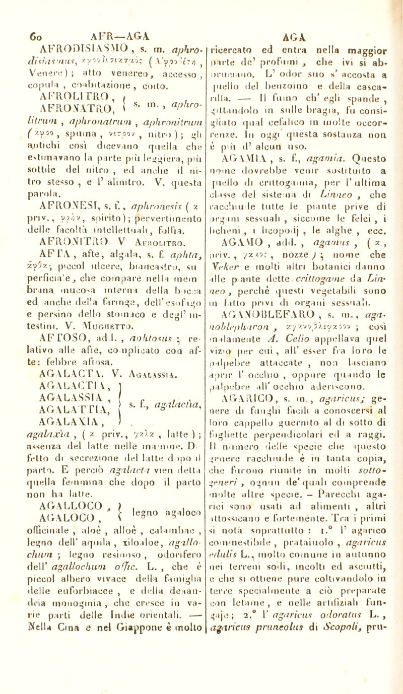 Co ATR—/VGA. AFRODI.SIA.SMO , s. m. aphro- (lisiasniis, zpìi li TtzT’xi; ( Y'yorfi'rvj Venere) ; atto venereo, accesso, copulo , coabitazioue , coito. AFROLITRO, , AFRO.VATRO, I s' ,n-» alìhro' litruni , nphronatrum , aphronitruni ( ''■'??'> , spuma , viroov , nitro ) ; «'li antichi cosi dicevano quella che estimavano la parte più leggiera, pòi sottile del nitro , ed anche il ni- tro stesso , e 1’ alimtro. V. questa parola. AFRO MESI, s. t., aphronesis ( x priv., spirito); pervertimento delle facoltà intellettuali, follìa. AFRONITRO V Ar IIOL1TRO. AFTA, afte, aigaia, s. f. aphla, à'j9z-, pioeoi ulcere, biancastro, su perficia'e, che compare nella mem br ina mucosa interna della bocca ed anche della faringe, dell’esofago e persino dello stomaco e degl’ in- testini. V. Mughetto. AF TOSO, ad ì. , aohtosus • re lativo alle afte, co nplieato con af- te: febbre a fi osa. AG AL AC TA. V. Agalassi a. AGALACTI V , AGALASSIA , AGALATTIA, AGALAXTA, s. f., agalacàa, agalaxìa , ( z priv., yxlx , latte ) ; assenza del latte nelle mamme. D fetto di secrezione del latte dopo il parto. E perciò agahicli vieti detta quella femmina che dopo il parto non hi latte. AG ALLOCO, ) . . AIJALOCO, ( leSQ a3,,loc'1 officinale , aloè , alloè , calambae , legno dell'aquila, xiloaloe, agallo cliwn ; legno resinoso , odorifero dell’ agallochwn o'Jic. L. , che è piccol albero vivace della famiglia delle euforbiacee , e della deaan- dria monogmia , che cresce in va- rie parti delle Indie orientali. — Ofelia Cina e nel Giappone è molto AG A ricercato ed entra nella maggior parte de’ profumi , che ivi si ab- ominano. L’ odor suo s’ accosta a piello del benzoino e della casca- rilla. —■ Il fumo eh’ egli spande , giti.mdolo in sulle bragia, fu consi- gliato qual cefalico in molte occor- renze. In oggi questa sostanza non è pài d’ alcun uso. AGAMIA, s. f., agamia. Questo nome dovrebbe venir sostituito a piello di crittogamia, per I’ ultima classe del sistema di Linneo , che racchiu le tutte le piante prive di organi sessuali , siccome le felci , i licheni , i licopodj , le alghe , ecc. AGAMO , add. , aganins , ( x , tiriv. , /zzo: , nozze ) ^ nome che Vefier e molti altri botanici danno alle p ante dette crittogame da Lira neo, perchè questi vegetabili sono in fatto privi di organi sessuali. AGA.VOULEFARO , s. in., aga- noblepharon , «/zvo óJ.iozoov ; così malamente A. Celio appellava quel vizio per cui, all’ esser fra loro le palpebre attaccate , non lasciano aprir I’ occhio , oppure quando le palpebre all’ occhio aderiscono. AGARICO, s. m., agaric us,- ge- nere di funghi facili a conoscersi al loro cappello guermto al di sotto di fughette perpendicolari ed a raggi. Il numero delle specie che questo genere racchiude è in tanta copia, clic furono riunite in molli sotto- ceneri , ognun de’quali comprende multe altre specie. — Parecchi aga- rici sono usati ad alimenti , altri ùtossicano e fortemente. Tra i primi si nota soprattutto : i.° I’ agarico commestibile , prataiuolo , agaricus edulis L., molto comune in autunno nei terreni sodi, incolti ed asciutti, e che si ottiene pure coltivandolo ili terre specialmente a ciò preparate con letame , e nelle arlifìziah fun- guje; 2.° 1’ agaricus odoralas L. , agaricus pruneolus di Scapoli, pru-