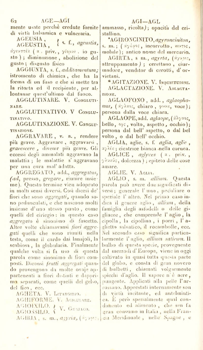 f>2 AGE—AGI mente usate perchè credute fornite di virtù balsamica e vulneraria. AGKUSIA , i „ AGEUSTIA, [ s- *•> ageustia, àyé’JTTti ( j. . priv. , ysoy.yt , io gu- sto ) ; diminuzione , abolizione del gusto ; disgusto fisico AGGIUNTA, s. f., addilamentumj istromcnto di chimica , che ha la forma di uri fuso e che si mette tra la ritorta eri il recipiente, per al- lontanar quest’ultimo dal fuoco. AGGLUTINARE. V. Congluti- nare. AGGLUTINATIVO. V Conglu- tinati vo. AGGLUTINAZIONE. V. Conglu- tinazione. AGGRAVARE , v. a. , rendere più grave. Aggravare , aggravarsi , gravcscere , divenir più grave. Gli eccessi degli ammalati aggravano la malattia ; le malattie s’ aggravano per una cura mal’ adatta. AGGREGATO, add., aggregatili, (ad, presso, gregareriunire insie- me). Questo termine vien adoprato in molti sensi diversi. Cosi dicesi de’ fiori che sono aggregati, quando so- no peduncolati, e che nascono molti insieme d’uno stesso punto, come quelli del ciriegio : in questo caso aggregato è sinonimo di fascetto. Altre volte chiarnavansi fiori aggre- gati quelli che sono riuniti nella testa, come il cardo dai lanajoli, la scabiosa , la globularia. Finalmente qualche volta si fa uso di questa parola come sinonimo di fiori com- posti. Diconsi frutti aggregati «pian- do provengono da molte ovaje ap- partenenti a fiori distinti e dappri- ma separati, come quelli del gelso, del fico , ecc. AGII ETA. V. AGHI FORM E AGIOIVILO. AGIOSSILO. Litargiuio. . V. Aciculare. V. ( « II U AGO. AG 1 RIA , s. m., agyria* ( vot :, AGI—AGL ammasso, ricolta,); opacità del cri- stallino. ‘AGIRONCINI.TO, agy rondnitori, s. m.; ( xyv/fo:, incorrotto, z-tv-o;, molale); antico nome del mercurio. AGIRTA, s ni., agy ria, (à/vou, attruppamento ) ; cereitano , ciur- madore, venditor di cerotti, d’or- vietani. * AGITAZIONE. V. Inquietudine. AGLACTAZIONE. V. Adlagta- ZIONE. AGLAOFONO , add. , aglaopho- niiSj ( ùyly.o;, chiaro, «povvi, voce); persona dalla voce chiara. AGLAOPE, add. aglaope, ( y.lyv.o;, bello, oy; , volto, aspetto, occhio); persona dal bell’ aspetto, o dal bel volto , o dal bell’ occhio. AGLIA, aglie, s. f. aglia, agiie , xyAói ; cicatrice bianca .nella cornea. AGLICE , aglyces ( z , priv. , yì-jy.-j;, dolcezza ) ; epiteto delle cose amare. AGLIE. V. Aglia. AGLIO , s. ni. alliuni. Questa parola può avere due significati di- versi ; generale 1’ uno , peculiare o speziale I’ altro. Nel primo caso in- dica il genere aglio, album, della famiglia degli asfudelli o delle gi- gliaeee , che comprende 1’ aglio , la cipolla , la cipollina , i porri , 1’ a- glietto selvatico, il rocambolle, ecc. Nieì secondo caso significa partico- larmente l’aglio, allium sativum. Il bulbo di questa specie, provegnente dal mezzodì d’Europa, viene in oggi coltivato in quasi tutta questa parte del gioito, e consta di gran novero di balbetti , chiamati volgarmente spicchi d’aglio. Il sapore n è acre, pungente. Applicati alla pelle l’ar- rossano. Apprestati internamente son di virtù incitante, ed antelminti- ca. E perù spezialmente qual con- dimento ed alimento , che seti fa gran consumo ili Italia , nella Fran- cia Meridionale , nelle Spagne , e