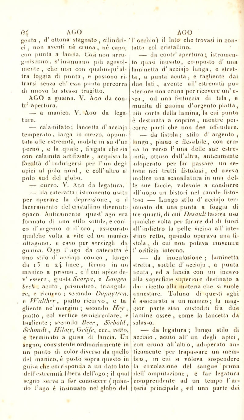 Ci[ AGO gento , d’ottone stagnato , cilindri- ci , non aventi nè cruna, nè capo, con punta a lancia. Così non arru- giniscono , s’ insinuano più agevol- mente , clic non con qualunqu’al- tra loggia di punta , e possono ri- trarsi senza eli’ essa punta percorra di nuovo lo stesso tragitto. AGO a guaina. V. Ago da con- te’ apertura. — a manico. V. Ago da lega- tura. — calamitato; lancetta d’acciajo temperato , larga in ine/.zo. appun- tata alle estremità, mobile in su «l'un perno , e la quale , fregata che sia con calamita artifìziale , acquista la facoltà d’ indulgersi per I’ un degl’ apici al polo nord , e coll’ altro a! polo sud del globo. — curvo. V. Ago da legatura. — da cateratta; i^roinento usato per operare la depressione , o il laceramento de! cristallino divenuto opaco. Anticamente quest’ ago era formato «li uno stilo sottile, e coni co d’argento o d’oro, assicurato qualche volta a vite cd un manico ottagono, e cavo per servirgli da guaina. Oggi I’ ago da cateratta è lino stilo d acciajo corneo , lung^ da lì a 1 \ linee, fermo in un manico a prisma . e il cui apice de- v’ essere , giusta Scarpa, e Langen berli, acuto, prismatico, triangola re, e ricurvo ; secondo Dtipuytrcn. e Walther, piatto ricurvo, e la gliente ne’ margini ; secondo Hcy, piatto, col vertice senicircolare, e tagliente; secondo Bcer, Siebold, Schmidt, Hilmy, G nife, ecc., retto, e terminato a guisa di lancia. Un segno, consistente ordinariamente in un punto di color diverso da quello del manico, è posto sopra questo in guisa che corrisponda a un «lato lato dell’estremità libera dell’ago ; il qual segno serve a far conoscere (quan- do l’ago è insinuato ne! globo ilei AGO I’ occhio) il lato che trovasi in con- tatto col cristallino. — da contr’ apertura \ istromen- to quasi inusato, composto d’ una laminetta d’acciajo lunga, e stret- ta, a purità acuta, e tagliente dai due lati , avente all’ estremità po- steriore uria cruna per ricevere un’ e- sca , od una fettuccia di tela , e munita di guaina d’argento piatta, pili corta della lamina, la cui punta è destinata a coprire, mentre pei- corre parti che non dee otlcndere. — da fìstola ; stilo d’ argento , lungo, piano e fle-sibile, con cru- na in verso l’ mia delle sue estre- nità, ottuso dall’altra, anticamente adoperato per far passare un se- lline nei tratti fistolosi , ed aveva inoltre una scanalatura in una del- le sue faccie, valevole a condurre all’uopo un lai stori nel canale lìsto- 'oso — Lungo stilo d’ acciajo ter- minato da una punta a foggia di ire quarti, di cui Desaultiaceva uso qualche volta per forare dal di fuori all’indietro la pelle vicina all’inte- stino retto, quando operava una li- stola , di cui non poteva rinvenire l’ orifìzio interno. — da inoculazione ; laminetta stretta , sottile d’ acciajo , a punta acuta , ed a lancia con un incavo alla superfìcie superioi c destinato a dar ricetto alla materia che si vuole annestare. Taluno di que-.ti aghi è assicuralo a un manico ; la mag- gior parte stan custoditi fra due lamine ossee , come la lancetta da salasso. —- da legatura ; lungo stilo di acciaio , acuto all’ un degli apici , con cruna all’altro, adoperato an- ticamente per trapassare un mem- bro , in cui si voleva sospendere la circolazione del sangue prima dell’ amputazione , e far legatura comprendente ad un tempo l’ar- teria principale , ed una parte ilei