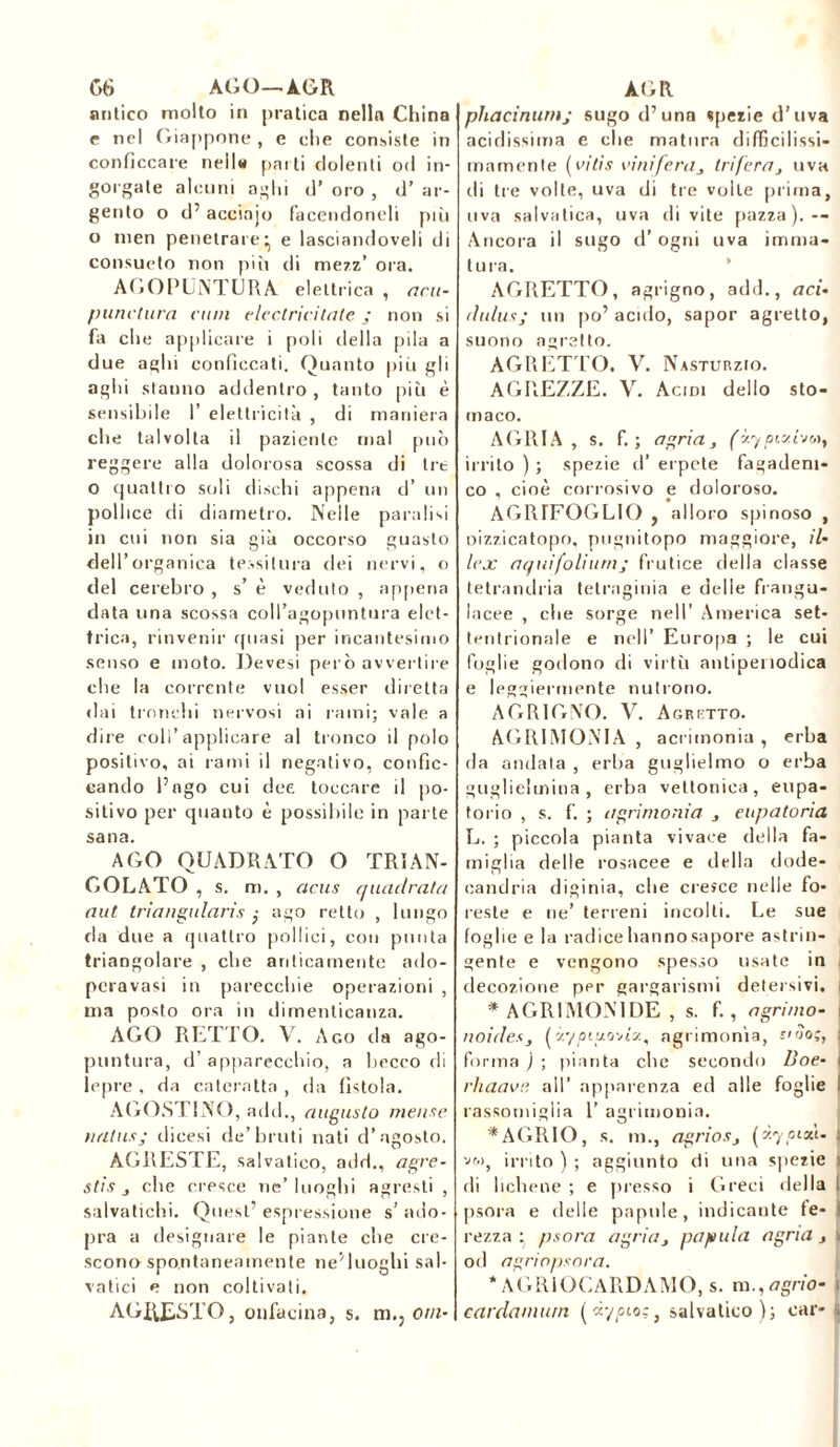 06 AGO—AGR antico molto in pratica nella China e nel Giappone , e che consiste in conficcare nell*» parti dolenti od in- gorgate alcuni aghi d’ oro , d’ ar- gento o d’acciaio facendoneli più o men penetrare' e lasciandoveli di consueto non più di mezz’ ora. AGOPUNTURA eletti ■ica , acu- punctura rum electricitate ; non si fa che applicare i poli della pila a due aghi conficcati. Quanto piii gli aghi stanno addentro , tanto più è sensibile I’ elettricità , di maniera che talvolta il paziente mal può reggere alla dolorosa scossa di tre o quattro soli dischi appena d’ un pollice di diametro. Nelle paralisi in cui non sia già occorso guasto dell’organica tessitura dei nervi, o del cerebro , s’ è veduto , appena data una scossa coll’agopuntura elet- trica, rinvenir quasi per incantesimo senso e moto. Devesi però avvertire che la corrente vuol esser diretta «lai tronchi nervosi ai rami; vale a dire coli’applicare al tronco il polo positivo, ai rami il negativo, confic- cando Pago cui dee toccare il po- sitivo per quauto è possibile in parte sana. AGO QUADRATO O TRIAN- GOLATO , s. m. , deus quadrata aut triangularis ,• ago retto , lungo da due a quattro pollici, con punta triangolare , che anticamente ado- peravasi in parecchie operazioni , ma posto ora in dimenticanza. AGO RETTO. V. Ago da ago- puntura, d’ apparecchio, a becco di lepre , da cateratta , da fistola. AGOSTINO, add., augusto mense nalus; dicesi de’bruti nati d’agosto. AGRESTE, salvatieo, add., agre- sti s s che cresce ne’luoghi agresti , salvatichi. Quest’ espressione s’ ado- pra a designare le piante che cre- scono spontaneamente ne'luoghi sal- vatici e non coltivali. AGRESTO, onfacina, s. m., otti- AGR phacinutnj sugo d’una spezie d’uva acidissima e che matura difficilissi- mamente ( vitis vinifera, tri fera, uva di tre volte, uva di tre volte prima, uva salvatica, uva di vite pazza).— Ancora il sugo d’ogni uva imma- tura. AGRETTO, agrigno, add., aci- dulus; un po’ acido, sapor agretto, suono agretto. AGRETTO. V. Nasturzio. AGREZZE. V. Acidi dello sto- maco. AGRIA , s. f. ; agria, (y.yoixho^ irrito ) ; spezie d’ erpete fagadem- co , cioè corrosivo e doloroso. AGRIFOGLIO , alloro spinoso , oizzicatopo, pugnitopo maggiore, il- lex aqui folium; frutice della classe tetrandria tetragona e delle franga- lacee , che sorge nell' America set- tentrionale e nell’ Europa ; le cui foglie godono di virtù antipeiiodica e leggiermente nutrono. AGRIGNO. V. Agretto. AGRIMONIA, acrimonia, erba da andata , erba guglieimo o erba guglielmina, erba vettoniea, eupa- torio , s. f. ; agrimonia , eupatoria L. ; piccola pianta vivace della fa- miglia delle rosacee e della dode- candria diginia, che cresce nelle fo- reste e ne’ terreni incolti. Le sue foglie e la radice hannosapore astrin- gente e vengono spesso usate in decozione per gargarismi detersivi. * AGRI MON IDE , s. f., a grimo- no ides, (y.'/pitjo'na, agrimonia, siilo;, forma ) ; pianta che secondo Boe- rhaavp, all’ apparenza ed alle foglie rassomiglia 1’ agrimonia. * AGR IO, s. m., agrios, (zypixt. vm, irrito ) ; aggiunto «ti una spezie di lichene ; e presso i Greci della psora e delle papule, indicante fe- rezza * psora agria, papula agria , od agriopsora. * AGRIOCARDAMO, s. m.,agrio- cardamum (còscio;, salvatieo); car-