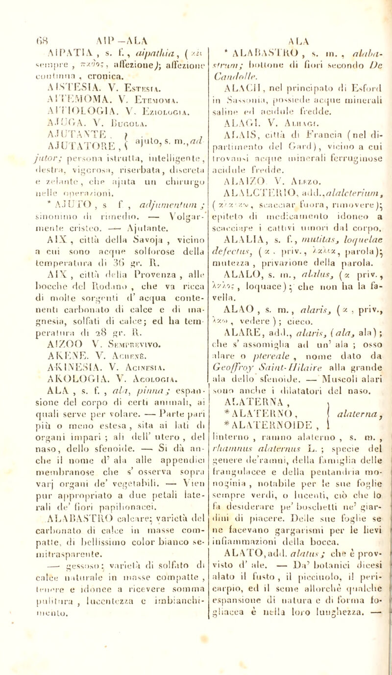 <18 AU»-ALA A ITATI A , s. f., ai fiai hi a, ( zii vcmpre , -/'j'o;, ;i(Teziotieaffezione cmitinna , cronica. A INTESI A. V. Estes u. Al I LM O MA. V. Etf.mom \. AITIOLOG1 A. V. KziOLOGI A. AJ EGA. X. ISuoola. A JUTANTE, ) . , , AJUTATORE , 5 a),ll°’s' m’'a‘ jutor; persona istrutta, intelligente, • lesti a, vigorosa, riserbata, discreta e /.(dante, che ajuta un chirurgo nelle operazioni. * AJUTO , s f, ad jument wn ; sinonimo ili rimedio. — Volitar- mente cristeo. —■ Aiutante. AiX, città della Savoja , vicino n cui sono acque solforose della temperatura di 3(1 gr. R. AIX , città della Provenza , alle bocche del Rodano , che va ricca di molle sorgenti d’ acqua conte- nenti carbonato di calce e di ma- gnesia, solfati di calce; ed ha tem pera tura di 28 gr. R. A!ZOO V. Semprevivo. ARENE. V. Achevé. ARI NESI A. V. Acinesia. AROLOG1A. V. Acologia. ALA , s. f. , ala, pinna; espan- sione del corpo di certi ammali, ai quali serve per volare. — Parte pari più o meno estesa, sita ai lati di organi impari ; ali dell’ utero , ilei naso, dello sfenoide. —• Si dà an- che il nome d’ ala alle appendici membranose che s’ osserva sopra var j organi de’ vegetabili. — Vieti pur appropriato a due pelali late- rali de’ fiori papilionacei. ALABASTRO calcare; varietà del carbonato di calce in masse com- patte, di bellissimo color bianco se- mitrasparente. —• gessoso: varietà di solfato eli calce naturale in masse compatte , tenere e idonee a ricevere somma pulitura , lucentezza c imbianchi- mento. ALA * A LA BASI RO , s. in. , alalm- strimi; bottone di fiori secondo De Can/lnlle. ALACI!, nel principato di Esford in Sassonia, possiede acque minerali saline ed acidule fredde. ALACI. V. Ai.mr,!. Af.AlS, città di Francia (nel di- partimento del Gard), vicino a cui trovami acque minerali ferruginose acidule fredde. ALAlZO V. Auzo. AL \LCTERlO, add.^alalcterium , (v./y. y.v, scacciar finirà, muovere); epiteto di medicamento idoneo a scacciare i cattivi umori dal corpo, ALALIA, s. f., mutitdSj lot/iielae defechis} ( x . priv., /.aàix, parola); mutezza , privazione della parola. ALALO, s. m., alalusj (x priv., Ax/o;, loquace); che non ha la fa- vella. ALVO, s. m., alariSj (*, priv., A/m , vedere ) ; cieco. ALARE, add., alaris, [ala, ala); die s’ assomiglia ad un’ ala ; osso alare o ptereale , nome dato da Geoffroy Saint- Hilaire alla grande ala dello sfenoiJe. — Muscoli alari sono anche i dilatatori del naso. ALATERNA, , * ALATERNO, ( alaterna f * A LATERNO IDE , I linterno , ramno alaterno , s. ni. , rluirnnus alalernus L. ; specie del genere de ramni, della famiglia delle frangulacee e della pentandi ia mo- noginia , notabile per le sue foglie sempre verdi, o lucenti, ciò clic lo fa desiderare pe’ boschetti ne’ giar- dini di piacere. Delle sue foglie se ne facevano gargarismi per le lievi infiammazioni della bocca. ALATO,add. alatus; che è prov- visto d’ ale. — Da’ botanici dicesi alato il fusto , il picciuolo, il peri- carpio, ed il seme allorché (puniche espansione di natura e di forma fo- gliacea è nella loro lunghezza. —