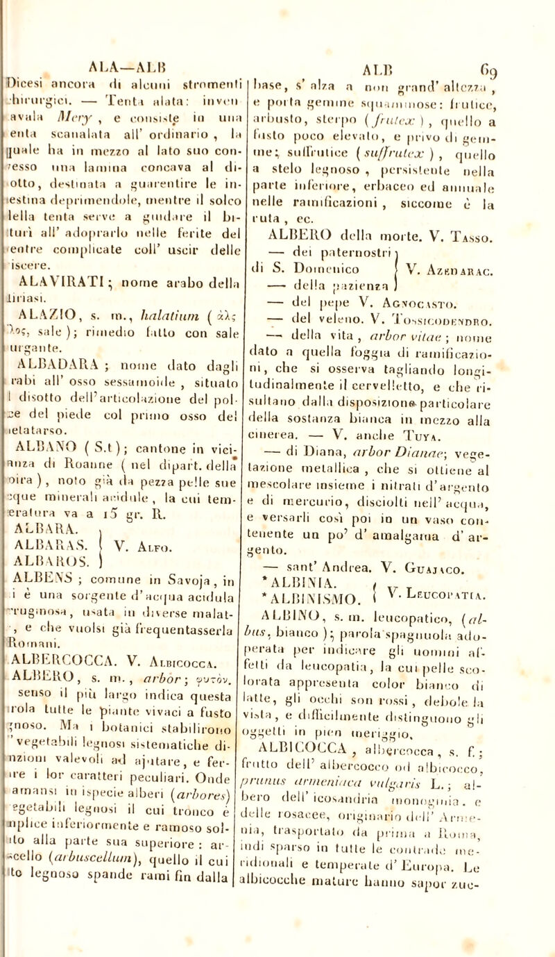 ALA—AL fi Dicesi ancora di alcuni strumenti hirurgici. — Tenta alata: inveii avaia Mcry , e consiste in una enta scanalata alt’ ordinario , la guale ha in mezzo al lato suo con- cesso una lamina concava al di- otto, destinata a guarentire le in testina deprimendole, mentre il solco Iella tenta serve a guidare il bi- ll uri all’ adoprarlo nelle ferite del entre complicate coll’ uscir delle iscere. AL.W IRATI - nome arabo della lutasi. ALAZIO, s. rn., halatium ( xlg sale); rimedio latto eoo sale argante. ALBADARA ; nome dato dagli rubi all’ osso sessamoide , situalo I disotto dell’articolazione del poi- -e del piede col pruno osso del lelatarso. ALBANO (S.t); cantone in vici- anza di Roanne ( nel dipart. della oira ), noto già da pezza pelle sue -que minerali acidule, la cui tern- ie rat ora va a i5 gr. R. ABIURA. j ALBARA.S. ( V. Alfo. ALBA KOS. ) ALBENS ; comune in Savoja , in i è una sorgente d’acqua acidula '•rugmosa, libata in diverse malat- , e che vuoisi già frequentassero Romani. ALBERGOCCA. V. Albicocca. ALBERO, s. ni., arbor; auzòv. senso il più largo indica questa rola tutte le piante vivaci a fusto ?noso. Ma ì botanici stabilirono vegetabili legnosi sistematiche di- minuì valevoli ad ajutare, e fer- ire i lor caratteri peculiari. Onde a ma n si in ispecie alberi (arbore*) egetabili legnosi il cui tronco é opime inferiormente e ramoso sol- ilo alla parte sua superiore : ar- dilo (arbuscellum), quello il cui lo legnoso spande rami fin dalla ALB f> 9 hase, s’ alza a non grand’ altezza , e porta gemme sqmnnmose: frutice, arbusto, sterpo (frulex), quello a Insto poco elevato, e privo di gem- me; suffrutice ( suffrutex ) , quello a stelo legnoso , persistente nella parte inferiore, erbaceo ed annuale nelle ramificazioni , siccome è la ruta , ec. ALBERO della morte. V. Tasso. — dei paternostri 1 di S. Domenico J V. Azhoarac. —- della pazienza — del pepe V. Agptocasto. — del veleno. V. i ossicode.’vdro. —— della vita , arbor vitati ; nome dato a quella foggia di ramificazio- ni, che si osserva tagliando lon ei- ludinalmente il cervelletto, e che ri- sultano dalla disposizione particolare della sostanza bianca in mezzo alla cinerea. — V. anche Tuya. — di Diana, arbor Dianae-, vege- tazione metallica , die si ottiene al mescolare insieme i nitrati d’argento e di mercurio, disciolli nell’ acqua, e versarli cosi poi io un vaso con- tenente un po’ d’ amalgama d’ ar- gento. — sant’Andrea. V. Guajico. * ALBINIA. , * ALBINISMO. ( V. Lfucopatia. ALBINO, s. in. leucopatico, (al- ba.?. bianco ); parola spaglinola ado- perata per indicare gli uomini af- fetti da leucopatia, la cui pelle sco- lorata appreseli ta color bianco di latte, gli occhi son rossi , debole la vista, e diffìcilmente distinguono gli oggetti in pien meriggio. ALBICOCCA } aIbçrcocca , s. f. ; fiotto dell albercoceo od albicocco, prunus unueniaca vutgaris L. ; al- bero dell’ icosandria monoginin. e delle losacee, originario cicli’ .Arn:e- nia, trasportato da prima a Roma, indi sparso in tutte le contrade me- ridionali e temperale d’ Europa. Le albicocche mature hanno supor zuc-