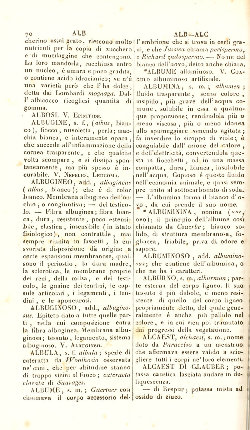 'jo ALB cherino assai grato, riescono molto nutrienti per la copia di zucchero e di mucdaggine che contengono. La loro mandorla, racchiusa entro un nucleo , e amara e poco gradita, o contiene acido idrocianico; ve n'è una varietà però che l’ha dolce, detta dai Lombardi mognasa. Dal- 1’ albicocco ricogliesi quantità di gomma. ALBOSI. V. EmrriDK. ALBUGINE, s. fi, (alba*, bian- co), fiocco , nuvoletta , perla; mac- chia bianca, e interamente opaca, che succede all’infiammazione della cornea trasparente, e che qualche volta scompare , e si dissipa spon- taneamente , ina più spesso è in- curabile. V. Nefelio, Leucoma. ALBUGINEO, add., albugineus ( albus, bianco); che è di color bianco. Membrana albuginea dell’oc- chio , o congiuntiva; — del testico- lo. — Fibra albuginea ; fibra bian- ca , dura, resistente, poco estensi- bile, elastica, insensibile ( in istato fisiologico) , non contrattile , inai sempre riunita in fascetti , la cui svariata disposizione dà origine a certe espansioni membranose, quali sono il periostio , la dura madre, la sclerotica, le membrane proprie dei reni, della milza, e del testi- colo, le guaine dei tendini, le cap- sule articolari , i legamenti , i ten- dini , e le aponeurosi. ALBUGINOSO , add., albugino- sus. Epiteto dato a tutte quelle par- ti , nella cui composizione entra la fibra albuginea. Membrana albu- ginosa; tessuto, legamento, sistema albuginoso. V. Alduc.ineo. ALBULA, s. f. (libala; spezie di cateratta da TVoolhasio osservata ne'cani , che per abitudine stanno di troppo vicini al fuoco ; cateracta clamala di Sauvages. ALBUME, s. m.; Gacrtner cosi chiamava il corpo accessorio del- ALB—ALG l’embrione che si trova in certi gra- ni, e che Jussieu chiama perisperma, e Richard endosperma.— Nome del bianco dell’uovo, detto anche chiara. ♦ALBUME alluminoso. Yr. Coa- gulo albuminoso arti fiziale. ALBUMINA, s. m. • albumen ; fluido trasparente , senza colore , insipido, più grave dell’acqua co- mune , solubile in essa a qualun- que proporzione^ rendendola più o meno viscosa , più o meno idonea allo spumeggiare venendo agitala ; fa inverdire lo siroppo di viole} è coagulabile dall’ azione del calore , e dell’elettricità, convertendola que- sta in fiocchetti , od in una massa compatta, dura, bianca, insolubile nell’acqua. Copioso è questo fluido nell’economia animale, e quasi sem- pre unito al sottocarbonato di soda. — L’albumina forma il bianco d’o- vo , da cui prende il suo nome. * ALBUM1NINA , oonina ( «ov , ovo); il principio dell’albume così chiamato da Couerbe ; bianco so- lido, di struttura membranosa, fo- gliacea, friabile, priva di odore e sapore. ALBUMINOSO , add. albumina- sus; che contiene dell’albumina, o che ne ha i caratteri. ALBURNO, s. in., alburnum ; par- 1 te esterna del corpo ligneo. Il suo tessuto è più debole, e meno resi- stente di quello del corpo ligneo > propriamente detto, del quale gene- ralmente è anche più pallido nel > colore , e in cui vieti poi tramutato < dai progressi della vegetazione. ALCAEST, alchaest, s. m.; nome « dato da Paracelso a un menstruo che affermava essere valido a scio- > gliere tutti i corpi ne’loro elementi. )| ALCAEST DI GLAUBER; po- > tassa caustica lasciata andare in de- n liquescenza. —■ di llespur ; potassa mista ad i ossido di zinco.