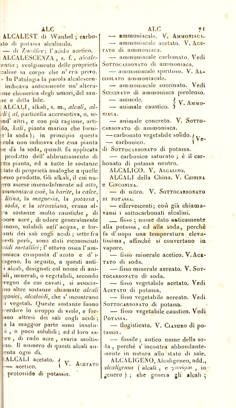 ALC ALCALEST di Wanhel ; carbo- ito di potassa alcalinulo. — di Zwolfer ; l’acido acetico. ALCALESCENZA , s. f. , alcole- tenda ; svolgimento delle proprietà caline in corpo che n’ era privo. - In Patologia la parola alcalescen- indicava anticamente un’ altera- rne chimerica degli umori,del san- ie e della bile. ALCALI, alkali, s. ra., alcali, al- rli ( al, particella accrescitiva, o, se- md’ altri, e con più ragione, arti- ilo, kali, pianta marina che forni- e la soda); in principio questa rola non indicava che essa pianta ■e dà la soda^ quindi fu applicata prodotto dell’ abbruciamento di tla pianta, ed a tutte le sostanze tate di proprietà analoghe a quelle esso prodotto. Gli alkali, il cui nu- ero ascese insensibilmente ad otto, 2mmoniaca cioè, la barite, la calce, litina, la magnesia, la potassa , soda, e la stronziuna, erano al- ra sostanze mollo caustiche , di oore acre, di odore generalmente moso, solubili nell’acqua, e for- anti dei sali cogli acidi ; sette fra esti però, sono stati riconosciuti nidi metallici ; I’ ottavo ossia l’am- oniaca composta d’azoto e d’ i- ogeno. In seguito, a questi anti- i alcali, designati col nome di ani- ali, minerali, o vegetabili, secondo regno da cui cavati , si associa- no altre sostanze chiamate alcali gamci, alcaloidi, che s’ incontrano i vegetali. Queste sostanze fanno 'erdire lo stroppo di viole, e for- ano altresì dei sali cogli acidi ; a la maggior parte sono insolu- i , o poco solubili ; ed il loro sa- lire , di rado acre , svaria moitis- no. Il numero di questi alcali all- enta ogni dì. ALCALI acetato. j — acetico. < Y- Acetato protossido di potassio. ALC 7» — ammoniacale. V. Ammoniaca. — ammoniacale acetato. V. Ace- tato di ammoniaca. —• ammoniacale carbonato. Vedi Sottocarbonato di ammoniaca. — ammoniacale spiritoso. V. Al- coolato ammoniacale. —- ammoniacale succinato. Vedi Succinato di ammoniaca piroleoso. ■— animale. ) . . • t V. Ammo- — animale caustico. J NUCA. — animale concreto. V. Sotto- carbonato di ammoniaca. — carbonato vegetabile solido. iy^ — carbonico. I y di Sottocarbonato di potassa. — carbonico saturato ; è il car- bonato di potassa neutro. ALCALICO. V. Alcalino. ALCALI della China. V. Chinina e Cinconina. — di nitro. V. Sottocarbonato di potassa. — effervescenti; così già chiama- vansi i sottocarbouati alcalini. fisso • nome dato anticamente alla potassa, ed alla soda, perchè fa d’uopo una temperatura eleva- tissima , affinchè si convertano in vapore. — fisso minerale acetico. V. Ace- tato di soda. —■ fisso minerale aereato. V. Sot- TOGARBONATO di Soda. — fìsso vegetabile acetato. Vedi Acetato di potassa. — fisso vegetabile aereato. Vedi .Sottocarbonato di potassa. — fìsso vegetabile caustico. Vedi Potassa. — flogisticato. V. Cianuro di po- tassio. — fossile; antico nome della so- la , perchè s’ incontra abbondante- mente in natura allo stato di sale. ALCAL1GENO, Alcnligeneo, add., alca lige nus ( alcali , e yeivògxi , io genero ) ; ehe genera gli alcali }