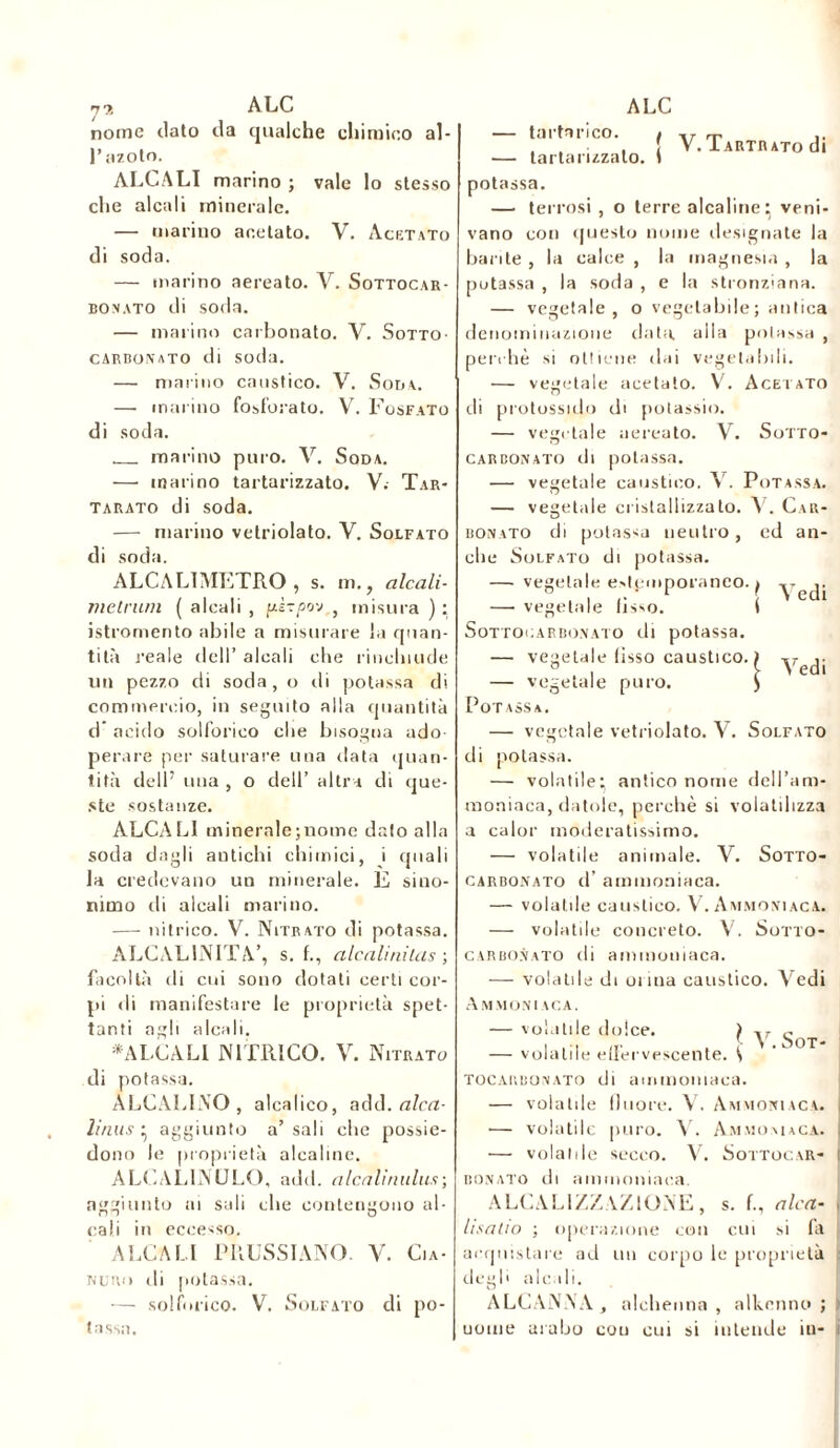 nome dato cia qualche chimico al- l’azoto. ALCALI marino ; vale lo stesso che alcali minerale. — marino acetato. V. Acetato di soda. — marino aereato. V. Sottocar- bonato di soda. — marino carbonato. V. Sotto- carbonato di soda. — marino caustico. V. Soda. — marino fosforato. V. Fosfato di soda. marino puro. V. Soda. — inarino tartarizzato. V. Tar- tarato di soda. — marino vetriolato. V. Solfato di soda. ALCALIMF.TRO , s. m., alcali- meCrum ( alcali , pè-tpo-j , misura ): istromento abile a misurare la quan- tità reale dell’ alcali che rinchiude un pezzo di soda, o di potassa di commercio, in seguito alla quantità d acido solforico che bisogna ado- perare per saturare una data quan- tità dell’ una , o dell’ altra di que- ste sostanze. ALCALI minerale;nome dato alla soda dagli antichi chimici, i quali la credevano un minerale. E sino- nimo di alcali marino. — nitrico. V. Nitrato di potassa. ALCAL1NITA’, s. f., alcali nilus ; facoltà di cui sono dotati certi cor- pi di manifestare le proprietà spet- tanti agli alcali, «ALCALI NITRICO. V. Nitrato di potassa. ALCALINO, alcalico, add. alca- linus ; aggiunto a’ sali che possie- dono le proprietà alcaline. ALCALINULO, add. alcalinulus-, aggiunto ai sali che contengono al- cali in eccesso. ALCALI PRUSSIANO. V. Cia- nuro di potassa. — solforico. V. Solfato di po- tassa. tartarico. { V. TARTRATodi — tartarizzato. 1 potassa. — terrosi , o terre alcaline: veni- vano con questo nome designate la barite , la calce , la magnesia , la potassa , la soda , e la stronziana. — vegetale, o vegetabile; antica denominazione data alla polassa , perchè si ottiene dai vegetabili. — vegetale acetato. V. Acetato di protossido di potassio. — vegetale aereato. V. Sotto- carbonato di potassa. — vegetale caustico. V. Potassa. — vegetale cristallizzato. V. Car- bonato di potassa neutro, ed an- che Solfato di potassa. —■ vegetale estemporaneo. ) ,. — vegetale fìsso. ( G ' Sottocap.bonato di potassa. — vegetale fisso caustico. — vegetale puro. Potassa. — vegetale vetriolato. V. Solfato di potassa. — volatile; antico nome dell’am- moniaca, datole, perchè si volatilizza a calor moderatissimo. — volatile animale. V. Sotto- carbonato d’ ammoniaca. — volatile caustico. V. Ammoniaca. — volatile concreto. V. Sotto- carbonato di ammoniaca. — volatile di onna caustico. Vedi Ammoniaca. — volatile dolce. ) y — volatile effervescente. { TOCAUBONATO di ammoniaca. — volatile fluoré. V. Ammoniaca. — volatile puro. V. Ammoniaca. — volatile secco. V. Sottocar- i sonato di ammoniaca. ALCALIZZ.VZIONE, s. f., alca- , hsatio ; operazione con cui si fa acquistare ad un corpo le proprietà : degli alcali. ALCANNA, alchenna , alkenno ; > uome arabo cou cui si intende in- i