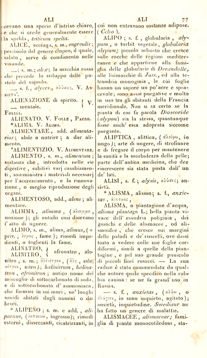 ALI cevano una specie d’intriso chiaro, e che si crede generalmente essere la spehla , .triticuni spelta. ALILE, acciuga, s. m., engraulis • pescaiolo del genere clupeo, il quale, salalo , serve ili condimento nelle vivande. s. m.ialcx^ la macchia rossa die precede lo sviluppo delle pu- stole del vajuolo. s. t., alyces , «Ivsr/jç, V. An- Sl ET l\ ALIENAZIONE di spirito. _ mentale. Follia. ALIENATO. V. Folle , Pazzo. *ALIMA. V. Alimo. ALIMENTARE , add. alimenta- rius ^ abile a nutrire ^ a dar ali- mento. ‘ALIMENT1ZIO. V. Alimentare. ALIMENTO, s. iti., alimentimi-, sostanza che , introdotta nelle vie digestive , subitivi varj cambiamen- ti , somministra i materiali necessari per l’accrescimento, e la rinnova- zione , o meglio riproduzione degli organi. AL1MENTOSO, add., alens ; ali mentare. A Li MM V , alirnrna , ( cò.eiy.uy. , unzione ): gli antichi cosi dicevano f atto di ugriere. ALIMO, s. rn., alima, ali/niiSj ( « priv. , ïiy.oç , fame ); rimedi impe- dienti, o toglienti la Lime. ALINATRO, ìc, . AL1NITRO, \ afronalro’ aio- nitro , s. ni.; ylivirpov , (z/.ç , sale, -ji.zp'j'j, nitro ) ; ha linii rum , halìna- tron , ajronitron ; antico nome del miscuglio di sottocarbonato di soda, e ili sottocarbonato d5 ammoniaca , die formasi in sui muri , ne’ luoghi umidi bruti. abitati dagli uomini o dai * ALI PENO ; s. m. e add. , ali- pacr.us, (Xtn-itvw, ingrasso)* rimedi esterni , disseccanti, cicatrizzanti, in ALI 77 cui non entravano sostanze adipose. ( Celso ). A LI PO • s. f. , globulari» , aly'• punì , o tu ibi t vegetale, globularicl nlypum; piccolo arbusto che cresce sulle rocche delle regioni mediter- ranee e che appartiene alla fami- glia delle globulare di Decandolles alle lisimaccliie di Juss.} ed alla te- Irandria inonoginia , le cui foglie hanno un sapore un po’acre e spia- cevole; sono assai purgative e molto in uso tra gli abitanti della Francia meridionale. Non si sa certo se la pianta di cui fa paiola Dioscorulc (alypon) sia la stessa, quantunque fosse aticlr essa adoprata siccome purgante. ALIPTICA , alittica, ( io ungoj' arte di ungere, di strofinare e di fregare il corpo per mantenere la sanità e la morbidezza della pelle; parte dell’antica medicina, che dee rincrescere sia stata posta dall’ un ile’ lati. ALISI , s. f. } aìysis, uìùcnc; an- sietà. *AL1SMA, alismo' s. L, anxie- las , d/nuoc s ALISMA, o piantagione d’acqua, alisma planiamo L.; bella pianta vi- vace dell’ esandria poliginia , dei giunchi e delle alismacee , od ali- smoidee , che cresce sui margini delle paludi e de’ruscelli, ove dassi tosto a vedere colle sue foglie cor- diformi, simili a quelle della pian- tagine , e pel suo grande pamcolo di piccoli fiori rosacei. — La sua radice è stata commendata da qual- che autore quale specifico nella rab- bia canina: se ne fa grand’uso in Russia. —■ s. f. , anxielas } ( uIvm , o z'/.-jr-rj, io sono inquieto, agitato); ansietà, inquietudine. Swediaur ne ha fatto un genere di malattie. ALISMACEE, alismaceaej fami- glia di piatile monocotiledoni , sta-