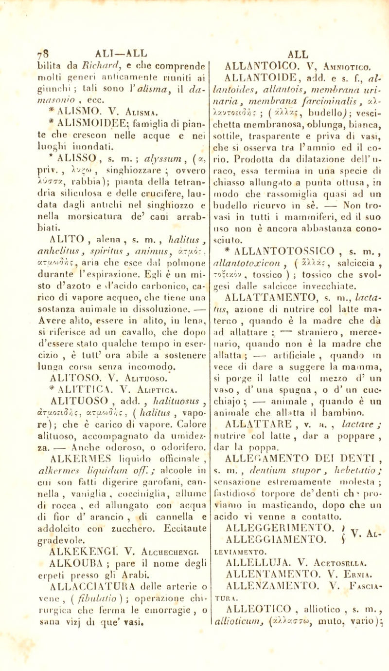 7S ALI—ALL bibita cia Richard, e die comprende molti generi anticamente riuniti ai giunchi; tali sono Y aliatila, il da- masonio , ecc. * ALISMO. V. Alisma. * ALISMOIDEE; famiglia di pian- te die crescon nelle acque e nei luoghi inondati. * AL1SSO, s. m. ; alyssum , ( =z, priv. , I'jcm , singhiozzare ^ ovvero rabbia); pianta della tetran- dria silieulosa e delle crucifere, lau- data dagli antichi nel singhiozzo e nella morsicatura de’ cani arrab- biati. ALITO, alena, s. m. , halitus , anhelitus , spiri fus , animus, àruò:. aTi/'.d-Àç, aria che esce dal polmone durante l’espirazione. Egli è un mi- sto d’azoto e d’acido carbonico, ca- rico di vapore acqueo, che tiene una sostanza animale in dissoluzione. — Avere alito, essere in alito, in lena, si riferisce ad un cavallo, che dopo d’essere stalo qualche tempo in eser- cizio , è tult’ ora abile a sostenere lunga corsa senza incomodo. AL1TOSO. V. Alituoso. * AL ITTICA. Y. àliptica. ALITUOSO , add. , halituosiis , draosiSci?, c/-uuiìh!, ( halitus , vapo- X’e); che è carico di vapore. Calore alituoso, accompagnato da umidez- za. — Anche odoroso, o odorifero. ALKERMES liquido officinale , alkermcs liquidimi off. J alcoole in cui son fatti digerire garofani, can- nella , vaniglia, cocciniglia, allume di rocca , ed allungato con acqua di fior d’ arancio , di cannella e addolcito con zucchero. Eccitante gradevole. ALREKENGI. V. Alchechengi. ALKOUBA ; pare il nome degli erpeti presso gli Arabi. ALLACCI ATUH A delle arterie o vene , ( filnilatio ) ; operazione chi- rurgica che ferma le emorragie , o sana vizj di que’ vasi. ALL ALLANTOICO. V, Amniotico. ALLANTOÏDE, add. e s. fi, al- lantoides, allanloìs, membrana uri- naria, membrana farciini natis , ai- XavrocoH; ; budello^; vesci- chetta membranosa, oblunga, bianca, sottile, trasparente e priva di vasi, che si osserva tra l’amnio ed il co- rio. Prodotta da dilatazione dell’il- iaco, essa termina in una specie di chiasso allungato a punta ottusa, in modo che rassomiglia quasi ad un budello ricurvo in sè. — Non tro- vasi in tutti i mammiferi, ed il suo uso non è ancora abbastanza cono- sciuto. * A LLANTOTOSSICO , s. m. , allanlotpxicon , ( zlX*;, salciccia, ro?i-/.óv , tossico ) ; tossico che svol- tesi dalle salcicce invecchiate. ALLATTAMENTO, s. m., Inda- fus, azione di nutrire col latte ma- terno , quando è la madre che dà ad allattare ^ — straniero, merce- nario, quando non è la madre che allatta ; — artificiale , quando in vece di dare a suggéré la mamma, si porge il latte col mezzo d’ un vaso , d’ una spugna , o d’un cuc- chiajo ^ — animale , quando è un animale che allatta il bambino. ALLATTARE , v. a. , lactave ; nutrire col latte , dar a poppare , dar la poppa. ALLEGAMENTO dei denti , s. m. , dentium stupor , hebetatio ; sensazione estremamente molesta ; fastidioso torpore de’denti eh» pro- viamo in masticando, dopo che un acido vi venne a contatto. ALLEGGERIMENTO. ì v . ALLEGGIA MENTO. S LE VI AMENTO. ALLELLUJA. V. Acetosella. ALLENTAMENTO. V. Ernia. ALLENZAMENTO. V. Fascia- tura. ALLEOTICO , a 11iotieo , s. m., alliolicum, (xà/ko-tm, muto, vario)-