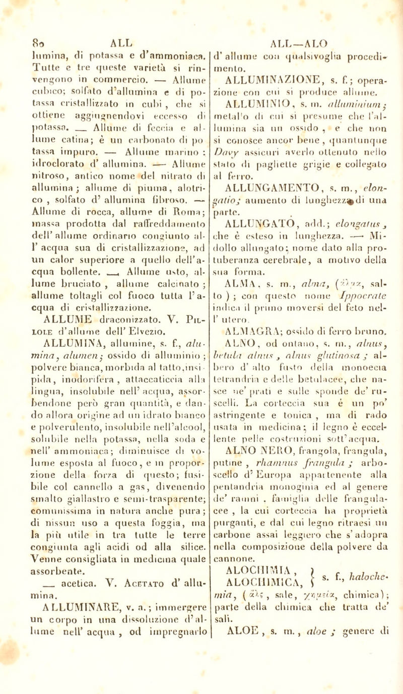 So ALL lumina, di potassa e d’ammoniaca. Tutte e tre queste varietà si rin- vengono in commercio. — Allume cubico; solfato d’allumina e di po- tassa cristallizzato in cubi , clic si ottiene aggiugnendovi eccesso di potassa. Allume di feccia e al- lume catina; è un carbonato di po tassa impuro. — Allume marino ; idroclorato d’ allumina. — Allume nitroso, antico nome del nitrato di allumina; allume di piuma, alotri- co , solfato d’ allumina fibroso. — Allume di rocca, allume di Roma; massa prodotta dal raffreddamento dell’allume ordinano congiunto al- 1’ acqua sua di cristallizzazione, ad un calor superiore a quello dell’a- cqua bollente. , Allume usto, al- lume bruciato , allume calcinato ; allume toltagli col fuoco tutta l’a- cqua di cristallizzazione. ALLUME draconizzato. V. Pil- lole d’allume dell’ Elvezio. ALLUMINA, allumine, s. f., ala- minay alameli,• ossido di alluminio ; polvere bianca, morbida al tatto,insi pida, inodorifera, attaccaticcia alla lingua, insolubile nell’acqua, assor- bendone però gran quantità, e dan- do allora origine ad un idrato bianco e polverulento, insolubile nell’alcool, solubile nella potassa, nella soda e nell’ammoniaca; diminuisce di vo- lume esposta al fuoco, e in propor- zione della forza di questo; fusi- bile col cannello a gas, divenendo smalto giallastro e semi-trasparente; comunissima in natura anche pura; di nissun uso a questa foggia, ma la più utile in tra tutte le tene congiunta agli acidi od alla silice. Venne consigliata in medicina quale assorbente. acetica. V. Acetato d’ allu- mina. ALLUMINARE, v. a.; immergere un corpo in una dissoluzione (l’al- lume nell’ acqua , od impregnarlo AU ALO d' allume con qualsivoglia procedi- mento. ALLUMI NAZI ONE, s. f. ; opera- zione con cui si produce allume. ALLUMINIO , s. m. aliami niani $ metal'o di cui si presume clic l’al- lumina sia un ossido , e die non si conosce ancor bene, quantunque Davy assicuri averlo ottenuto nello stato di pagliette grigie e collegato al ferro. ALLUNGAMENTO, s. m., elon- gatioj aumento di lunghezz^di una parte. ALLUNGATO, add.; elongafns 3 che è esteso in lunghezza. —— Mi- dolio allungato^ nome dato alla pro- tuberanza cerebrale, a motivo della sua forma. ALMA, s. ni., alma, (’/Im, sal- to ) ; con questo nome Ippocrate indica il pruno moversi del feto nel- I’ utero. ALMAGRA; ossido di ferro bruno. ALNO, od ontano, s. m., alnns, he tu la aluns aluns glutinosa, j al- bero d’ alto fusto della monoecia letrandria e delle betulacee, die na- sce ne’ [irati e sulle sponde de’ ru- scelli. La corteccia sua é un po’ astringente e tonica , ma di rado usata in medicina* il legno è eccel- lente pelle costruzioni sott’acqua. ALNO NERO, frangola, frangala, patine , rhanmus frangala ; arbo- scello d’Europa appai tenente alla penLandria inonoginia ed al genere de’ ramni . famiglia delle frangula- cee , la cui corteccia ha proprietà purganti, e dal cui legno ritraesi un carbone assai leggiero che s’adopra nella composizione della polvere da cannone. A LOCHI MIA , ALOCII1M1CA, s. f., halo che- tili a, ( oeAç , sale, ynusiot^ chimica); parte della chimica che tratta de’ sali. ALOE , s. m., aloe ; genere di