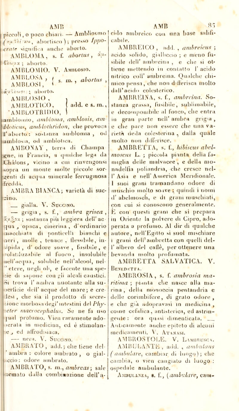 AMB piccoli, o poco chiari — Ambliosmo f/u 'i).i a'>> , abortisco); presso I/ipo- era tr significa anche aborto. A MB LO MA , s. f. uliort us , **- 6'/,f.iua ; aborto. A MB LO MIO. V. Amblosio. AMBLOSA , ( AMBLOSI, l tt'rjj.'ii7! ; aborto. s. in. , abortus , AMBLOSIO, j AMBLOTICO, ( add. e s. m., •AMBLOTRIDIO, | ambimmo, iitubloiua, amblosis, am- \b lo ti eus, amblolkridon, die provoca 11'aborto: sostanza amblomia , ori airiblosia, od amblotica. AMBONAY , terra di Champa gne, in Francia, a qualche lega da Ornions, vicino a cui rinvengonsi sopra un monte molte piccole sor- genti di acqua minerale ferruginosa fredda. AMBRA BIANCA; varietà di suc- ri no. gialla. V. Succino. — grigia, s. f., ambra grisea , •01,‘S/jz ; sostanza più leggiera dell’ac qua j opaca, cineriiia , d'ordinario macchiata di ponticelli bianchi e neri, molle , tenace . flessibile, in- iipida , d' odore soave , fusibile, e '■rolatilizzahile al fuoco, insolubile nell’acqua, solubile nell’alcool, nel- ” etere, negli oh, e facente una spe- cie di sapone coligli alcali caustici, ■si trova 1’ ambra nuotante alla su- jerlicie <lell’acque del mare; e ere- lesi , che sia il prodotto di scorc- ione morbosa degl'intestini del Pliy- etcr rnacrocrphaltis. Se ne fa uso |ual profumo. Vien raramente ado- lerala in medicina, ed è stimolan- te j ed afrodisiaca. — nera. V. Succino. AMBRATO, add.; elle tiene del- ’ ambra : colore ambrato , o gial- liccio: odore ambrato. AMBRATO, s. in., ambreas ; sale ormato dalla combinazione dell’a- AMB Sà rido ninbreico con una base salifi- cabile. AMBRE ICO , add. , arnbrricus ; acido solido, gialliccio ; e meno fu- sibile dell’ ambreina , e che si ot- tiene mettendo in contatto I’ acido intrico coll’ umbremn. Qualche chi- mico pensa, che non differisca molto dall’acido coleslerico. AMBRE1NA, s. f., amhrcina. So- stanza grassa, fusibile, sublimabile, e decomponibile al fuoco, che entra m gran parte nell’ ambra grigia , e die pare non essere che una va- rietà deila colesterina , dalla quale molto non differisce. AMBRETTA, s. f., hibiscus abcl- moscus L. ; piccola pianta della fa- miglia delle malvacee , e della mo- nadelfìa poliandria, che cresce nel- I’ Asia e nell’ America Meridionale. 1 suoi grani tramandano odore di muschio molto soave } quindi i nomi d’ abelmoscli, e di grani muschiati, con cui si conoscono generalmente. E con questi grani che si prepara in Oriente la polvere di Cipro, ado- perata a profumo. Al dir di qualche autore, nell’Egitto si suol mischiare i grani dell’ambretta con quelli del- I’albero del calle, per ottenere una bevanda molto profumata. AMBRETTA SALVATICA. V. Benedetta. AMBROSIA, s. f. ambrosia ma- ritima ; pianta die nasce alla ma- rina , della monoecia pentandria e delle corimbifere, di grato odore, e che già adopravasi in medicina , come cefalica, antistorica, ed astrin- gente : ora quasi dimenticata. Anticamente anche epiteto di alcuni medicamenti. V. Atanasi. AMBROSTOLE. V. Lvmchusca. AMBULANTE , add. , ambulaus ( ambulale, cambiar di luogo); che cambia, o vieti cangiato di luogo : ospedale ambulante. Ambulanza, a. f., (ambulare, cani-