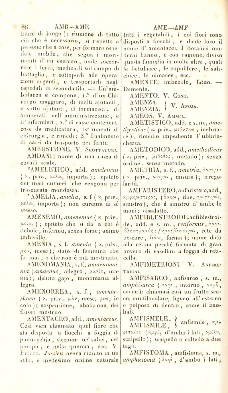 86 AMB-AME biare di luogo ); riunione di tutto ciò clic è necessario, si rispetto a persone ohe a cose, per formare ospe- dale mobile, che segua i movi- menti il un esercito , onde soccor- rere i feriti, medicarli sul campo di battaglia , e sottoporli alle opera- zioni urgenti, e trasportarli negli ospedali di seconda fila.— Un’am- bulanza si compone, c.° d’un Chi- rurgo maggiore, di molti ajutanti , e sotto ajutanti , di farmacisti , di adoperati nell’ amministrazione , e d’ infermieri ; 2.0 di casse contenenti cose da medicatura, istrumenti di chirurgia , e rimedi : 3.° finalmente di carri da trasporto pei feriti. AMBUSITONE. V. Scottatura. AMDANT, nome di una razza di cavalli arabi, ‘ AMELETICO, add. amcleticus ( K> pi'iv., yslu, importa); epiteto dei mali cutanei che vengono per trascurata mondezza. * AMELIA, amelia, s. f. ( z, priv., //£A£i, importa); non curanza di sè stesso. AMEREMO, amenemus ( «, priv., y-s-jo: ) ; epiteto che si dà a chi è debolej infermo, senza forze; animo imbecille. AMENI A , s. f. anienìa ( «. priv., mese); stato di femmina che fu mai , o che non è più mestruata. AMENÜMAJN1A, s. f,, aniatnoma- nia (aniaenus, allegro, yornh.^ ma- nia) ; delirio gajo monomania al- legra. AMENORREA, s. f. , amenor- rhoea ( z, priv., yhv, mese, piw, io colo):, sospensione, abolizione del flusso mestruo. AMENTACEQ, add., amentaccus. Cosi vien chiamato quel fiore che sta disposto a fiocchi a foggia di pannocchia, siccome ne’salici, nel pioppo , e nella quercia , ecc, V. fiocco. Jussieu aveva riunito in un solo, « medesimo ordine naturale AME—AMF tutti i vegetabili , 1 cui fiori sono disposti a fiocchi , e diede loro il nome d’ amentacei. I Botanici mo- derni hanno , e con ragione, diviso questa famiglia in molte altre , quali le hetulacee , le cupulifere , le sali- cinee , le olmacee , ecc. AMENTE; imbecillej fatuo. —• V. Anoja. Demente. AMENTO. V. Cono. AMENZA. ( AMENZIA. I AMEOS. V. A macia. AMET1STICO, add. e s. ni., ance- tliyslicus ( a, priv., ysS*7xa 3 inebria- re ) ; rimedio impediente ! ubbria- chezza. AMETODICO, add., amethodicus (a, priv., yiOooo; , metodo); senza ordine , senza metodo. AMETRIA, s. f,, ametria, iyrzpix (2. priv., yi-po-j , misura)^ irrego- larità. AMFARISTERO,anfaristero,add,t iit^y.pi7-;po;} (xpi/Ko } due, xpimepi;, sinistro); che è sinistro d’ ambe le mani; disadatto. AMFIBLESTROIDE.anfiblestroi- de, add. e s. m, , retifonnis, xyfi. S).-/ì7Tpo-irìvj; fxu.^qSXTì'TTjoov, rete da pescare, Èuìor, forma ); nome dato alla retina perchè formata di gran novero di vasellini a foggia di reti- cella. A IVI FI METRI ONT. V. Anfime- TRIONI. AMFISARCO , anfisarco , s. m„ amphisarca ( àpvì , intorno, «zzo? , carne); chiamasi cosi un fruito sec- co, multiloculare, ligneo all’ esterno e polposo di dentro , come il bao- bab. [ anfismile , a. u.* AMFISMELE, AMF1SM1LE, V cptTatXïi (v.pyi, d’ambo i lati , oyUn, scalpello); scalpello o coltello a due tagh. AMFISTOM.Y, amfisloma, s. m., arnpkis torna d’ambo » lati,