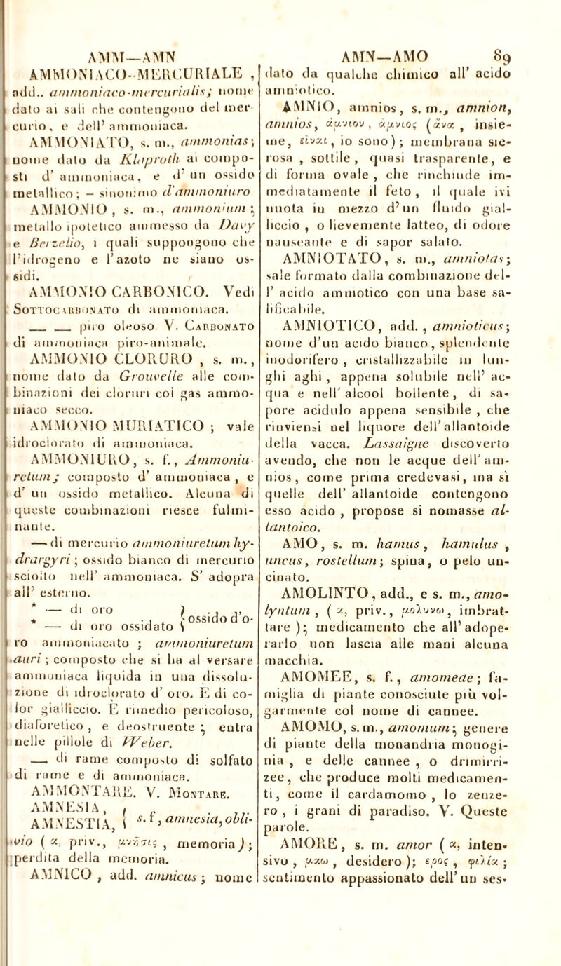 A M M O N1A CO -M E RU U R l A LE , ndd.. ammoniaco-mercurialis; nome dato ai sali che contengono del nier curio, e dell’ammoniaca. AMMON1ATO, s. ni., ammonias; nome dato da Klaprolh ai compo- sti d’ ammoniaca, e d’un ossido metallico; — sinonimo d aminoniuro AMMONIO, s. m., ammoni uni \ metallo ipotetico ammesso da Daty e Berzelio, i quali suppongono die l’idrogeno e l’azoto ne siano os- sidi. AMMONIO CARBONICO. Vedi Sottoc («donato di ammoniaca. può oleoso. V. Carbonato di ammoniaca piro-animale. AMMONIO CLORURO , s. m., nome dato da Grouvelle alle com- binazioni dei cloruri coi gas ammo- niaco secco. AMMONIO MURIATICO ; vale idroclorato di ammoniaca. AMMON1URO, s. f., Ammonio- retumj composto d’ ammoniaca , e d un ossido metallico. Alcuna di queste combinazioni riesce fulmi- natile. —'di mercurio amnionìuretuniliy- drargyri; ossido bianco di mercurio sciolto nell’ ammoniaca. S’ adopra all’ esterno. — di oro ) . , ,, — di oro ossidato S ammoniacato ; aminoniureluni ro .auri ; composto die si lui al versare ammoniaca liquida in una dissolu- zione di idroclorato d’ oro. E di co- lor gialliccio. E rimedio pericoloso, diaforetico , e deostruente • eutra nelle pillole di Weber. —, di rame composto di solfato di rame e di ammoniaca. AMMONTARE. V. Montare. AMNESIA, ( . AM VESTI A, I s-A amnesia, obli- ■vio ( «, priv., u.-jy,7i; , memoria) ; perdita della memoria. AMN1CO , add. aninicus ; nome dato da qualdic chimico all’ acido amniotico. AMNIO, amnios, s. m., amatori, arunios, cepviov , à^io; («va, insie- me, sivai, io sono); membrana sie- rosa , sottile, quasi trasparente, e di forma ovale , che rinchiude im- mediatamente il feto , il (piale ivi nuota iti mezzo d’un fluido gial- liccio , o lievemente latteo, di odore nauseante e di sapor salalo. AMNIOTATO, s. m., amniotas; sale formato dalla combinazione del- I’ acido amniotico con una base sa- lificabile. AMNIOTICO, add., amnioticus; nome d’un acido bianco, splendente inodorifero , cristallizzabile 111 lun- ghi aghi , appena solubile nell’ ac- qua e nell’alcool bollente, di sa- pore acidulo appena sensibile , che rinviensi nel liquore dell’allantoïde della vacca. Lassatane discoverto avendo, che non le acque dell’am- nios, come prima credevasi, ma sì quelle dell’ allanloide contengono esso acido , propose si nomasse al- lantoico. AMO, s. m. harnus, hamnlus , uncus, rostellum; spina, o pelo un- cinato. AMOL1NTO, add., e s. m,,amo- lyilluni , ( «, priv., /zoVvvw, imbrat- tare)^ medicamento che all’adope- rarlo non lascia alle mani alcuna macchia. AMOMEE, s. f., amomeae ; fa- miglia di piante conosciute più vol- garmente col nome di cannee. AMOMO, s. in., a/nomurn ^ genere di piante della monandna niouogi- nia , e delle cannee , o dnmirri zee, che produce molti medicamen- ti , come il cardamomo , lo zenze- ro , i grani di paradiso. V. Queste AMORE, s. m. amor ( «, inten- sivo , p.«w , desidero ); epos , fùiee ; sentimento appassionato dell’un ses-