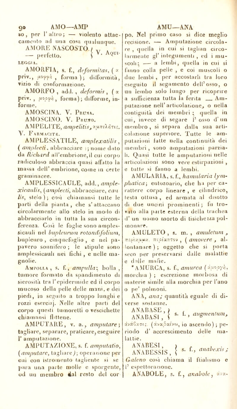 go AMO— AMP so, per Tallio; — violento attac- camento ad una cosa qualunque. AMORE NASCOSTO. / . — perfetto. \ V’ A(^'- LEGGI A. AMORFIA, s. f., deformitas, ( « priv., aO’Ÿ'fh , forma); difformità, vizio di conformazione. AMORFO, add. , deformi* , (a priv., pooph , forma) ; difforme, in- forme. AMOSCINA. V. Pruva. AMOSCINO. V. PruiVo. AM PEL ITE, (impeliti*^ xynskii-zic. V. Farmacite. AM PLESSATILE, amplexatilis, ( amplecti, abbracciare ); nome dato da Richard all’embrione,il cui corpo radiculoso abbraccia quasi affatto la massa dell’ embrione, come tu certe graminacee. AMPLESSICAULE, add., ample- xicaulis, (amplecti, abbracciare, co fi /f.v, stelo ) ; cosi cliiamansi tutte le parti della pianta, che s’attaccano circolarmente allo stelo in modo di abbracciarlo in tutta la sua circon- ferenza. Cosi le foglie sono amples- sicauli nel bupleurum rotondifolium, Lmplenro , cinquefoglio , e nel pa- pavero sonnifero ; le stipule sono amplessicauli nei fichi , e nelle ma- gnolie. Ampolla, s. f., ampolla• bolla , tumore formato da spandimento di sierosità tra l’epidermide ed il corpo mucoso della [ielle delle mani, e dei piedi, in seguito a troppo lunghi e rozzi esercizj. Nelle altre parti del corpo questi lumoretti o vescichette chiamansi flittene. AMPUTARE, v. a., amputare; tagliare, separare, praticare, eseguire T amputazione. AMPUTAZIONE, s. f. amputatio, (amputare, tagliare)■, operazione per cui con istromento tagliente si se para una parte molle c sporgente, od un membro 4al resto del cor AMU—ANA po. Nel primo caso si dice meglio recisione. — Amputazione circola- re , quella in cui si taglian circo- larmente gl’ integumenti , ed i mu- scoli:, —- a lembi, quella in cui si fanno colla pelle , e coi muscoli o due lembi , per accostarli tra loro eseguito il segamento dell’osso, o un lembo solo lungo per ricoprire a sufficienza tutta la ferita Am- putazione nell’ articolazione^ o nella contiguità dei membri • quella in cui, invece di segare 1’ osso d’ un membro , si separa dalla sua arti- colazione superiore. Tutte le am- putazioni fatte nella continuità dei membri , sono amputazioni parzia- li. Quasi tutte le amputazioni nelle articolazioni sono vere estirpazioni , e tutte si fanno a lembi. AMULARI A, s. f., hamularia lym- phalica; eutozoario, che ha per ca- rattere corpo lineare , e cilindrico, testa ottusa , ed armala al disotto di due uncini prominenti; fu tro- vato alla patte esterna della trachea d’ un uomo morto di tisichezza pol- monare. AMULETO , s. m. , amulctum t mfiy.yyx, nipix~-0'j , ( amovere 3 al- lontanare ) ; oggetto che si porta seco per preservarsi dalle malattie e dalle malie. * A MURE A, s. fl, atnurca (iyooyh, morchia ) ; escrezione morbosa di materie simile alia morchia per l’ano o pe’ polmoni. ANA, anaj quantità eguale di di- verse sostanze. AMARASE ANABASI J ’ l s. f. , augmentum, > * xvxGxfi; (àvoqìatvw, io ascendo); pe- riodo d’ accrescimento delle ma- lattie. ANABESI , ANABESSIS, s. f., anahexis j Galeno così chiama il ftiahsmo e l’ espettorazione. ANABOLE, s. f., ar.abole, «va.