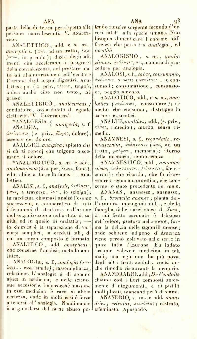 parle della dietetica per rispetto alle persone convalescenti. V. Analet- tico. ANALETTICO , add. e s. in. , analepticas (xvà, ad un tratto, Àzu- jSàvf.i. io prendo); dicesi degli ali- menti che accelerano i progressi della convalescenza, col prestare ma- teriali alla nutrizione e coll’eccitare 1’ azione degli organi digestivi. Ana- lettico poi ( y. priv., zÀ.-isr», ungo); indica anche cibo non unto , nè eguale grasso. ANALETTRICO , analectricus conduttore , ossia dotato di elettricità. V. Elettricità’. * ANALGESIA, ( ANALG1A, ' t analgesia, s. f. à-j'Ay/iity. ( a priv., a.\yo;t dolore); assenza del dolore. ANALG1C1, anaìgica; epiteto che si dà ai rimedj che tolgono o sce- mano il dolore. *AN ALI MOTI CO, s. m. e add.; analininticum (zvà, per, Maoc, fame); cibo abile a torre la fame. Ana- lettico. ANALISI, s. f., analysis, àv<k\vn:, (àvà, a traverso, Lw, io sciolgo); in medicina chiamasi analisi l’esame successivo , e comparativo di tutti i fenomeni di struttura, e d’azione dell'organizzazione nello stato di sa- nità, ed in quello di malattia ; in chimica è la separazione di varj corpi semplici , o creduti tali , di cui un corpo composto è formato. ANALI riCO , add. analyticus ; che concerne l’analisi; metodo ana- litico. ANALOGIA; s. f., analogìa (xvx- , esser simile^ • rassomiglianza; relazione. L’ analogia è di sommo ajnto in medicina, e nelle scienze sue accessorie. Imperocché massime in essa medicina è raro vi abbia certezza, onde in molti casi è forza attenersi all’ analogia. Nondimanco è a guardarsi dal farne abuso po- tendo riuscire sorgente feconda d’er- rori fatali alla specie umana. Non bisogna dimenticare I’ enorme dif- ferenza che passa tra analogia , ed identità. ANALOGISMO , s. m. , aitalo■ gismus, àvÓAo'yi'Tpo: • maniera di pro- cedere per analogia. ANALOSIjS. f, tabes, consumplio, zvàXr.iTt;. [j.ìim'ji.; ( ctvaAì<7*&> 10 con- sumo ) ; consumazione , consunzio- ne, peggioramento. ANALOGICO, add., e s. m., ana- lettica ( v.-Jz\t.'Tv.r,ì, consumare J; ri- medio else consuma , distrugge la carne : escarotici. ANA LTE,anallhcsj add., («, priv., z).5o:, rimedio); morbo senza ri- medio. ANAMNESI, s. f., recordatio, re- miniscentia, àvdpv/im; (évi, ad un tratto, uv/'uv/; , memoria); ritorno della memoria, reminiscenza. ANAMNESTICO, add., anamne- sticus, avà'zvvj'Ttrzo: ( àvz^.vso>_, far ri- cordo): che ricorda, che fa risov- venire ; segno anamnestico, che con- cerne lo stato precedente del male. ANANAS, ananasse , ananasso, s. f. , bromelìa ananas ; pianta del- I’ examina monogmia di L., e della famiglia nelle narcisoidee di Juss., d cui frutto coronalo è delizioso nell’odore, gustoso nel sapore, for- ma la delizia delle signorili mense; onde sebbene indigeno d’ America viene perciò coltivato nelle serre in quasi tutta 1’ Europa. Fu lodato siccome valevole medicina in più mali, ma egli non ha più possa degli altri frutti aciduli; vuoisi an- che rimedio restaurante la memoria. ANANDRARIO,add.; De Candolle chiama coéi i fiori composti unica- mente d’integumenti, e di pistilli moltiplicati, mancanti però di stami. ANANDRIO, s. m., e add. anan» drics J evi rat us, avxvtipehç ; castrato, effeminato. Apo'pado.
