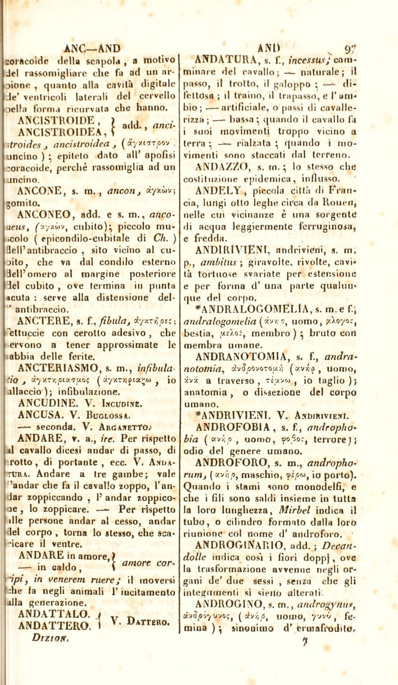 ANÇ—AND ïorttcoide della scapola , a motivo Jel rassomigliare che fa ad un ar- oione , quanto alla cavità digitale Je’ ventricoli laterali del cervello jella forma ricurvata che hanno. ANCISTROIDE, > ■ ANC1STR01DEA, ! a,ld'’ anL‘' ìtroides j aricitiroidea j ( xyxirrrpov uncino ) • epiteto dato all' apofisi coracoide, perchè rassomiglia ad un uncino. ANCONE, s. m., ancona àyfcwv; gomito. ANCONEO, add. e s. m., anco- tiens, (iystiiv, cubito)} piccolo mu- icolo ( epicondilo-cubitale di Ch. ) Bell’antibraccio , sito vicino al cu- oito, che va dal condilo esterno Bell’omero al margine posteriore del cubito , ove tei mina in punta «cuta : serve alla distensione del- ’ antibraccio. ANCTERE, s. f., fìbula s dyxrr,ptz-, ettuccie con cerotto adesivo , che ervono a tener approssimate le ■abbia delle ferite. ANCTERIASMO, s. m., infìbula- tio j iyy.'r,piy.'Tu'jç ( àyx~7? piatte.) , io allaccio); infibulazione. ANCUDINE. V. Incudine. ANCUSA. V. Buglossa. — seconda. V, Arganetto.» ANDARE, v. a., ire. Per rispetto al cavallo dicesi andar di passo, di trotto , di portante, ecc. V. Anda- tura. Andare a tre gambe; vale ’andar che fa il cavallo zoppo, l’an- Jar zoppicando , I’ andar zoppico- ne , lo zoppicare. —■- Per rispetto die persone andar al cesso, andar lei corpo , torna lo stesso, che sca- amore cor- neale il ventre. ANDARE in amore,] -—- in caldo , ì dpi, in venererà mereJ il moversi :he la negli animali 1’ incitamento alla generazione. ANDATTALO. ( ANDATTERO. I V. Dattero. Drzioer. AND v 97 ANDATURA, s. f., incessusj cam- minare del cavallo; — naturale; il passo, il trotto, il galoppo : —«- di- fettosa ; il traino, il trapasso, e l’am- bio; •—artificiale, o passi di cavalle- rizza; — bassa} quando il cavallo fa i suoi movimenti troppo vicino a terra } rialzata } quando i mo- vimenti sono staccati dal terreno. ANDAZZO, s. rn. } lo stesso che costituzione epidemica, influsso. ANDELY , piccola città di Fran- cia, lungi otto leghe circa da Rouen, nelle cui vicinanze è una sorgente di acqua leggiermente ferruginosa, e fredda. ANDIRIVIENI, andrivieni, s. m* p., ambitus ; giravolte, rivolte, cavi- tà tortuose svariate per estensione e per forma d’ una parte qualun- que del corpo. *ANDRALOGOMELlA, s. m. e fi; andralogomelia (ùvy p, uomo, y.\oyo:i bestia, membro ) } bruto Con membra umane. ANDRANOTOMIA, s. fi, andra- no tonti a, dvSpfooTOy-Ÿ (c/.vriç } uomo, -ivi a traverso, tsuvw, io taglio); anatomia , o dissezione del corpo umano. *ANDRIVIENI. V. Andirivieni. ANDROFOBIA, s. fi, andropho- bia ( «vv; 0, uomo, yóSo;, terrore^; odio del genere umano. ANDROFORO, s. m., andropho- runij (*vv),o, maschio, fipv, io porto). Quando i stami sono monodelfi, e che i (ìli sono saldi insieme in tutta la loro lunghezza, Mirbel indica il tubo, o cilindro formato dalla loro riunione col nome d’ androforo. ANDROGiNARlO, add. ; Decart- dolle indica cosi i fiori doppj, ove la trasformazione avvenne negli or- gani de’ due sessi , senza che gli integumenti si sieilo alterati. ANDROGINO, s. m., androgynie*, d-jap'jyuyoç, ( dvŸp, uomo, yvvò , fé- mina ) } sinonimo d’ ermafrodito, 7