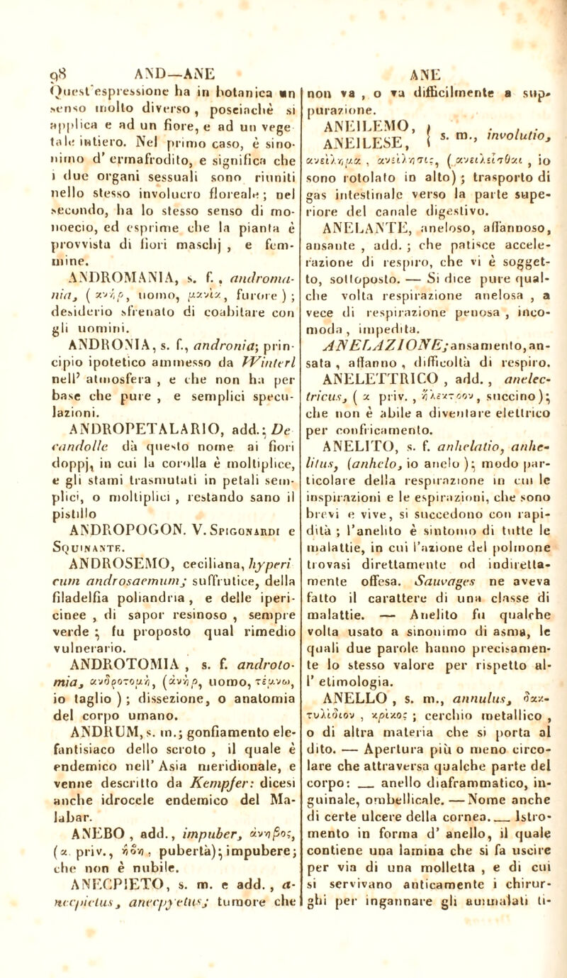 9S AND—ANE Quest’espressione ha in botanica «n senso mollo diverso , poseinchè si applica e ad un fiore, e ad un vege tale intiero. Nel primo caso, è sino- nimo d’ ermafrodito, e significa che i due organi sessuali sono riuniti nello stesso involucro floreale ; nel secondo, ha lo stesso senso di mo- noecio, ed esprime che la pianta è provvista di fiori maschj , e fem- mine. ANDROMANIA, s. f. . androma- nia3 ( W'tf', uomo, pz-Jtz, furore); desiderio sfrenato di coabitare con gli uomini. ANDROMA, s. fi, andronia; prin- cipio ipotetico ammesso da Winttrl nell’ atmosfera , e che non ha per base che pure , e semplici specu- lazioni. ANDROPETALARIO, add.}Z>e candolle dà questo nome ai fiori doppj, in cui la corolla è moltiplice, e gli stami trasmutati in petali sem- plici, o molliplici , restando sano il pistillo ANDROPOGON. V. Spigonardi e Squinantb. ANDROSEMO, ceciliana, liyperì rum androsaernumj suffrutice, della filadelfia poliandria , e delle i peri - cinee , di sapor resinoso , sempre verde } fu proposto qual rimedio vulnerario. ANDPiOTOMIA , s. f. androlo- mia3 uvSço-zourit (àvvjp, uomo, xiww, io taglio ) ; dissezione, o anatomia del corpo umano. ANDRLM, s. in.; gonfiamento ele- fantisiaco dello scroto , il quale è endemico nell’ Asia meridionale, e venne descritto da Kempfer: dicesi anche idrocele endemico del Ma- labar. ANEBO , add., impuber, xvopo;} (« priv., r,ov), pubertà)^ impubere; che non è nubile. ANECP1ETO, s. m. e add., a- nccpictuSj anecpyetusj tumore che ANE non va , o va difficilmente a sup* purazmne. ANE1LEMO, ANE1LESE, s. m., involutioj xjiiïr,[j.<z. , «vs'Dvjti?, ( xveò.d'jOzi , io sono rotolato in alto) ; trasporto di gas intestinale verso la parte supe- riore del canale digestivo. ANELANTE, aneloso, affannoso, ansante , add. ; che patisce accele- razione di respiro, che vi è sogget- to, sottoposto. — Si dice pure qual- che volta respirazione anelosa , a vece di respirazione penosa , inco- moda , impedita. AN ESAZIONE; a nsamerito, an- sata , affanno , difficoltà di respiro. ANELETTRICO , add. , anelec- Incusj ( x priv. , /j'AcxToovf succino)} che non è abile a diventare elettrico per confricamento. ANELITO, s. fi anhelalio, ardir- litus) (ardirlo, io anelo )} modo par- ticolare della respirazione in cui le inspirazioni e le espirazioni, che sono brevi e vive, si succedono con rapi- dità ; l’anelito è sintomo di tutte le malattie, in cui l’azione del polmone trovasi direttamente od indiretta- mente offesa. Sauvages ne aveva fatto il carattere di una classe di malattie. — Anelito fu qualche volta usato a sinonimo di asma, le quali due parole hanno precisamen- te lo stesso valore per rispetto al- 1’ etimologia. ANELLO , s. m., annulust <ìxv.- rv/totov , xplzo: ; cerchio metallico , o di altra materia che si porta al dito. — Apertura più o meno circo- lare che attraversa qualche parte del corpo: anello diaframmatico, in- guinale, ombellicale.—Nome anche di certe ulcere della cornea. Istro- mento in forma d’ anello, il quale contiene una lamina che si fa uscire per via di una molletta , e di cui si servivano anticamente i chirur- ghi per ingannare gli ammalali ti-