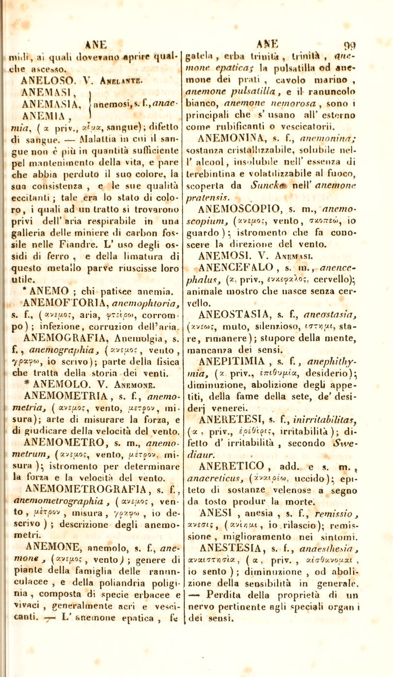 ANE midi, ai quali dovevano -aprire qual* die ascesso. ANELOSO. V. Anelante. ANEMAS1, | ANEMA.SIA, anemosi.s. i,anac- ANEMIA, J mia, ( x priv., xJux, sangue); difetto di sangue. — .Malattia in cui il san- gue non è più in quantità sufficiente pel mantenimento della vita, e pare che abbia perduto il suo colore, la sua consistenza , e le sue qualità eccitanti ; tale era lo stato di colo- ro, i quali ad un tratto si trovarono privi dell’ aria respirabile in una galleria delle miniere di carbon fos- sile nelle Fiandre. L’ uso degli os- sidi di ferro , e della limatura di questo metallo parve riuscisse loro utile. * ANEMO ; chi patisee anemia. ANEMOFTORI A, ancmophtoria, S. f., (avzuo:, aria, tuzùpM, corrom- po); infezione, corruzion dell’aria. ANEMOGRAFIA, Anemolgia, s. f., anenìographia j { xyspo-, vento, 7i05t?t°» *° scrivo); parte della fisica che tratta della storia dei venti. * ANEMOLO. V. Anemone. ANEMOMETRlA, s. f., anemo- metriaj ( xvzpo;, vento, uszpov, mi- sura); arte di misurare la forza, e di giudicare della velocità del vento. ANEMOMETRO, s. m., anenio- metrunij (avsizo;, vento, uz-çov, mi- sura )^ isti omento per determinare la forza e la velocità del vento. ANEMOMETROGRAFIA, s. f., anemometrographia , ( xvspoç, ven- to , uctoov , misura , ypzfw , io de- scrivo ) ; descrizione degli anemo- metri. ANEMONE, anemolo, s. f., ane- mone j (zv-fto; , vento,); genere di piante della famiglia delle rannn- culacee , e della poliandria poligi- nia , composta di specie erbacee e vivaci , generalmente acri e vesci- canti. -r- L’ anemone epatica , fé a r. 99 gatela , erba trinità , trinità , unt- inone epatica; la pulsatilla od ane* mone dei prati , cavolo mariuo , anemone pulsatilla, e il ranuncolo bianco, anemone nernorosa , sono i principali che s’ usano all’ esterno come rubificanti o vescicatorii. ANEMONINA, s. f., ane manina; sostanza cristallizzabile, solubile nel- I’ alcool, insolubile nell’ essenza di lerebintina e volatilizzabile al fuoco, scoperta da Sunckm nell’ anemone pratensis. ANEMOSCOPIO, s. m., anerno- scopiunij (zvìpo.;, vento, nxnnsté, io guardo)^ istromento che fa cono- scere la direzione del vento. ANEMOS1. Y. Animasi. ANENCEFALO, s. in., anence- phaluSj (z. priv., evxsyxì.ó;, cervello)- animale mostro che nasce senza cer- vello. ANEOSTASIA, s. f., anecrstasia, (zv-w;, muto, silenzioso, ktzyi;xi, sta- re, rimanere); stupore della mente, mancanza dei sensi. ANEP1T1MIA , s. f., anephilhy- mia, (z priv., i-mQvpix, desiderio)} diminuzione, abolizione degù appe- titi, della fame della sete, de’ desi- dei] venerei. ANERETESI, s. f., inirritabilitas, (x , priv., èpéQ'içiç, irritabilità); di- fetto d’ irritabilità , secondo Swe- diaur. ANERET1CO , add. es. m. , anaerelicus, (ivatoiw, uccido)} epi- teto di sostanze velenose a segno da tosto produr la morte. ANES1 , anesia , s. f., cernissio} xve/ti; , (xAruxi, io rilascio); remis- sione , miglioramento nei sintomi. ANESTESIA, s. f., anaesthesia , xvxl'tt-iìtìx , ( ce, priv. , atffòavouai , io sento ) ; diminuzione , od aboli- zione della sensibilità in generale. —- Perdita della proprietà di un nervo pertinente agli speciali organ i dei scusi.