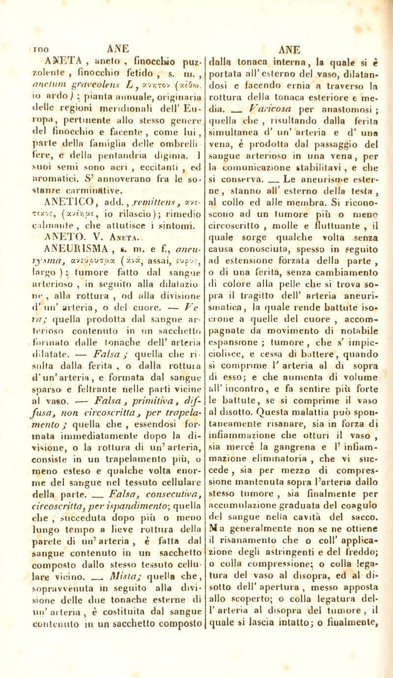 rno ANE A NET A , anelo , finocclwo puz- zolente , finocchio fetido , s. ni. , mietuta graveolenti L , «vtîtov (sù'ôm. io ardo) : piaula annuale, originaria delle regioni meridionali dell’ Eu - ropa, pertinente allo stesso genere del (inocchio e facente , come lui , parte della famiglia delle ombrelli lere, e della pentandria digima. 1 suoi semi sono acri , eccitanti , ed aromatici. S’ annoverano fra le so- stanze carminative. ANETI CO, add., .remittens , y.jz- Ttz'.r, (avr//ui, io rilascio); rimedio calmante , che attutisce i sintomi. ANETO. V. Ankta. ANEURISMA , s. ni. e fi, aneti- rysnia, ci'jtÙLV'ju.ot ( zvtx} assai, -j; largo ) : tumore fatto dal sangue arterioso , in seguilo alla dilalazio ne , alla rottura , od alla divisione d’un’arteria, o del cuore. — Ve va; quella prodotta dal sangue ar- terioso contenuto in un sacchetto formato dalle tonache dell’ arteria dilatate. — Falsa j quella che ri- sulta dalla ferita , o dalla rottuia d’un’arteria, e formata dal sangue- sparso e feltrante nelle parti vicine al vaso. •— Falsa , primitiva, dif- fusa, non circoscritta, per trapela- niento j quella che , essendosi for- mata immediatamente dopo la di- visione, o la rottura di un’arteria, consiste in un trapelamelo più, o meno esteso e qualche volta enor- me del sangue nel tessuto cellulare della parte. Falsa, consecutiva, circoscritta, per ispandimento-, quella che , succeduta dopo più o meno lungo tempo a lieve rottura della parete di un’arteria, è fatta dal sangue contenuto in un sacchetto composto dallo stesso tessuto cellu- lare vicino. . Mista,- quella che, sopravvenuta in seguito alla divi- sione delle due tonache esterne di un’ arteria , è costituita dal sangue contenuto in un sacchetto composto ANE dalla tonaca interna, la quale si è portata all’esterno del vaso, dilatan- dosi e facendo ernia a traverso la rottura della tonaca esteriore e me- dia. Varicosa per anastomosi ; quella che , risultando dalla ferita simultanea d’ un’ arteria e d’ una vena, è prodotta dal passaggio del sangue arterioso in una vena , per la comunicazione stabilitavi , e che si conserva. Le aneurisme ester- ne , stanno all’esterno della testa, al collo ed alle membra. Si ricono- scono ad un tumore più o meno circoscritto , molle e fluttuante , il quale sorge qualche volta senza causa conosciuta, spesso in seguito ad estensione forzata della parte , o di una ferita, senza cambiamento di colore alla pelle che si trova so- pra il tragitto dell’ arteria aneuri- smatica, la quale rende battute iso- crone a quelle del cuore , accom- pagnate da movimento di notabile espansione ; tumore , che s’ impic- ciolisce, e cessa di battere, quando si comprime lJ arteria al di sopra di esso; e che aumenta di volume all’incontro, e fa sentire più forte le battute, se si comprime il vaso al disotto. Questa malattia può spon- taneamente risanare, sia in forza di infiammazione che otturi il vaso , sia mercè la gangrena e 1’ infiam- mazione eliminatoria , che vi suc- cede , sia per mezzo di compres- sione mantenuta sopra l’arteria dallo stesso tumore , sia finalmente per accumulazione graduata del coagulo del sangue nella cavità del sacco. Ma generalmente non se ne ottiene il risanamento che o coll’ applica- zione degli astringenti e del freddo; o colla compressione, o colla lega- tura del vaso al disopra, ed al di- sotto dell’ apertura , messo apposta allo scoperto; o colla legatura del- 1’ arteria al disopra del tumore , il quale si lascia intatto; o finalmente,