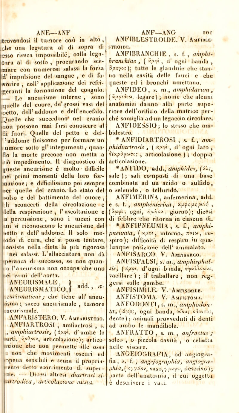 trovandosi il tumore così in alto, thè una legatura al di sopra di esso riesca impossibile, colla lega- tura al di sotto , procurando sce- mare con numerosi salassi la forza d’ impulsione del sangue , e di fa- vorire , coll’ applicazione dei refri- geranti la formazione del coagulo. Le aneurisme interne , sono quelle del cuore, de’grossi vasi del oetto, dell’ addome e dell’encefalo. Quelle che succedono* nel cranio non possono mai farsi conoscere al Hi fuori. Quelle del petto e del- ’ addome finiscono per formare un umore sotto gl’integumenti, quan- do la morte precoce non metta a fio impedimento. Il diagnostico di jueste aneurisme è molto difficile nei primi momenti della loro Tur- nazione; e difficilissimo poi sempre ier quelle del cranio. Lo stato del «olso e del battimento del cuore , li sconcerti della circolazione e Iella respirazione , 1’ ascoltazione e a percussione , sono i mezzi con tui si riconoscono le aneurisme del ietto e delP addome. Il solo me- odo di cura, che si possa tentare, onsiste nella dieta la più rigorosa nei salassi. L’allacciatura non dà pèranza di successo, se non quan- o l’aneurisma non occupa che uno ei rimi dell’aorta. ANEUR1SMALE ,1 , , ANEURISMATICO, j d'> a' :eurisniaticusj che tiene all’ aneu- isma • sacco aneurismale , tumore neurismale. ANFARISTERO. V. Amfaristero. ANFIAR EROSI , amfiartrosi , s. , am/jliiartrosisj (m.<j»ì, d’ambe le arti, xoOpo'jf articolazione); artico izione che non permette alle ossa ; non che movimenti oscuri ed opena sensibili e senza il propria- iente detto scorrimento di super- :cie. — Dicesi altresì diartrosi si- ANFIBLESTROIDE. V. Amfiblb- STROIDE. ANFIRRANCIIIE , s. I., amphi- branchiae , ( ’xpyi, d’ ogni banda , Ppxyo;)- tutte le glandule che stan- no nella cavità delle fauci e che queste ed i bronchi umettano. ANF1DEO, s. m., amphidacum, ( x'j. fiòssi, legare); nome che alcuni anatomici danno alla parte supc- riore dell’orifizio della matrice per- chè somiglia ad un legaccio circolare. ANFIDESSIO; lo stesso che am- bidestro. * ANFIDIARTROSI , s. f., am- phidiarlrosis 3 ( xy-yi, d’ ogni lato , niy.pòpùtt; , articolazione ) ; doppia articolazione. *ANFlDO, add., amphi des j sale ) ; sali composti di una base combinata ad un acido o sullido, o selenido , o telluridó. ANFIMERINA, anfemerina, add. e s. f. , amphemerina, ultiperir, , (iyyt, ogni, r,yhpx, giorno); dicesi di febbre che ritorna in ciascun dì. * ANFIPNEUMIA , s. fi, amphi- pneurnia, ( <xytpi, intorno, nviw , re- spiro); difficoltà di respiro in qua- lunque posizione dell’ ammalato. ANFfSARCO. V. Amfisarco. ANFISFALSI, s. m., arnphisphal- sis3 ( Mp, d’ogni banda, ff'psiD.oyv.i, vacillare ) ; il traballare , non reg- gersi sulle gambe. ANFISIMILE. V. Amfisimile. ANFISTOMA. V. Amfistoma. ANFODONTI, s. in., arnphodon- ta3 (xy-pt.t ogni banda, od'ov; oìovro:, dente); animali provveduti di denti ad ambo le mandibole. ANFRATTO, s. in., anjractus ; solco , o piccola cavità , o colletta nelle viscere. ANGEIOGRAFIA, od angiogra- fia , s. fi, angrjographia 3 augi agra - phid3(yy/:io'Jt vaso,yo y. descrivo); parte dell’anatomia, il cui oggetto