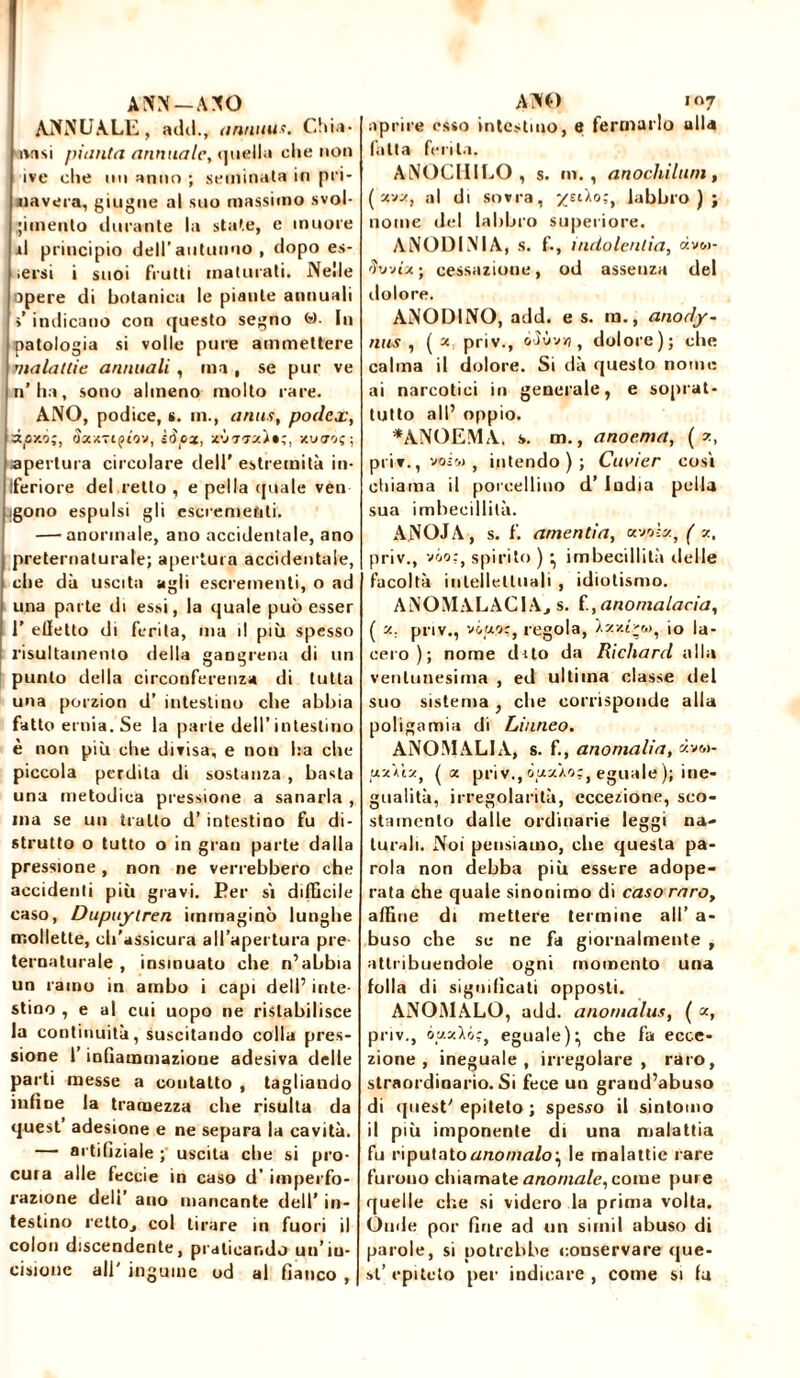 ANN-AXO ANNUALE, adii., annuus. Chia- unsi futilità annuale, <]nella che non ivt* die mi anno ; seminata in pri- mavera, giugne al suo massimo svol- gimento durante la state, e muore il principio dell’autunno , dopo es- iersi i suoi frutti maturati. Nelle spere di botanica le piante annuali ì indicano con questo segno <*>■ In patologia si volle pure ammettere malattie annuali , ma , se pur ve n’ha, sono almeno molto rare. ANO, podice, s. m., anus, podex, dpy.o;, Sxx-iqìov, ìSox, x'J'iiz)*;, xutzoç; apertura circolare deli' estremità in- Iferiore del retto , e pel la quale ven igono espulsi gli escrementi. — anormale, ano accidentale, ano preternaturale; apertura accidentale, che dà uscita agli escrementi, o ad una parte di essi, la quale può esser 1’ eiletto di ferita, ma il più spesso risultamento della gangrena di un punto della circonferenza di tutta una porzion d’ intestino che abbia fatto ernia. Se la parte dell’intestino e non più che divisa, e non ha che piccola perdita di sostanza , basta una metodica pressione a sanarla , ma se un tratto d’ intestino fu di- strutto o tutto o in gran parte dalla pressione, non ne verrebbero che accidenti più gravi. Per si difficile caso, Dupuylren immaginò lunghe mollette, ch’assicura all’apertura pie ternaturale , insinuato che n’abbia un ramo in ambo i capi dell’ inte- stino , e al cui uopo ne ristabilisce la continuità, suscitando colla pres- sione l’infiammazione adesiva delle parti messe a contatto , tagliando infine la tramezza che risulta da quest’ adesione e ne separa la cavità. — artifiziale uscita che si pro- cura alle feccie in caso d’ imperfo- razione deli’ ano mancante dell’ in- testino rettoj col tirare in fuori il colon discendente, praticando un’in- cisione all' inguine od al fianco , ANO i«7 aprire esso intestino, e fermarlo alla fatta ferita. ANOCHILO , s. m., anochiluni, ( xvz, al di sovra, labbro); nome del labbro superiore. ANODINIA, s. f., mdolenlia, àv&i- tivji'jt ; cessazione, od assenza del dolore. ANODINO, add. e s. in., anody- nus , ( x priv., òSvvyi , dolore); che calma il dolore. Si dà questo nome ai narcotici in generale, e soprat- tutto all’ oppio. *ANOEMA. s. m., anoe.ma, ( z, priv., voiw , intendo); Cuvier così chiama il porcellino d’ India polla sua imbecillità. ANOJA, s. f. amenda, a voi*, ( z. priv., vóo:, spirito ) ^ imbecillità delle facoltà intellettuali , idiotismo. ANOMALAC1A., s. (.,anomalacia, ( z. priv., vóao:, regola, Xzxt>w, io la- cero ) ; nome dito da Richard alla ventunesima , ed ultima classe del suo sistema , che corrisponde alla poligamia di Linneo. ANOMALIA, s. f., anomalia, àvw- uz'aìz, (x priv., eguale ); ine- gualità, irregolarità, eccezione, sco- stamento dalle ordinarie leggi na- turali. Noi pensiamo, che questa pa- rola non debba più essere adope- rata che quale sinonimo di caso raro, affine di mettere termine all’ a- buso che se ne fa giornalmente , attribuendole ogni momento una folla di significati opposti. ANOMALO, add. anomalus, ( z, priv., óy.xlò;, eguale):, che fa ecce- zione, ineguale, irregolare, raro, straordinario. Si fece un graud’abuso di quest’ epiteto ; spesso il sintomo il più imponente di una malattia fu riputato ano malo \ le malattie rare furono chiamate anomale, come pure quelle che si videro la prima volta. Oinle por fine ad un sirnil abuso di parole, si potrebbe conservare que- st’ epiteto per indicare , come si fu