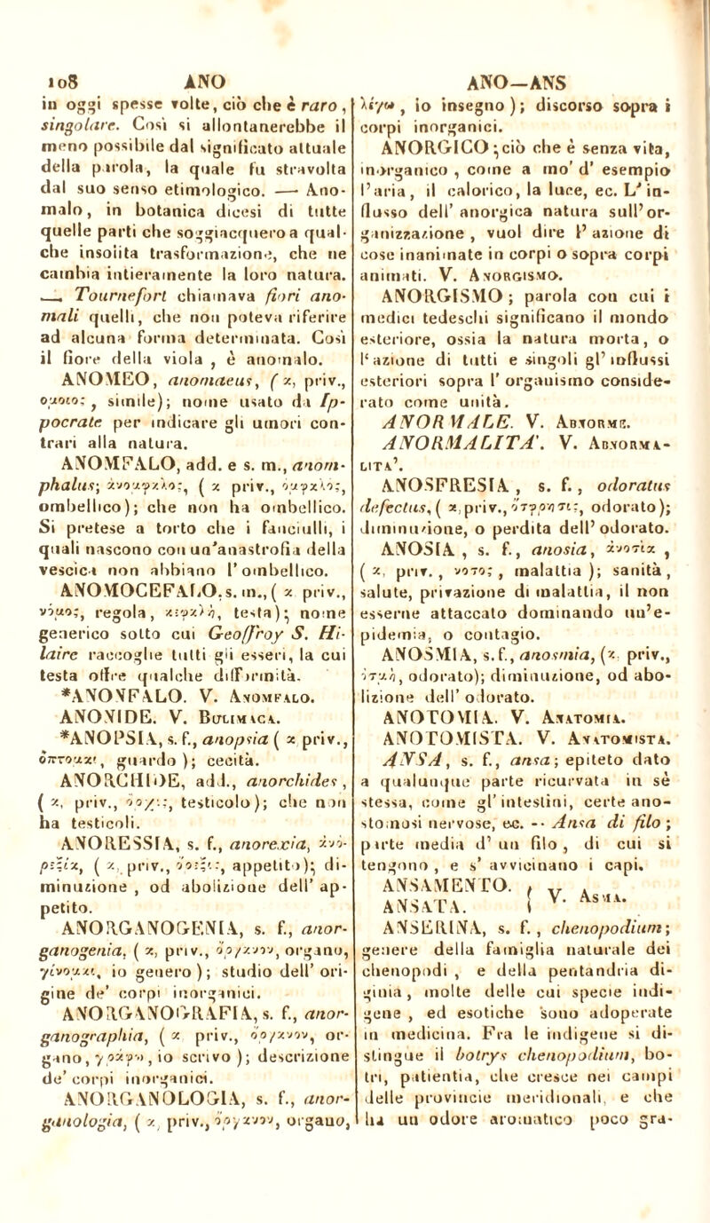 in oggi spesse Tolte, ciò che è raro , singolare. Cosi si allontanerebbe il meno possibile dal significato attuale della parola, la quale fu stravolta dal suo senso etimologico. —- Ano- malo, in botanica dioesi di tutte quelle parti che soggiacquero a qual- che insolita trasformazione, che ne cambia intieramente la loro natura. . Tourneforl chiamava fiori ano- mali quelli, che non poteva riferire ad alcuna forma determinata. Cosi il fiore della viola , è anomalo. ANOMEO, anoniaeus, ( x, priv., 0*010; , simile); nome usato da Ip- pocrate per indicare gli umori con- trari alla natura. ANOMFALO, add. e s. m., anorn- phalus; zvozyzXo;, ( z priv., ombellico); che non ha ombellico. Si pretese a torto che i fanciulli, i quali nascono con un'anastrofìa della vescica non abbiano l’ombellico. ANOMOCEFALO.s. m., ( z priv., vino;, regola, '>h, testanome generico sotto cui Geoffroy S. Hi- laire raccoglie tutti gii esseri, la cui testa olire qualche difformità. *ANONFALO. V. Avomfslo. ANONIDE. V. Bitumici. *AN01?SIA, s. f., anoptia ( x priv., ònrooiz', guardo); cecità. ANORCHDE, add., anorchides , ( x, priv., io/'.:, testicolo); che non ha testicoli. ANORESSIA, s. f., anorexia, xvò- pz-.ix, ( x, priv., foì-t:, appetito)- di- minuzione , od abolizione dell’ ap- petito. ANORGANOGENIA, s. f., anor- ganogenia, ( x, priv., òo/zvov, organo, ytvozzt, io genero); studio dell’ori- gine de’ corpi inorganici. ANOH.GrANOfyR.AFIA, s. f., anor- ganographia, ( x priv., oo/zvov, or- gano, y pif» , io scrivo); descrizione de’ corpi inorganici. A NO RG A N 0 LO Gl A, s. f., anor- ganologia, ( v. priv., ó’oy zvrv, orgauo, Àr/o*, io insegno); discorso soprai corpi inorganici. ANORGICO^ciò che è senza vita, inorganico , come a ino’ d’ esempio l’aria, il calorico, la luce, ec. LJ in- flusso dell’ anorgica natura sull’or- ganizzazione , vuol dire I’ azione di cose inanimate in corpi o sopra corpi animati. V. Avorgismo. ANORGISMO; parola con cui t medici tedeschi significano il mondo esteriore, ossia la natura morta, o l'azione di tutti e singoli gl’influssi esteriori sopra I’ organismo conside- rato come unità. ANORMALE. V. Abvormiì. ANORMALITÀ'. V. Ab.vorma- LITA.’. ANOSFRESIA , s. f., odoratas defechisi se,priv.,odorato); diminuzione, o perdita dell’odorato. ANOSIA , s. f., anosia, xiiaiz , ( x, priv., voto;, malattia); sanità, salute, privazione di malattia, il non esserne attaccalo dominando uu’e- pidemia, o contagio. ANOSMIA, s.f., anosmia, (x. priv., -ÌTz/i, odorato); diminuzione, od abo- lizione dell’ odorato. ANOTOVIIA. V. Anatomia. ANO TOMISTA. V. Av atomista. ANSA, s. f., anta ; epiteto dato a qualunque parte ricurvata in sè stessa, come gl’intestini, certe ano- stomosi nervose, ec. -• Anta di filo ; p irte media d’ un filo, di cui si tengono , e s’ avvicinano i capi. ANDAMENTO. f ANSATA. S V’ ANSERINA, s. f. , chcnopodium ; genere della famiglia naturale dei chenopodi , e della pentandria di- giuni, molte delle cui specie indi- gene , ed esotiche souo adoperate in medicina. Fra le indigene si di- stingue il bolrys chenopodium, bo- tri, patientia, die cresce nei campi delle provincie meridionali, e che lu uu odore aromatico poco gra-