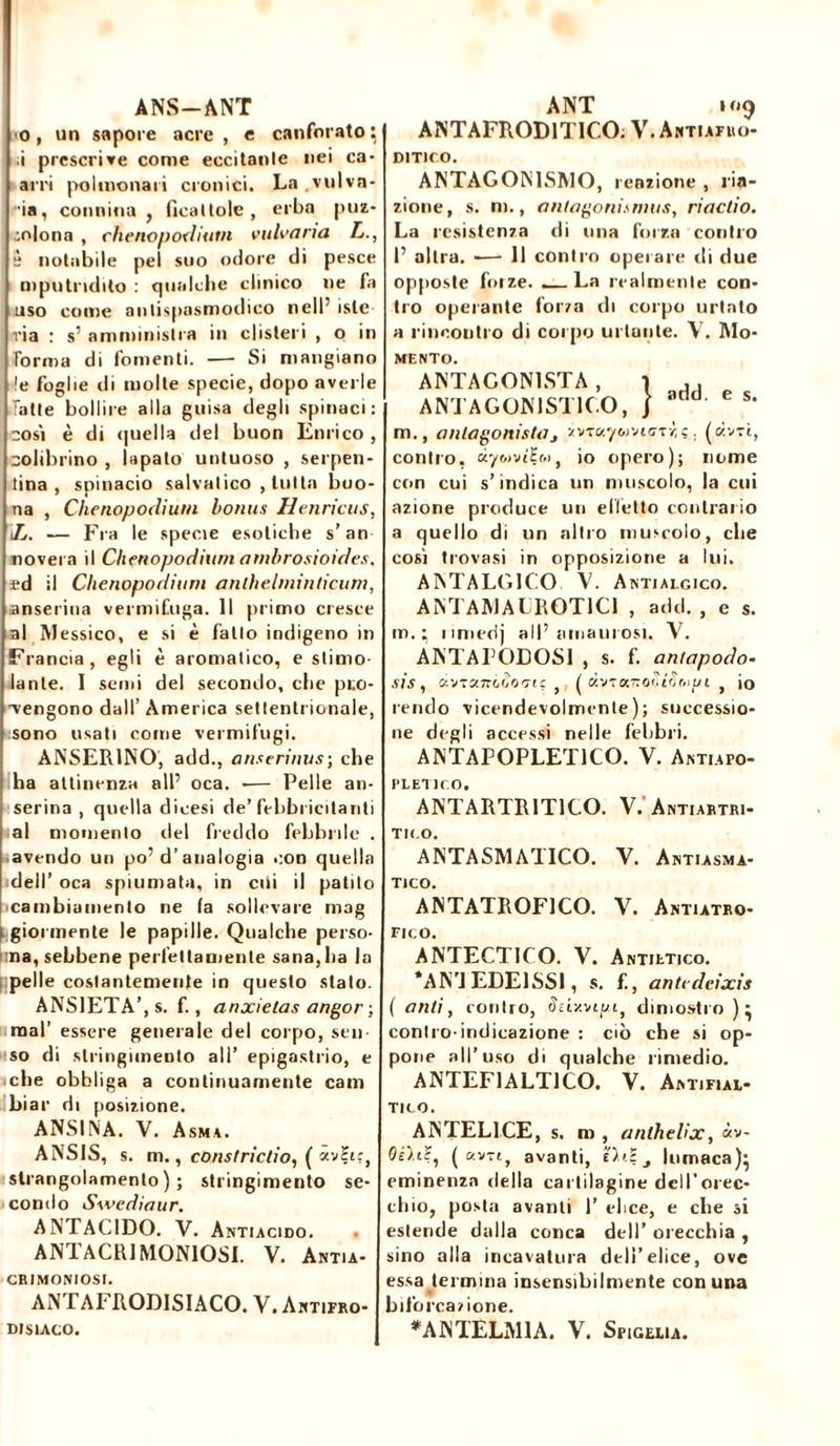 ANS-ANT o, un sapore acre , e canforato} i prescrive come eccitante nei ca- arri polmonari cronici. La vulva- •ia, connina , ficai Iole , erba puz- ;o|ona , chenopodium vulvaria L., è notabile pel suo odore di pesce mputndito : qualche clinico ne fa uso come antispasmodico nell’ iste via : s’ amministra in clisteri , o in forma di fomenti. — Si mangiano !e foglie di molle specie, dopo averle latte bollire alla guisa degli spinaci: così è di quella del buon Enrico , colibrino , lapato untuoso , serpen- tina , spinacio sabatico , tutta buo- na , Chenopodium bonus Henricus, lj. — Fra le specie esotiche s’an novera il Chenopodium ambrosioides, fd il Chenopodium anthelminticum, anserina vermifuga. Il primo cresce al Messico, e si è fatto indigeno in Francia, egli è aromatico, e stimo- lante. I semi del secondo, che pre- vengono dall’ America settentrionale, sono usati come vermifugo ANSER1NO, add., anserinus; che ha attinenza all5 oca. -— Pelle an- serina , quella dicesi de’febbricitanti al momento del freddo febbrile . avendo un po’d’analogia con quella dell’ oca spiumata, in citi il patito •cambiamento ne (a sollevare mag i gioì mente le papille. Qualche perso- ma, sebbene perfettamente sana,ha la pelle costantemente in questo stato. ANSIETÀ’, s. f., anxietas angor ; mal’ essere generale del corpo, sen- so di stringimento all’ epigastrio, e che obbliga a continuamente cam biar di posizione. ANSINA. V. Asma. ANSIS, s. m., consIridio, ( av£tc, strangolamento); stringimento se- condo Swediaur. ANTACIDO. V. Antiacido. ANTACR1MONIOSI. V. Antia- CRIMONIOSI. ANTAFRODISIACO. V. Antifro- DIS1ACO. A NT 109 ANTAFROD1T1CO. V. Antiafuo- D1T1CO. ANTAGONISMO, reazione , na- zione, s. m., antagonismus, riactio. La resistenza di una forza contro P altra. — Il contro operare di due opposte foize. _ La realmente con- tro operante forza di corpo urtato a rincontro di corpo urlante. V. Mo- mento. ANTAGONISTA , 1 dJ ANTAGONISTICO, / aaa' e s‘ ni., antagonistaj xvTaywvnzTzç. (avvi, contro, ày&m’Ht», io opero); nome con cui s’indica un muscolo, la cui azione produce un elletto contrario a quello di un altro muscolo, che così trovasi in opposizione a lui. ANTALGICO V. Antialgico. ANTAMALROT1C1 , add. , e s. m. : iimedj al!’uniam osi. V. ANTAPODOSI , s. f. antapocìo- sis, ctVT«zrc.Ò0‘7if , ( } io rendo vicendevolmente); successio- ne degli accessi nelle febbri. ANTAPOPLET1CO. V. Antiapo- PLETICO. ANTARTR1T1CO. V/Antiartri- TK.O. ANTASMATICO. Y. Antiasma- T1CO. ANTATROF1CO. V. Antiatro- FICO. ANTECTICO. V. Antietico. *AN’J EDE1SSI, s. f., antcdeixis ( ariti, contro, 1Jcixvrpt, dimostro )} contro indicazione : ciò che si op- pone all’uso di qualche rimedio. ANTEF1ALT1CO. V. Antifial- TICO. ANTEL1CE, s. m , anthelix, «v- Oud, ( avvi, avanti, Hdj lumaca)* eminenza della cartilagine dell’orec- chio, posta avanti 1’ elice, e che si estende dalla conca dell’ orecchia , sino alla incavatura dell’elice, ove essa termina insensibilmente con una biforcazione. *ANTELM1A. V. Spiccia.