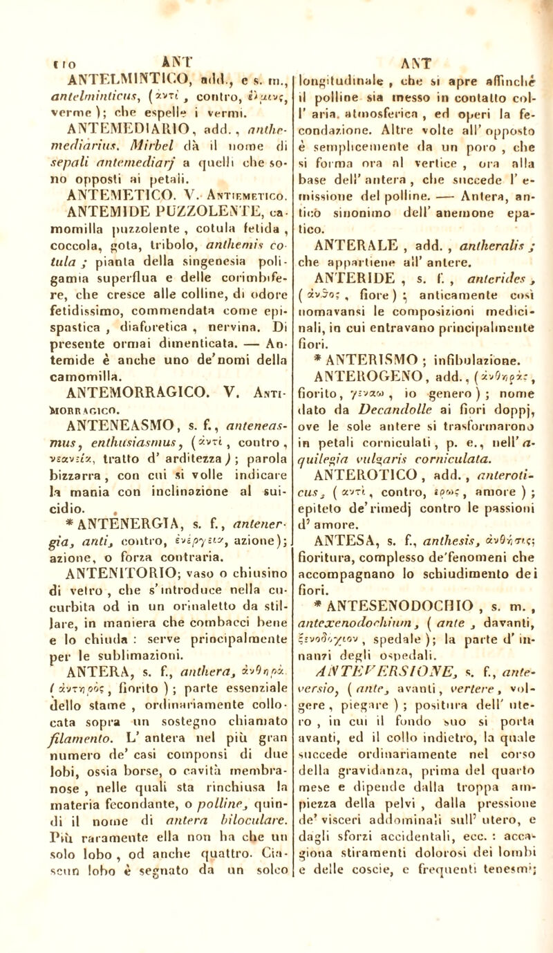 irò ANT ANTELMINTICO, add., c s. m., antelminticus, (àvri, contro, i*uivçt verme); che espelle i vermi. ANTEMEDIAR10, add., anthe- mediarius. Mirbel dà il nome di sepali ante.mediarj a quelli che so- no opposti ai petali. ANTEMETICO. V. Antiemetico. ANTEM1DE PUZZOLENTE, ea- momilla puzzolente , cotula fetida , coccola, gota, tribolo, anthémis co tuia; pianta della singenesia poli- gamia superflua e delle corimbife- re, che cresce alle colline, di odore fetidissimo, commendata come epi- spastica , diaforetica , nervina. Di presente ormai dimenticata. — An- temide è anche uno de’nomi della camomilla. ANTEMORRAG1CO. V. A.m- iaOBRAGlCO. ANTENEASMO, s. f., anteneas- mus, enthicsiasmus, (àvrì, contro, vîav:t'y., tratto d’ arditezza ) ; parola bizzarra , con cui si volle indicare la mania con inclinazione al sui- cidio. *ANTENERGTA, s. f., anlener- già, ariti, contro, èvépysi?, azione); azione, o forza contraria. ANTEN1TORIO; vaso o chiusino di vetro, che s’introduce nella cu- curbita od in un orinaletto da stil- lare, in maniera che cotnbacci bene e lo chiuda : serve principalmente per le sublimazioni. ANTERA, s. f., anthera, àvQripi. t otvT>joôç, fiorito ) ; parte essenziale dello stame , ordinariamente collo- cata sopra un sostegno chiamato filamento. L’ antera nel più gran numero de’ casi compunsi di due lobi, ossia borse, o cavità membra- nose , nelle quali sta rinchiusa la materia fecondante, o polline, quin- di il nome di antera biloculare. Più raramente ella non ha che un solo lobo , od anche quattro. Cia- scun lobo è segnato da un solco ANT longitudinale , che si apre affinché il polline sia messo in contatto col- fi aria, atmosferica , ed operi la fe- condazione. Altre volte all’ opposto è semplicemente da un poro , che si forma ora al vertice , ora alla base dell’ antera , che succede fi e- rnissione del polline. — Antera, an- tico sinonimo dell’ anemone epa- tico. ANT ERA LE , add., antheralis ; che appartiene all’ antere. ANTER1DE , s. f. , anterides , ( iv.5o; , fiore ) ^ anticamente così nomavansi le composizioni medici- nali, in cui entravano principalmente fiori. * ANTERISMO ; infibulazione. ANTEROGENO, add., , fiorito, yzvaw , io genero); nome dato da Decanclolle ai fiori doppj, ove le sole antere si trasformarono in petali corniculati, p. e., nell’ n- quilegia vitina rii corniculata. ANTEROT1CO , add. , anteroti- eus , ( avrì, contro, amore); epiteto de’rimedj contro le passioni d’ amore. ANTES A, s. f., anthesis, àv0^<r».ç; fioritura, complesso de'fenomeni che accompagnano lo schiudimento dei fiori. * ANTESENODOCniO , s. m. , ante xeno do chini il, [ ante , davanti, t-svorlrj-yiov , spedale); la parte d’in- nanzi degli ospedali. A tV TE F ERSI ONE, s. f., ante- versio, [ante, avanti, vertere, vol- gere, piegare ) ; positura dell' ute- ro , in cui il fondo suo si porta avanti, ed il collo indietro, la quale succede ordinariamente nel corso della gravidanza, prima del quarto mese e dipende dalla troppa am- piezza della pelvi , dalla pressione de’ visceri addominali sull5 utero, e dagli sforzi accidentali, ecc. : acca^ giotia stiramenti dolorosi dei lombi e delle coscie, e frequenti tenesmi;