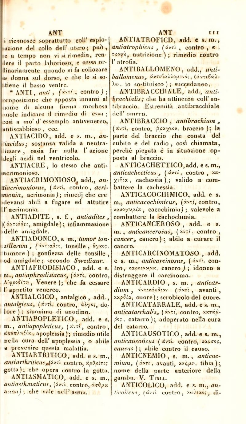 i riconosce soprattutto coll’ espio* azione del collo dell' utero; può, te a tempo non vi si rimedia, ren- lere il parto laborioso, e cessa or- linariamente quando si fa collocare a donna sul dorso, e che le si so- tiene il basso ventre. * ANTI , miti j (avvi , contro ) ; imposizione cbe apposta innanzi al ionie di alcuna forma morbosa /noie indicare il rimedio di e«sa ; così a mo’ d’ essemplo antivenereo, antiscabbioso , ecc. ANTIACIDO, add. e s. m., an- ùacidusÿ sostanza valida a neutra- lizzare , ossia far nulla 1’ azione degli acidi nel ventricolo. ANTI ACRE , lo stesso che anti- acrimonioso. ANTI ACRI MONIOSO, add., an- tiacrimoniosus, (dv-ì, contro, acri- imonia, acrimonia^; riinedj che ere ulevansi abili a fugare ed attutire 1’ acrimonia. ANTIADITE, s. f. , anliadites , (à-vnù<h:, amigdale) ^ infiammazione delle amigdale. ANTIADONCO, s. m., iunior ton- silla rum , ( àvTicds;, tonsille, oy/.o;. tumore ) ; gonfiezza delle tonsille , od amigdale ; secondo Swecliaur. ANTI AFRODISIACO , add. e s. ni., antiaphrodisiacus, (àvrt, contro, A’peoòiTYj, Venere ); che fa cessare 1’ appetito venereo. ANTIALGICO, antalgico, add., antalgicus, (dvrì, contro, ù~kyo;t do- lore ) ; sinonimo di anodino. ANTIAPOPLETICO, add. e s. m., antiapopleticusj ( dv-rì , contro, ànon^oliu., apoplessia); rimedio utile nella cura dell’ apoplessia , o abile a prevenire questa malattia. ANTI ARTRITICO, add. e s. m., antiarthrìticuscontro, dpOp'm; gotta); che opera contro la gotta. A NT I ASM ATI CO, add. e s. in., antiasihmaticuf, (dvrì. contro, otvbpx amwj; die vale nell’asma. ANTIATROFICD, add. e s. no., untiatrophiais ( dvri , contro , * > zpoyhf nutrizione ) ; rimedio contro 1’ atrofia. ANTI BALLOMENO, add., and- ballornenus, d.vu%où\o{jsvò;, (dvrtèdX- , io sostituisco); succedaneo. ANTIBRACCHIALE, add., ami- brachialisj che ba attinenza coll’ an- tibraccio. Estremità autibracchiale dell’ omero. ANTIBRACCIO , antibrachium , (dv-rì, contro, /Ipx/iov, braccio )} la parte del braccio che consta del cubilo e del radio , così chiamata, perchè piegata è in situazione op- posta al braccio. ANTICACHETTICO, add. e s. m., anticache.cdcus , ( d.vzì, contro , x<z- /--.<■ a. , cachessia) ; valido a com- battere la cachessia. ANTICACOCHIMICO, add. e s. m., a ri ti caco eh ini ir u s t (*vti, contro, zx-M/yy.ix , cacochimiaj ; valevole a combattere la cachoclmnia. ANTICANCEROSO , add. e s. m. , iinticancerosusj (ivii, contro , cancer3 cancro)' abile a curare il cancro. ANTICARCINOMATOSO , add. e s. m., anticarcinosusj ( dv-rì, con- tro, «py.i-iMp.ee, cancro ) ; idoneo a distruggere il carcinoma. ANTICARDIO , s. m. , anticar- dium } àvrtxxpStov . (dv-rì , avanti , scapata, cuore ); scrobicolo del cuore. ANTIC AT ARRA LE, add. e s. m., anticatarrhadsj (dv-rt, contro, zarxp- poç, catarro)- adoperalo nella cura del catarro. ANT1CAUSOTICO , add. e s. m., anticausoticus ( dv-rì, contro, zauaoç, causas ) ^ abile contro il causo. ANT1CNEMIO , s. ni. , anticne- miuni, ( dv-rt , avanti, xv^pt», tibia ) ^ nome della parte anteriore della gamba. V. Tibia. ANTICOLICO, add. e s. ni., an- ficoiicus, [ ù-jt'i. contro, zuXtxoç, di-