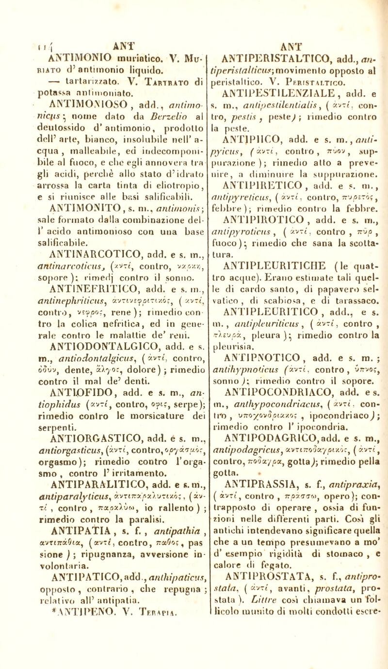 ( ! î ANT ANTIMONIO muriatico. V. Mu- riato d’antimonio liquido. — tartarizzato. V. Tari rato di potassa anlimoniato. ANTIMONIOSO , add., antimo ni en s • nome dato da Berzelio al deulossido d’antimonio, prodotto doli’ arte, bianco, insolubile nell’ a- cqua , malleabile, ed indecomponi- bile al fuoco, e clic egli annovera tra gli acidi, perché allo stato d’idrato arrossa la carta tinta di eliotropio, e si riunisce alle basi salificabili. ANTIMONITO, s. n. antimonis ; sale formato dalla combinazione del 1’ acido antimonioso con una base salificabile. ANTINARCOTICO, add. e s. m., antina reo tiens j contro, vatast»}, sopore ): rimedj contro il sonno. ANTINEFR1TICO, add. e s. m., anlinephritiens, àvrivì^trr/.ó:, ( y.vrt, contro, vesso r, rene); rimedio con tro la colica nefritica, ed in gene- rale contro le malattie de’ reni. ANTIODONTALGICO, add. e s. m., antiodontalgicus, ( àvrt, contro, òouv, dente, S/70:, dolore) ; rimedio contro il mal de’ denti. ANTLOFIDO, add. e s. m., an- tiophidus (xvri, contro, oyiì, serpe); rimedio contro le morsicature dei serpenti. ANTIORGASTICO, add. e s. m., ailtiorgaxticus, (àvrt, contro,opyxrruò^ orgasmo); rimedio contro l’orga- smo , contro l’irritamento. ANTIPARALITICO, add. e s.m., antiparalyticus, xvznrxpxXmr/.'i;, (àv- ~d , contro, rraoxXùòi, io rallento) ; rimedio contro la paralisi. ANTIPATIA , s. f. , antipathia , avr£7rà^ea, (avd, contro, , pas sione ) ; ripugnanza, avversione in- volontaria. ANTIPATICO, add., anlliipatieus, opposto , contrario , che repugna ; relativo all’ antipatia. * VA'TI PENO. V. Ter *n a. ANT ANTIPERISTALTICO, add., an- tiperistalticus,movimento opposto al peristaltico. V. Pp.ristai.tico. ANTIPESTILENZIALE, add. e s. m., anlipestilentialis, ( àvrt. con- tro, pestis , peste,/; rimedio contro la peste. ANTJP1ICO, add. e s. m., anti- pyiens, (àv-i, contro, ttùov , sup- purazione); rimedio atto a préve- nue, a diminuire la suppurazione. ANTIPIRETICO, add. e s. ni., antipyreticus, ( àvrt, contro, nopzzò; t febbre); rimedio contro la febbre. ANT1PIROT1CO , add. e s. m., antipyroticns , ( àvrt, contro , nvp , fuoco)' rimedio che sana la scotta- tura. ANTIPLEURITICHE (le quat- tro acque). Erano estimate tali quel- le di cardo santo, di papaveri) sel- vatico , di scabiosa, e di tarassaco. ANTIPLEURITICO , add., es. m., antipie uri deus , (àvrt, contro, TÌsv/sà, pleura)^ rimedio contro la pleurisia. ANTIPNOT1CO , add. e s. m. ; antihypnoticus fàvTt, contro, vrvo?, sonno ); rimedio contro il sopore. ANTIPOCONDRIACO, add. es. m., anihypocondriaeux, (àvrt. con- tilo, viro~/ovSpixxo; , ipocondriaco) ; rimedio contro I’ ipocondria. ANTI PODAGRICO, add. e s. m., antìpodagricus, avrtro!Sxypiy.hç, ( àvrt, contro, Tzodct/px, gotta j; rimedio pella gotta. ANTIPRASSIA, s. f., antipraxia, ( àvrt, contro , tt pia ut», opero); con- trapposto di operare , ossia di fun- zioni nelle differenti parti. Cosi gli antichi intendevano significare quella che a un tempo presumevano a mo’ d’ esempio rigidità di stomaco , c calore di fegato. ANT1PROSTATA, s. f., antipro- stata, ( àvTj, avanti, prostata, pro- stata ), Littre cosi chiamava un fol- licolo munito di molti condotti escie-