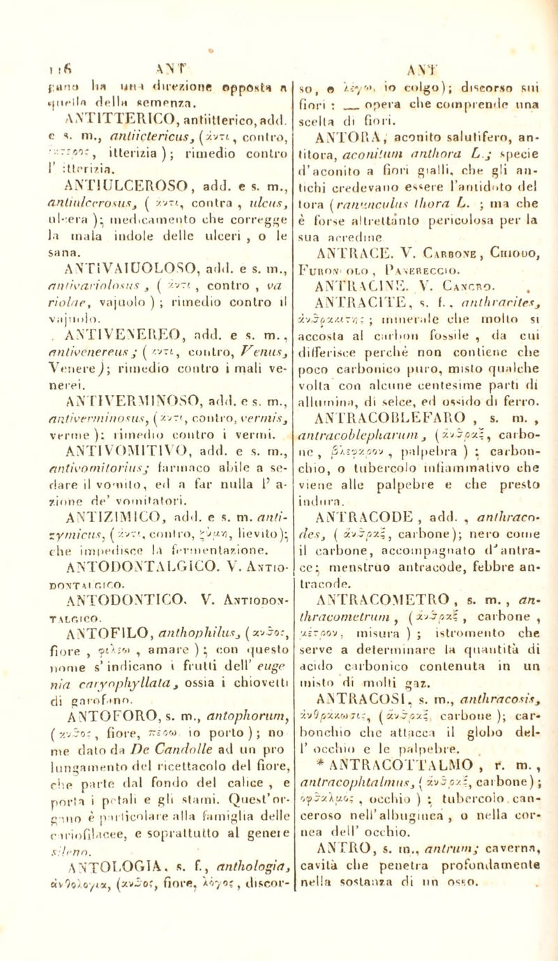 ufi ANT {.«no lia una direzione opposta n quella dello semenza. ANT1TTERICO, antiitlerico, add. e s. m., anliiçtericus, (jìvti, contro, ■l'.r-flOìj itterizia); rimedio contro I’ itterizia. ANT!ULCEROSO, add. e s. m., anliulccrosusj ( z.vn, contra , ulcus, ideerà ):, medicamento die corregge la mala indole delle ulceri , o le sana. ANTIVAIUOLOSO, add. e s. m., aniivarwlnsns , ( Jìvrt , contro , va riolae, vajuolo ) ; rimedio contro il vainolo. ANTIVENEREO, ndd. e s. m., antivenereus j ( wt, contro, Ventts, Venere^; rimedio contro i mali ve- nerei. ANTI VERMINOSO, add. e s. m., antivenni noms, contro, ver/nisj verme ): rimedio contro i vermi. ANTI VOMITIVO, add. e s. rii., antivoniitoriusj farmaco abile a se- dare il vomito, ed a far nulla 1’ a- zione de’ vomitatola. ANTIZIMICO, add. e s. m. antì- zymieux, ('ivri, contro, j, lievito)^ che im|iedisee la fermentazione. ANTODONTALGICO. V. Ant.o- EONT Al GICO. ANTODONTICO. V. Antiodon- T A LO ICO. ANTOF1LO, anthophilusj (z*no:t fiore , caAjoi , amare ) ^ con questo nome s’ indicano i frutti dell’ euge nia cmyophyllala , ossia i chioveiti di garofano. ANTOFORO, s. m., antophorurn, (y.jSor, fiore, ~ir,w io porto); no me dato da De. Candnlle ad un pi o lungamento del ricettacolo del fiore, che parte dal fondo del calice , e porta i petali e gli stami. Quest’or- bino è particolare alla famiglia delle cariofilac.ee, e soprattutto al geneie sileno. ANTOLOGIA, s. f., anthologiei, «vtJoloyia, (xv-ìoj, fiore, ÀÔ70Ç, discor- A N J so, o 'uye, io colgo); discorso sui fiori : opera che comprende una scelta di fiori. ANTOLIA, aconito salutifero, an- titora, aconiturn anthora L.j specie d’aconito a fiori gialli, che gli an- tichi credevano essere l'antidoto del torà (ran'.'.nculus ihora L. ; ma che è forse altrettanto pericolosa per la sua acredine ANTRACE. V. Carbone, Chiodo, Furov olo , Panereccio. ANTRACI NE. V. Cancro. ANTRACITE, s. f.. anthracites àv3oxzirvj; ; minerale che molto si accosta al carbon fossile , ila cui differisce perchè non contiene che [loco carbonico puro, misto qualche volta con alcune centesime parti ili allumina, di selce, ed ossido di ferro. AN'TRACO BLE FARO , s. m. , antracoblephanunj (xvjoa?, carbo- ne , /SÂïsxoov , palpebra ) ; carbon- chio, o tubercolo infìammalivo che viene alle palpebre e die presto indura. ANTRACODE , add. , anlhracn- rle.Sj ( avj/îzî, carbone); nero come il carbone, accompagnato dJantra- ce ^ menstruo antracode, febbre an- trneode. ANTRACOMETRO , s. m. , an- thraconietnun , (zjjpzì , carbone, xiraov, misura ) ; istromento che serve a determinare la quantità di acido carbonico contenuta in un misto di molti gaz. AiNTRACOSI, s. m., anthracosiss À'j'jpz/.rojr.:, ( «vjoxs carbone); car- bonchio che attacca il globo del- I’ occhio e le palpebre. * ANTRACOTTALMO , r. m., antracophtalmus, [ ivi ozi, carbone) ; quitto; , occhio ) : tubercolo can- ceroso nell’albugine» , o nella cor- nea dell’ occhio. ANTRO, s. m., antriini; caverna, cavità che penetra profondamente nella sostanza di un osso.
