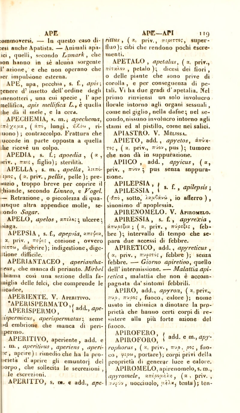 APE rimuoversi. — lu questo caso di- rsi anche Apatista. — Animali apa- ici , quelli, secondo Larnark , che non hanno in sè alcuna sorgente II’ azione, e che non operano che uer impulsione esterna. APE, apa, pecchia, s. f., apis; genere d’insetto dell’ordine degli menotteri , una cui specie , 1’ ape mellifica, apis mellifica L., è quella :he dà il mele , e la cera. APECHEMIA, s. rn.j apechema, :ir/i%ripxt (olirò, lungi, üt ri- uono); contraccolpo. Frattura che uccede in parte opposta a quella he ricevè uu colpo. APEDIA, s. f.; apoedia , («, *riv. , Tratç, figlio); sterilità. APELLA , s. m. , apella, l.r'.7ró- -P-o;, ( oc, priv., pellis, pelle ); pre- puzio , troppo breve per coprire il ;hiande, secondo Linneo, e Vogel. — Retrazione , o piccolezza di qua- unque altra appendice molle, se- ondo Sagar. APELO, apelos , ariAs,-* ulcere’, daga. APEPSIA , s. f., apepsia, «n-ì^ia, x, priv. , xrpt; , cozione , ovvero r£77T&>, digerire); indigestione, dige- tione difficile. APERIANTACEO , aperìantlia- eus, che manca di perianto. Mirbel hiama così una sezione della fa- miglia delle felci, che comprende le ticadee, APERIENTE. V. Aperitivo. •APERISPERMATO.i , . APER1SPERMO, \ add,> aPe‘ isperrnicus, aperisperrnatus : seme •d embrione che manca di peri- pernio. APERITIVO, aperiente, add. e . in. , aperitivus , aperiens , ape ri- e, aprire): rimedio che ha la pro- ■rietà d aprire gli emuntorj del orpo, che sollecita le secrezioni , le escrezioni. APERI1TO, s. n». e add., ape- APE—API 119 ri tins , ( a, priv., nspiTro;, super- lino); cibi che rendono pochi escre- menti. APETALO , ape talus, ( oc, priv., ttstxïov , petalo )^ dicesi dei fiori, o delle piante che sono prive di corolla , e per conseguenza di pe- tali. Vi ha due gradi d’apetalia. Nel primo rinviensi un solo involucro fiorale intorno agli organi sessuali , come nel giglio, nella dafne* nel se- condo,nissuno involucro intorno agli starni ed al pistillo, come nei salici. APIASTRO. V. Melissa. APIETO, add. , apyetos, inve- ro; , ( oc, priv., zr-ìov, pus )* tumore che non dà in suppurazione. API1CO , add., apyicus, (a, priv. , zrvov • pus senza suppura- zione. AP1LEPSIA, f f API LESSI A , 1 ** U apilepsis ; fi-ro , sotto, f io aflerro ) , sinonimo d’ apoplessia. APIRENOMELO. V. Apiromelo. APIRESSIA, s. f. , apyrexia , inup-lia. ; ( oc, priv. , TrjpsÇi; , feb- bre )^ intervallo di tempo che se- para due accessi di febbre. APIRETICO, add., apyreticus , (oc, priv., wufìTÒ;, febbre); senza febbre. —- Giorno apiretico, quello dell’ intermissione. — Malattia api- retica , malattia che non è accom- pagnata da’ sintomi febbrili. AP1RO, add., apyron, ( oc, priv., ~'jp, rz-jpo; , fuoco, calore); nome usato in chimica a dinotare la prp- prietà che hanno certi corpi di re- sistere alla più forte azione del fuoco. APIROFERO, , AP1ROFORO, 1 add-e m-,apy rophorus , ( oc, priv., nvp , po; , fuo- co , y-r,ow, portare); corpi privi della proprietà di generar luce e calore. APIROMELO, apirenomelo, s. m., apyrornele, otnipoivh'kq} (oc, priv. , 'Xjyrj, uocciuolo, «4V4j tenta); ten-