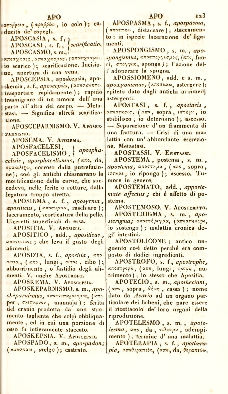 APO ctropgoitz t ( etpoppéw , io colo ) ; ca- ducità de’ capegli. APOSCASIA, s. f., j A POSC A SI , s. f. , [ scarificatici, APOSCaSMO.s. m.,1 , a.Tco'iyu.'Tpo' . («7roï^KTUw. io scarico ) • scarificazione. Incisio- ne, apertura di una vena. APOSCEPSIA, aposkepsia, apo- skenaia, s. fi, aposcepsis, (ajroMvurTw trasportare rapidamente ) ; rapido trasmigrare di un umore dell’ una parte all’ altra del corpo. — Meta- stasi. —• Significa altresì scarifica- zione. APOSCEPARNISMO. V. Aposke- PARNISMO. APOSEMA. V. Apozema. APOSFACELESI, ) , APOSFACEL1SMO , \ aP°sPha' celi sis , aposphacelisniusj ( aro, da, c-yx/.ùt^w, corroso dalla putrefazio- ne); così gli antichi chiamavano la mortificazione della carne, che suc- cedeva, nelle ferite o rotture, dalla legatura troppo stretta. APOS1RMA , s. f. , aposyrma j aposi ticus _, ( a.Txoa\>pzvj, raschiare); laceramento, scorticatura della pelle. Ulceretli superficiali di essa. A POSITI A. V. Aposizia. APOSITICO , add. , apositicus } unoTiti-Mt; ; che leva il gusto degli alimenti. APOSIZIA, s. f., aposilia , «770 o-iTix , ( aro , lungi , (Tiro; , cibo ) } abbonimento , o fastidio degli ali- menti. V. anche Apostrofo. APOSKEMA. V. Aposcepsia. APOSREPARNISMO, s. m., apo- skeparnisrnusj aroizvìrajvig-f/o;, (aro per, (jxiny.yjov , manuaja ) ; ferita del cranio prodotta da uno stro- mento tagliente che colpì obbliqua- mente , ed in cui una porzione di osso fu intieramente staccato. APOSKEPSIA. V. Aposcepsia. APOSPADO, s. m., apospadonj ( «TwrsfM , svelgo ) ; castrato. APO 1^3 APOSPASMA, s. f., apospasma, ( oroTrxo) , distaccare ) ; staccamen- to : in ispecie lacerazione de’ liga- menti, APOSPONG1SMO , s. m. , apo• spongtsrnuSj aroo-r077107/0-, (aro, fuo- ri, nrayyix, spongal’azione del- I’ adoperare la spugna. APOSSIOMENO, add. e s. m. , apoxyomenusj (aro-r^a&>, astergere); epiteto dato dagli antichi ai nmedj astergenti. A POSTASI , s. f. , apostasis , aroTtaouç, ( aro , sopra, iTT/j/xt , io stabilisco , io determino ) ; ascesso. —• Separazione d’un frammento di una frattura. — Crisi di una ma- lattia con un’ abbondante escrezio- ne. Metastasi. A POSTASSI. V. Epistassi. APOSTEMA , postema , s. m. , apostemay aroTTvj^a , ( a7ro , sopra , un-/!ut, io ripongo); ascesso. Tu- more in genere. APOSTEMATO, add. , apposte- nm/e affectas j chi è affetto di po- stema. APOSTEMOSO. V. Apostemato. APOSTER.1GMA , s. m. , apo- sterigma; xnoirh ptypx, (arofrrvj^içw, 10 sostengo ) ; malattia cronica de- gl’ intestini. APOSTOLICONE ; antico un- guento co-ì detto perchè era com- posto di dodici ingredienti. APOSTROFO, s. f., apostrophej XKoaTpo'fb , (aro, lungi, rpoyo , nu- trimento); lo stesso che Apositia. APOTECIO, s. m., apotheciumf ( aro , sopra , Oyjxyi , cassa ) ; nome dato da Acario ad un organo par- ticolare dei licheni, che pare essere 11 ricettacolo de’ loro organi della riproduzione. APOTELESMO , s. m. , apote- lesmay aro, da , TêXsiua , adempi- mento ) ; termine d’ una malattia. APOTER.APIA , s. f. , apolliera- piat aroÒ:jxr-ta? (arOj da, QepctTtìvw,
