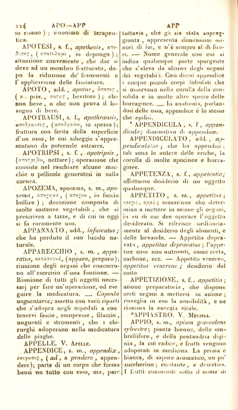 i*4 APO—APP io risano ) ; sinonimo di terapeu- tica. APOTESI, s. f., apothesi» 3 orro- , ( XTroriàyut t io depongo ) ; situazione conveniente , che dar si deve ad un membro fratturato, do po la riduzione de’ frammenti e 1’ applicazione delle fasciature. APOTO, add. , apotu» 3 xrvo-o; , (a. piiv. , zzo-bevitore); che non beve , o che non prova il bi- sogno di bere. APOTRAUSI, s. f., apothransis, uTtoOpouiiç, (a ffoSpxùw, io spezzo); frattura con ferita della superficie d’un osso, le cui sclieggie s’appre- sentano da poternele estrarre. APOTRIPSI , s. f. , apotripsìs 3 (zvoTptpw, nettare); operazione che consiste nel raschiare alcune mac- chie o pellicole generatesi in sulla cornea. APOZEMA, aposema, s. m., apo- Tema, aitarti ux , ( «Tronco , io faccio bollire ) ; decozione composta di molte sostanze vegetabili , che si preserivea a tazze, e di cui in oggi si fa raramente uso. APPANNATO, add., infuscatusj che ha perduto il suo lucido na- turale. APPARECCHIO , s. m. , appa- rala», vsxtìctzì’jvì, (apparo, preparo); riunione degli organi che concorro- no all’esercizio d’una funzione. — Riunione di tutti gli oggetti neces- sari per fare un’operazione, od ese guire la medicatura. Capsula unguentaria; assetto con varii riparti che s’adopra negli ospedali a con tenervi fascie , compresse, filaccie , unguenti e stromenti , che 1 chi- rurghi adoperano nella medicatura delle piaghe. APPELLE. V. Apelle. APPENDICE, s. m., appendix3 «zn^uo-iç , ( ad , a pendere 3 appen- dere); parte di un corpo che forma bensì un tutto cou esso, ma, pare APP tuttavia , che gli sia stata soprag- giunta , appresenla dimensioni Oli- noli di lui, e n’è sempre al di fuo- ri. —- Nome generale cou cui si indica qualuncpie parte sporgente che s’eleva da alcuno degli organi ilei veg etabi i. Cosi dicesi appendice i cinque piccoli corpi lobulati che si osservano nella corolla della con- solida e in molte altre specie delle borraginee. In anatomia, parlan- dosi delle ossa, appendice è lo stesso die epifisi. * APPENDICULA , s. f, appen- dicala; diminutivo di appendice. APPEXD1CULATO , add. , ap- p cadi culai us ; die lia appendici . tali sono le antere delle eriche, la corolla di molte apocinee e borta- ginee. APPETENZA, s. f., appetentia; affettuoso desiderio di uu oggetto qualnn que. APPETITO , s. m., appetita» ; opsri;, opp.ii) sensazione che deter- mina a mettere in azione gli organi, in su di cui dee operare l’oggetto desiderato. Si riferisce ordinaria- mente al desiderio degli alimenti, e delle bevande. — Appetito depra- vato , appetitus depravalus ; l’appe- tire cose non nutrienti, come creta, carbone, ecc. — Appetito venereo, appetitus venereus ; desiderio del coito APPETIZIONE, s. f., appetitio) azione preparatoria, che dispone certi organi a mettersi in azione ; risveglia in essi la sensibilità, e ne rianima la energia vitale. *APPIASTRO. V. Melissa. APPIO, s. m., a pi uni graveolcns sylvestre^ pianta bienne, delle om- brellifere, e della pentandna digi- nia , la cui radice, e frutti vengono adoperati in medicina. La prima e bianca, di sapore aromatico, un po' zuccherino ; eccitante , e diuretica.