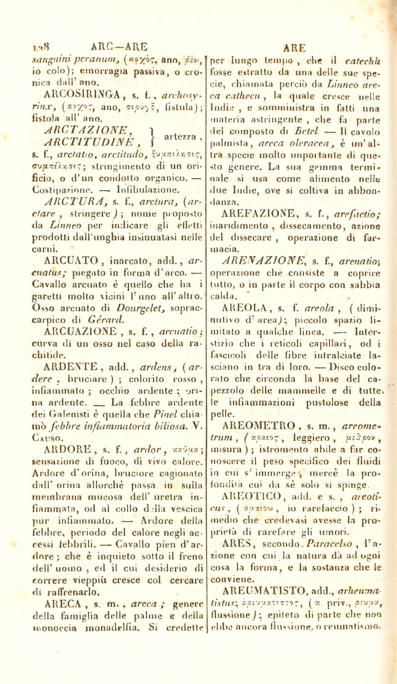 i.‘,8 ARC-ARE sanguini peranutHj ( ano, pivt io colo); emorragia passiva, o cro- nica dall’ ano. ARCOSIRINGA , s. f., a l'elio.<iy- rìnx, ano, <na-jy$t (istilla) ; fistola all’ ano. A ROTAZIONE, ì A R C TI TUDINE , j arte”a ’ s. f., are! aho, a reti tudo3 %vy.7nhn7içi cupiTrtÀ*/eri?; stringimento di un ori- ficio, o d’un condolto organico.— Costipazione. — lnfibulazione. ARCTURA, s. f., a re tura, (ar- etare , stringere ) ; nome proposto da Linneo per indicare gli filetti prodotti dall'unghia insinuatasi nelle carni. ARCUATO, inarcato, add., ar- cuatusj piegalo in forma d’arco. — Cavallo arcuato è quello che ha i garetti molto vicini l’uno all’altro. Osso arcuato di Dourgelet, soprac- ca epico di Gerard. ARCUAZIONE , s. f. , are natio j curva tli un osso nel caso della ra- chitide. ARDENTE , add., ardens, (ar- dere . bruciare ) ; colorito rosso , infiammato ; occhio ardente ^ ori- na ardente. La febbre ardente dei Galenisti è quella che Pinel chia- mò febbre infili minatoria biliosa. V. Causo. ARDORE, s. f. , ardor, uxòr/a; sensazione di fuoco, di vivo calore. Ardore d’orina, bruciore cagionato dall’ orina allorché passa in sulla membrana mucosa dell’ uretra in- fiammata, od al collo d Ila vescica pur infiammato. — Ardore della febbre, periodo del calore negli ac- cessi febbrili.—-Cavallo pien d’ar- dore ; che è inquieto sotto il freno dell’ uomo , ed il cui desiderio di correre vieppiù cresce col cercare di raffrenarlo. ARECA , s. m. , areca ; genere della famiglia delle palme e della monoccia inonaddfia. Si credette ARE per lungo tempo , che il cafechk fosse estratto da una delle sue spe- cie, chiamala perciò da Linneo are- ca cathecu , la quale cresce nelle Indie , e somministra in fatti una materia astringente , che fa parte del composto di Betel — Il cavolo paimista, areca oleracea, è un’al- tra specie molto unpoi tante di que- sto genere. La sua gemma termi- nale si usa come alimento nelle due Indie, ove si coltiva in abbon- danza. AREFAZIONE, s. f., arefactio; inaridimento , dissecamento, azione del dissecare , operazione di far- macia. ARENAZIONE, s. f., arena ti o\ operazione che consiste a coprire tutto, o in parte il corpo con sabbia cabla. AREOLA, s. f. areola , ( dimi- nutivo d’areaj; piccolo spazio li- mitato a qualche linea. — Inter- stizio che i reticoli capillari, od i fascicoli delle fibre intralciate la- sciano in tra di loro. —Disco colo- rato che circonda la base del ca- pezzolo delle mammelle e di tutte, le infiammazioni pustolose delia pelle. AREOMETPiO , s. m. , areorne- Irum , ( xoxio? , leggiero , yéSpov f misura ) ; istromento abile a far co- noscere il peso specifico dei fluidi in cui s; immerge , mercè la pro- fondila cui da sé solo si spinge. AREOTICO, add. e s. , aieoti- cus , ( y.y xiov , io rarefacelo ) ; ri- medio che credevasi avesse la pro- prietà di rarefare gli umori. ARES, secondo. Paracelso , l’a- zione con cui la natura dà ad ogni cosa la forma, e la sostanza che le conviene. AREUMATISTO, add., a rh e unta liitus\ ào'iz-zs-riTTO?, (« priv., p'-'jyyf flussione^ epiteto ili pat te che non ebbe ancora flussione, o reumatismo,