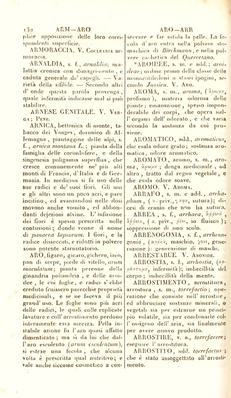 j 3“2 ARM—ARO pliec apposizione delle loro corri- spondenti superficie. ARMO RAGGIA. V. Cor xeauia ar- inoracia. •ARNALDI A, s. f., a mal (liti-, ma- lallia cronica con dimagrimento , e caduta generale de’ capegli. — Va- rietà della sifilide. — Secondo altri d’ onde questa parola provenga , quale infermità indicasse mal si può stabilire. ARNESE GENITALE. V. Ver- ga; Pene. ARNICA, betlonica di monte, ta- bacco dei Vosges, doronico di Al- Jemagna , piantaggine delle alpi, s. f. , arnica montana L. ; pianta della famiglia delle corimbifere, e della singeriesia poligamia superflua , che cresce comunemente ne’ piii alti monti di Francia, d’Italia e di Ger- mania. In medicina si fa uso delle Sue radici e de’ suoi fiori. Gli uni e gli altri sono un poco acri, e pare incitino , ed avanzandosi nelle dosi movono anche vomito , ed abbon- danti dejezioni alvine. L’ infusione dei fiori è spesso prescritta nelle contusioni ; donde venne il nome di panacea lapsorurn. I fiori, e la radice disseccati, e ridotti in polvere sono potente starnutatorio. APiO,fìgarOj gicaro,gichero, iato, pan di serpe, piede di vitello, arimi maculatimi ; pianta perenne della ginandria poliandria , e delie aroi- dee , le cui foglie, e radici s’ebbe creduto fruissero parecchie proprietà medicinali , e se ne faceva il piu grand’ uso. Le foglie sono più acri delle radici, le quali colle replicate lavature e coll’ arrostimento perdono interamente essa nerezza. Pella in- stabile azione fu l’aro quasi affatto dimenticato : ma sj da lui che dal- l’aro esculento ( ar um çsculcnhmi ), si estrae una fecola , che alcuna volta è prescritta qual nutritivo; e vale anche siccome cosmetico a con- ARO-ARR servare e far nitida la pelle. La fe- cola d’aro entra nella polvere sto- machica di Bin k/nann, e nella pol- vere cachet ira del Quercefann. *AROIDEE, s. m. e ndd. : aroi- de a e ; ordine primo della classe delle monocotiledoni a stami ipogini, se- condo Jussieu. V. Aro. AROMA, s.' in., aroma, ( zcwzs, profumo ), materia odorosa delle piante; emanazione, spesso impon- derabile dei corpi, che opera sul- I’ organo dell’ odorato , e che varia secondo la sostanza da cui pro- viene. AROMATICO, add., aromaticust che esala odore grato; sostanza aro- matica, odore aromatico. AROMATO, aromo, s. m., aro- ma , apwpa ; droga medicinale , od altro, tratto dal regno vegetale, e che esala odore soave. AROMO. V. Aroma. ARRAFO, s. m. e add., arrha- phuni, ( a.» priv., 7«yv?, sutura); di- cesi di cranio che non lia sutura. ARREA , s. f., arrhaea, ’ippo'à. , ’ippoiYi, (a, priv., pi'-'. io fluisco ); soppressione di .uno scolo. ARRENOGONIA, s. f., arrhcno- onia , fao.o'ïjv, maschio, yovt, gene- razione ); generazione di maschi. ARRESTARLE. V. Anonide. ARROSTIA, s. f., anhostia, («,«- o«7tv,!/.^, infermità); imbecillità del corpo ; imbecillità della mente. ARROSTIMENTO , arrostitura, arrostala , s. m., torrefaccio ; ope- razione che consiste nell’arrostire , ed abbruciare sostanze minerali, o vegetali sia per estraine un princi- pio volatile, sia per combinarle col- I’ossigeno dell’aria, sia finalmente per avere nuovo prodotto. ARROSTIRE, v. a., torrefacerej eseguire 1’ arrostitura. ARROSTITO, add. torrefaclus ; che è stato assoggettato all’arrosti* mento.