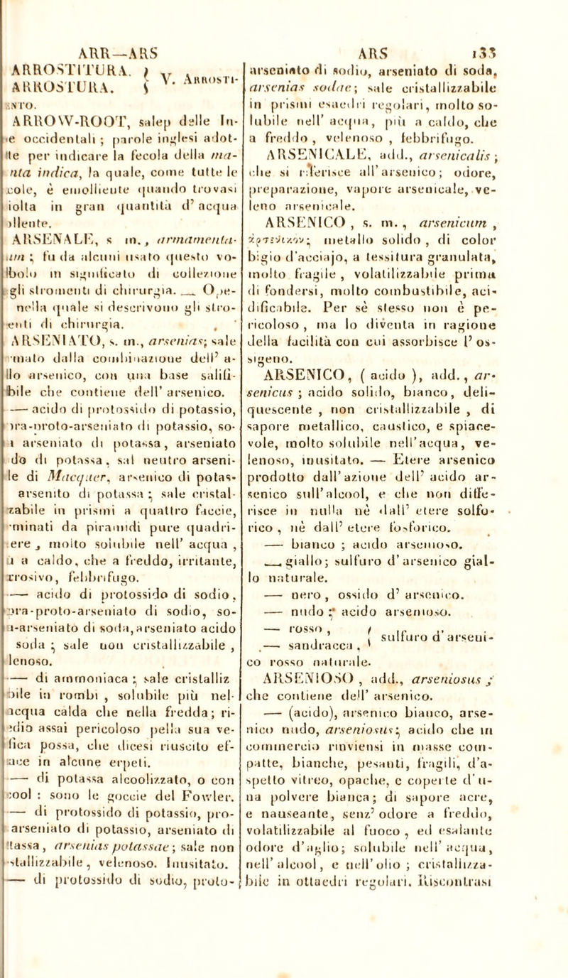 ARR—ARS V. Abrosti- ;;nto. ARROW-ROOT, salep delle In- •e occidentali ; parole inglesi adot- Ite per indicare la fecola della ma- nta indica, la quale, come tutte le .cole, è emolliente (piando trovasi iolta in gran quantità d’acqua diente. ARSENALE, s m., armarne nin- nai ; fu da alcuni usato questo vo- linolo in significalo di collezione gli slromenti di chirurgia. 0 >e- nella (piale si descrivono gli sl.ro- ■euti di chirurgia. A RSENIATO, s. ni., ars e ni as; sale J •inalo dalla comhioazioue dell’ a- llo arsenico, con una base salili- bile che contiene dell’ arsenico. — acido di protossido di potassio, ira-nrolo-arseiiiato di potassio, so- » arseniato di potassa, arseniato do di potassa, sai neutro alieni- le di Macauer, arsenico di potas- arsemto di potassa • sale eristal- ■zabile in prismi a quattro ficcie, •minati da piramidi pure quadri- ere j molto solubile nell’ acqua , ù a caldo, che a freddo, irritante, erosivo, febbrifugo. — acido di protossido di sodio, qjra-proto-arseuiato di sodio, so- ì-arseniato di soda,arseniato acido soda • sale uou cristallizzabile , lenoso. —• di ammoniaca • sale crislalliz bile in rombi , solubile più nel- acqua calda che nella fredda; ri- ìdio assai pericoloso pelli» sua ve- lica possa, che dicesi riuscito ef- uice in alcune erpeti. — di potassa alcoolizzato, o con i:ool : sono le gocuie del Foivler. — di protossido di potassio, pro- arseniato di potassio, arseniato di 'tassa, arse nias putassae ; sale non ■dallizzabile, velenoso, inusitato. — di protossido di sodio, prulo- ARROSTITURA. \ ARROSTERÀ. S ARS i35 arseniato di sodio, arseniato di soda, arsenias sudar.; sale cristallizzabile in prismi esaedri regolari, molto so- lubile nell’acqua, più a caldo, che a freddo, velenoso, febbrifugo. ARSENICALE, add., arsenicali* ; die si riTerisce all’ arsenico ; odore, preparazione, vapore arsenicale, ve- leno arsenicale. ARSENICO , s. m. , arsenicum , metallo solido , di color bigio d’aeciajo, a tessitura granulata, molto fragile , volatil izza lule prima di fondersi, molto combustibile, nei- dificabile. Per sè stesso non è pe- ricoloso , ma lo diventa in ragione della facilità con cui assorbisce l’ os- sigen o. ARSENICO, ( acido ), add., ar- settica* ; acido solido, bianco, deli- quescente , non cristallizzabile , di sapore metallico, caustico, e spiace- vole, molto solubile nell’acqua, ve- lenoso, inusitato. — Etere arsenico prodotto dall’azione dell’acido ar- senico sull’alcool, e che non diffe- risce in nulla nè dall’ etere solfo- rico , nè dall’ etere fosforico, — bianco ; acido arsemoso. .giallo; sulfuro d’arsenico gial- lo naturale. — nero, ossido d’arsenico. — nudo •* acido arsemoso. sulfuro d’ arseui- rossn .— sandracca , 1 co rosso naturale. ARS ENI OSO , add., arseniosus j clic contiene dell’ arsenico. — (acido), arsenico bianco, arse- nico nudo, arseniosus • acido die in commercio rmviensi in masse com- patte, bianche, pesanti, fragili, d’a- spetto vitreo, opache, e coperte d li- na polvere bianca; di sapore acre, e nauseante, senz’odore a freddo, volatilizzabile al fuoco , ed esalante odore d’aglio; solubile nell’acqua, nell’alcool, e nell’olio; cristallizza- biic in ottaedri regolari. Riscontrasi