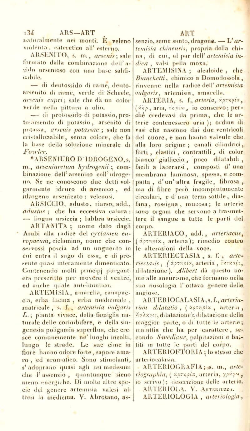 naturalmente nei monti. È veleno violento . rateretico all’ esterno. ARSENI I O, s. m., arsenis ; sale (orinato dalla combinazione dell’a- ido arsenioso con una base salifi- cabile. — di deutossido di rame, deuto- «rsenito di rame, verde di Scheele, arsenis capri; sale che dà un color verde nella pittura a olio. — di protossido di potassio, pro- to-arsenrto di potassio, arsendo di potassa, arsenis potassac ; sale non cristallizzabile, senza colore, che fa la base della soluzione minerale di Fowler. •ARSEN1 URO D’ IDROGENO, s. m., arseniureturn hydrngenii : com- binazione dell’arsenico coll’idroge- no. Se ne conoscono due detti vol- garmente idruro di arsenico , ed idrogeno arsenicato : velenosi. Aiì.SICCIO, adusto, liarso, add., adnstus ; che ha eccessiva calura : — lingua arsiccia ; labbra arsicele. ARTAiMTA \ nome dato dagli Arabi alla radice del cyclamen eu- ropacunij ciclamino, nome che con- seivossi poscia ad un unguento in coi entra il sugo di essa, e di pre- sente (piasi interamente dimenticato. Contenendo molti principi purganti era prescritto per tnovére il ventre, ed anclie (piale antelmintico. ARTEMISIA , amhreIla, canapai- eia, erba lucilia , erba medicinale , inatricale , s. f. , artemisia valgaris L. \ pianta vivace, della famiglia na- turale delle còrimbifere, e della sin- genesia poligamia superflua, che ere sce comunemente ne’ luoghi incolti, lungo le strade. Le sue cime in fiore hanno odore forte, sapore ama- ro , ed aromatico. Sono stimolanti, s’ adoprano (piasi agli usi medesimi clic l’assenzio , quantunque sieno meno energiche. Di molle altre spe- cie del genere artemisia valesi al- tresì la medicina. V. Abrotano, as- senzio, seme santo, dragon». — L’zzr- lemisia chinensis, propria della chi- na, di cui, al par deli’ artemisia in- elica , valsi pella moia. ARTEMISINA ; alcaloide , che Bianchetti, chimico a Domodossola, rinvenne nella radice dell’ artemisia valga ris, artemisia, amaceli». ARTERIA, s. fi, arteria, ùo-r.çîz, (p, aria, -r,pi',t3 io conservo; per- chè credevasi da prima, che le ar- terie contenessero aria ); ordine di vasi che nascono dai due ventricoli del cuore, e non hanno valvule che alla loro origine; canali cilindrici, fòrti, elastici, contrattili, di color bianco gialliccio , poco dilatabili , facili a lacerarsi, composti d’una membrana laminosa, spessa, e com- patta , d’un’ altra fragile, fibrosa, ma di fibre pelò incompiutamente circolari, e d una terza sottile, dia- fana, rossigna , mucosa; le arterie sono organi che servono a trasmet- tere il sangue a tutte le parti del corpo. ARTERIACO, add., arleriacus, (doTiopix, arteria); rimedio contro le alterazioni della voce. ARTER1ECTAS1A , s. f. , arte- ridiasis, ( dp-ryiy., arteria , s'ztX7t;t dilatazione), sltibert dà questo no- me alle aneurisme, che formano nella sua nosologia 1’ ottavo genere delle angiose. A UTER 10CALASI A, s. f., arteria- rum ddatatio , ( «.qtmpix , arteria , /.ylv.dilatazione):dilatazione della maggior parte, o di tutte le arterie; malattia che ha per carattere , se- condo Swedìaur, palpitazioni e bas- titi in tutte le parti del corpo. ARTEPiIOFTORIA} lo stesso che artei ioealasia. ARTEK10GRAF1A; -s. in., cirle- riograpliia, ( ip7r,pixt arteria, -/pdyw f io scrivo); descrizione delle arterie. ARTERIOLA. V. Auteriuzza. ARTERIOLOGIA , arteriologia,