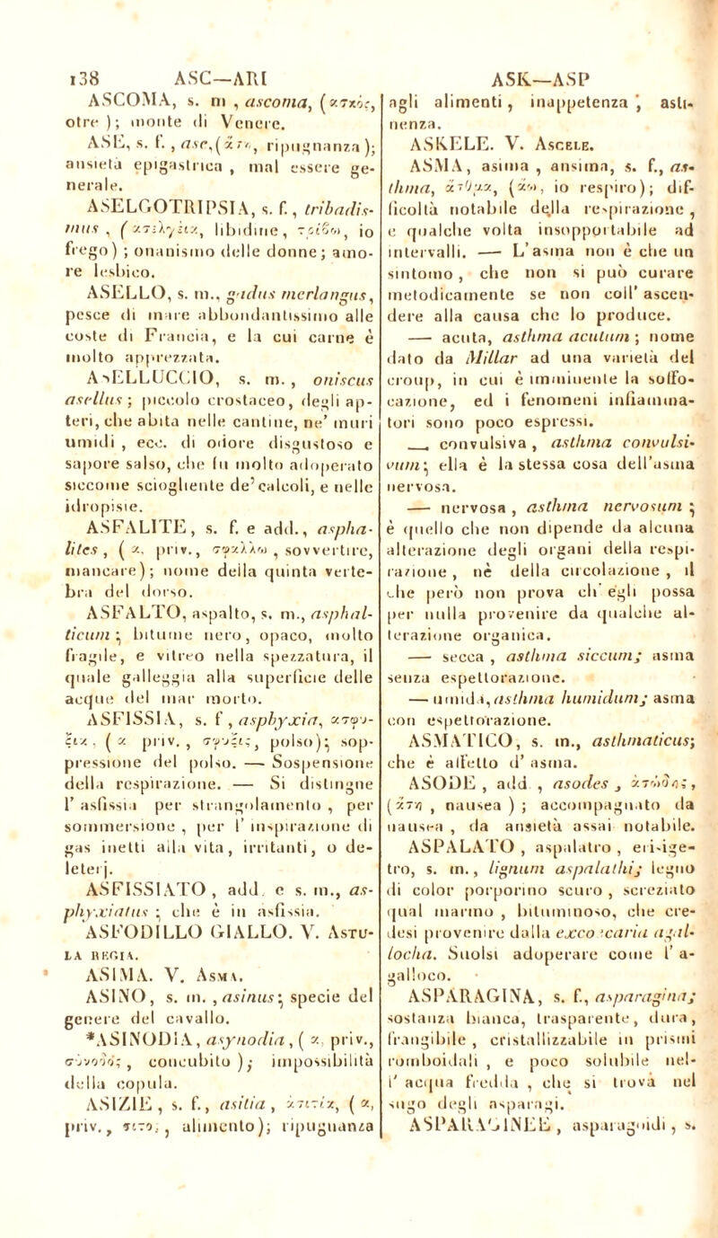 ASCOMÀ, s. ni , ascoma, (e.'rxiç, otre ) ; monte di Venere. ASE, s. I. , rt.ve,(»r/,} ripugnanza); ansietà epigastrica , mal essere ge- nerale. ASELGO TRI PSI A, s. f., tribadis- mi t? , ( xTilyhy.t libidine, stêw, j0 frego) ; onanismo delle donne; amo- re lesbico. ASELLO, s. m., fidila rncrlangus, pesce di mare abbondantissimo alle coste di Francia, e la cui carne è molto apprezzata. A •sELLUCCIO , s. m. , oniscus aaidlus ; piccolo crostaceo, degli ap- teri, che abita nelle cantine, ne’ muri umidi , eco. di odore disgustoso e sapore salso, che (u molto adoperato siccome sciogliente de’calcoli, e nelle idropisie. ASFALITE, s. f. e add., asplia- li tes , ( x, pii»., fjf^xWfiì , sovvertire, mancare); nome deila quinta verte- bra del dorso. ASFALTO, aspalto, s. m., asphal- tìcuni ^ bitume nero, opaco, mollo fragile, e vitreo nella spezzatura, il quale galleggia alla superficie delle acque del mar morto. ASFISSIA, s. f , asphyxia, cmo-j- civ. . ( y. priv. , fjfjçi;, polso)^ sop- pressione del polso. —- Sospensione della respirazione. — Si distingue I’ asfissia per strangolamento , per sommersione , per I’ inspirazione di gas inetti alla vita, irritanti, o de- leterj. ASFISSIATO, add e s. ni., as- phyxiants • elle è in asfissia. ASFODILLO GIALLO. V. Astu- IA B KOI A. AS IMA. V. Asma. ASINO, s. m. , asinus ^ specie del genere del cavallo. *.\SINODIA, asynodia, ( a, priv., c-jvo-jo;, concubito),- impossibilità della copula. ASIZIE, s. f., asili a , it-tTiiz, ( z, priv., TITO, j alimento); ripugnanza agli alimenti, inappetenza asti- nenza. ASIAELE. V. Ascele. ASMA, asima , ansima, s. f., at- tillila, cts'Juz, (''■'*>, io respiro); dif- ficoltà notabile dglla respirazione , e qualche volta insopportabile ad intervalli. — L’asma non è che un sintomo , che non si può curare metodicamente se non coll’ ascen- dere alla causa che lo produce. — acuta, asthma acutum ; nome dato da Millar ad una varietà del croup, in cui è imminente la solfo- razione, ed i fenomeni infiamma- tori sono poco espressi. convulsiva , asthma convulsi- vani• ella è la stessa cosa dell’asuia nervosa. — nervosa , asthma nervosum \ è quello che non dipende da alcuna alterazione degli organi della respi- razione , nè della circolazione , il che però non prova eli égli possa per nulla provenire da qualche al- terazione organica. — secca , asthma siccum; asma senza espettorazione. — umida,asthma humidumj asma con espettorazione. ASMATICO, s. in., asthmaticus; che è alletto d’ asma. ASODE, add , asodes , àrdilo;, ( y.~ri t nausea ) ; accompagnato ila nausea , da ansietà assai notabile. ASPALATO , aspalatro , eri-ige- tro, s. m., Ugnimi aspalalhij legno ili color porporino scuro , screziato qual marmo , bituminoso, che ere- desi provenire dalla exco 'caria agai- locha. Suolsi adoperare come l’ a- galloco. ASPARAGINA, s. fi, asparagi lia; sostanza bianca, trasparente, dura, frangibile , cristallizzabile in prismi romboidali , e poco sobillile nel- i' acqua fredda , ohe si trova nel sugo degli asparagi. ASPAliA jINEÉ , asparaguidi , s.
