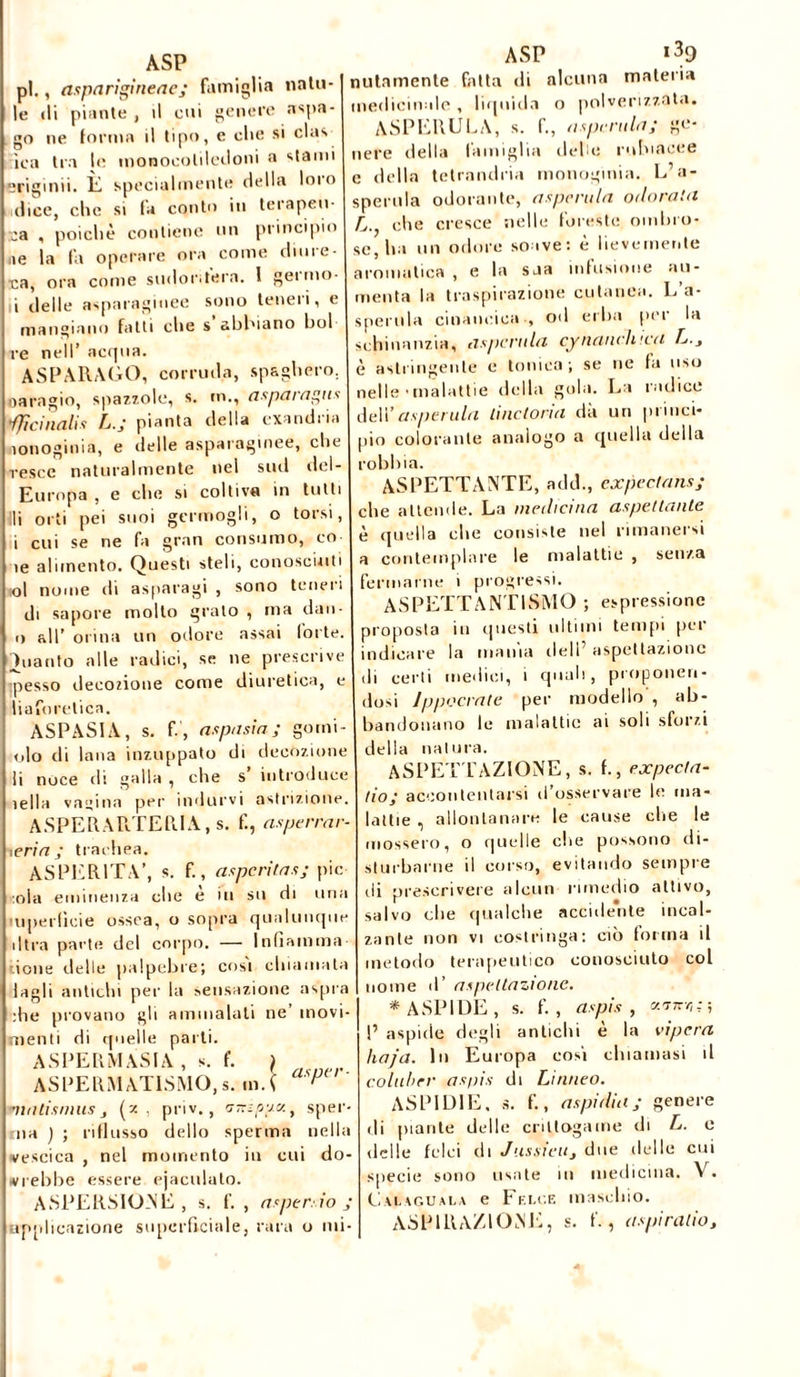 ASP pi., asparigineae; famiglia nata- le ili piante , il cui genere appa- go ne forma il tipo, e clic si clas fica tra le monocotiledoni a stami erigimi. È specialmente della Imo dice, che si la conto in terapeu- ta , poiché contiene mi principio ae la fa operare ora come dime- ta, ora come sudorifera. I geimo- i delle asparaginee sono teneri, e mangiano fatti che s abbiano boi re nell’ acqua. ASPARAGO, corroda, spaglierò, oaragio, spazzole, s. m., asparagus 'ffìcinalis L.J pianta della exandria ìonoginia, e delle asparaginee, che vesce naturalmente nel sud del - Europa , e che si coltiva in tutti li orti pei suoi germogli, o torsi, i cui se ne fa gran consumo, co ìe alimento. Questi steli, conosciuti ol nome di asparagi , sono teneri di sapore molto grato , ma dau- o all’ orina un odore assai forte, ìuanto alle radici, se ne prescrive ipesso decozione come diuretica, e liaforetica. ASPASIA, s. f, aspa sia ; gomi- 010 di lana inzuppato di decozione 11 noce di galla , che s introduce iella vagina per indurvi astri zi one. ASPERARTERIA, s. f., asperrar- ieria ; trachea. ASPERITÀ’, s. f., asperità s; pie •ola eminenza che e in su di una mperfìcie ossea, o sopra qualunqm dira parte del corpo. — Infiamma rione delle palpebre; cosi chiamata lagli antichi per la sensazione aspra die provano gli ammalati ne’ movi- menti di quelle parti. ASPE RM ASIA , s. f. ) ASPERMAT1SMO, s. m.l p( ' ' ASP i39 nulamente fatta di alcuna materia medicinale , liquida o polverizzata. ASPERULA, s. f., aspirala; ge- nere della famiglia delie ruluacee e della tetrandria monoginia. L’a- sperula odorante, aspcrula odorata A., che cresce nelle foresto ombro- matismus (z , priv., a-ioav., sper- ma ) ; riflusso dello sperma nella vescica , nel momento in cui do- vrebbe essere ejaculato. ASPERSIONE, s. f. , asper. io ; » r> ■ plicazione superficiale, rara o mi- se, ba un odore soave: è lievemente aromatica , e la sua infusione au- menta la traspirazione cutanea. L’a- sperula cinancica , od erba per la schinanzia, asportila cynaneh tea L.y è astringente e tonica; se ne fa uso nelle ■ malattie della gola. La radice dell’asportila liticlona da un princi- pio colorante analogo a quella della robbia. ASPETTANTE, add., expectans; che attende. La medicina aspettante è quella che consiste nel rimanersi a contemplare le malattie , senza fermarne i progressi. ASPETTANTISMO ; espressione proposta in questi ultimi tempi per indicare la maina dell’ aspettazione di certi medici, 1 quali, proponen- dosi lppocrate per modello , ab- bandonano le malattie ai soli sforzi della natura. ASPETTAZIONE, s. f., expecta- tio; accontentarsi d’osservare le ma- lattie , allontanare le cause che le mossero, o quelle che possono di- sturbarne il corso, evitando sempre di prescrivere alcun rimedio attivo, salvo che qualche accidente incal- zante non vi costringa: ciò forma il metodo terapeutico conosciuto col nome d’ aspettazione. * ASPIDE, S. f. , aspis , conrr,; ; P aspide degli antichi è la vipera haja. In Europa cosi chiamasi il colubrr aspis di Linneo. ASPIDIE. ». f., aspidia; genere di piante delle crittogame di L. e delle felci di J assidi} due delle cui specie sono usate in medicina. V. Cauguala e Felce maschio. ASPIRAZIONE, s. f., aspi rado.