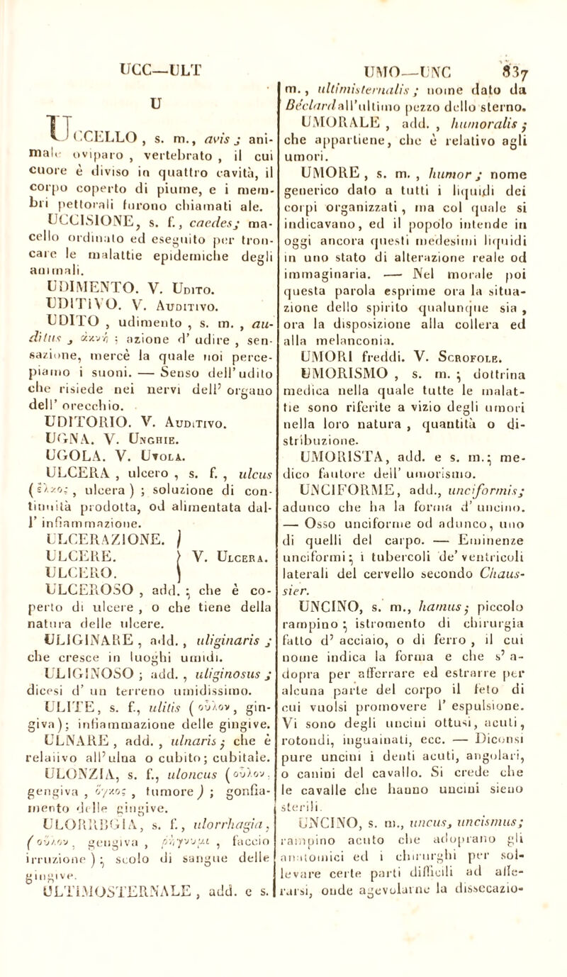 UCC—ULT U TT UCCELLO , s. m., avis j ani- mai. oviparo , vertebrato , il cui cuore è diviso in quattro cavità, il corpo coperto di piume, e i mem- bri pettorali furono chiamati ale. UCCISIONE, s. f., caedesj ma- cello ordinalo ed eseguito per tron- care le malattie epidemiche degli animali. U DIMENTO. V. Udito. UDITIVO. VC Auditivo. UDITO , udimento , s. m. , au- ditas j d/.jr, ; azione d’ udire , sen- sazione, mercè la quale noi perce- piamo i suoni. — Senso dell’udito che risiede nei nervi dell’ orgauo dell’ orecchio. UDITORIO. VC Auditivo. UGNA. V. Unghie. UGOLA. V. Utola. ULCERA , ulcero , s. fi , ulcus (é'/.zo.;, ulcera) ; soluzione di con- tinuità prodotta, od alimentata dal- I’ infiammazione. ULCERAZIONE. / ULCERE. } V. Ulcera. ULCERO. ) ULCEROSO , add. • che è co- perto di ulcere , o che tiene della natura delle ulcere. UL1GINARE , add., uliginaris j che cresce in luoghi umidi. ULIGINOSO; add., u ligi no sus j dicesi d’ un terreno umidissimo. ULITE, s. f., ulitis ( ouÀov, gin- giva); infiammazione delle gingive. ULNARE, add., ulnarische è relaiivo all’ulna o cubito; cubitale. ULONZIA, s. f., uloncus ( où).ov . gengiva , v/w; , tumore ) ; gonfia- mento delle gingive. ULORRRG1A, s. fi, ulorrhagia, ( o'j/.'i'j, gengiva , p'ì'ijwui , faccio irruzione ) ^ scolo di sangue delle gingive. ULTI M OSTERN A LE , add. c s. UMO—UNC 837 m., ullirnistenialis ; nome dato da BéclardaW'uWuno [lezzo dello sterno. UMORALE , add. , humoralis ; che appartiene, clic è relativo agli umori. UMORE, s. m. , humor ; nome generico dato a tutti i liquidi dei corpi organizzati , ma col quale si indicavano, ed il popolo intende iti oggi ancora questi medesimi liquidi 111 uno stato di alterazione reale od immaginaria. —• Nel morale poi questa parola esprime ora la situa- zione dello spirilo qualunque sia , ora la disposizione alla collera ed alla melanconia. UMORI freddi. V. Scrofole. UMORISMO , s. m. ^ dottrina medica nella quale tutte le malat- tie sono riferite a vizio degli umori nella loro natura , quantità o di- stribuzione. UMORISTA, add. e s. m.} me- dico fautore dell’ umorismo. UNGI FORME, add., uneformisj adunco che ha la forma d’ uncino. — Osso unciforme od adunco, uno di quelli del carpo. — Eminenze unciformi} 1 tubercoli de’ventricoli laterali del cervello secondo Chaus- sier. UNCINO, s. m., humus ; piccolo rampino ^ istromenlo di chirurgia fatto d’ acciaio, o di ferro , il cui nome indica la forma e che s’ a- dopra per afferrare ed estrarre per alcuna parte del corpo il feto di cui vuoisi promovere 1’ espulsione. Vi sono degli uncini ottusi, acuti, rotondi, inguauiali, ecc. — Diconsi pure uncini i denti acuti, angolari, o canini del cavallo. Si crede che le cavalle che bauno uuemi sieuo sterili. UNCINO, s. m., uncusj uncismus; rampino acuto che adoprano gli anatomici ed i chirurghi per sol- levare certe parti difficili ad allc- rarsi, onde agevolarne la dissecazio-