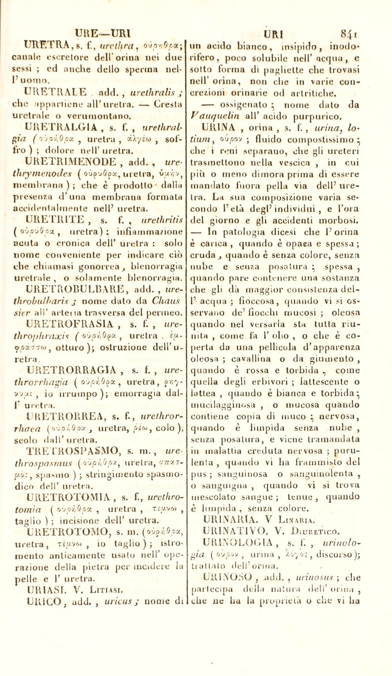 UNE—URI URETRA , s. urvthra, oùoviOpx-,\ canale escretore dell orina nei due sessi ; ed anche dello sperma nel- 1’ uomo. URETRALE add. , urelhralis ; che appartiene all'uretra. — Cresta uretrale o verumontano. UR ETRA LG IA , s. f. , uréthral- gin ( o 'jOY'Opa. , uretra , àXyiw } gof- fro ) ; dolore nell’ uretra. URETRIMENODE , add. , ure- tlirymenodes ( oùçàôpa, uretra, óm-àv, membrana); che è prodotto dalla presenza d’una membrana formata accidentalmente nell’ uretra. URETRITE , s. f. , urethritis ( oùo-J0oa , uretra); infiammazione acuta o cronica dell’ uretra : solo nome conveniente per indicare ciò che chiamasi gonorrea, blenorragia uretrale, o solamente blenorragia. URETROBULBARE, add., ure- throbulharis j nome dato da Cliaus sitr all’ arteiia trnsversa del permeo. URETROFR A S1 A. , s. f. , ure- throphraxii ( oùpiOça. , uretra . èp- ypx'T'iM, otturo); ostruzione dell’u- retra. UTŒTRORRAGIA , s. f. , ure- throrrhagia (o-jptQçx, uretra, gyy- 'j-jp-i > io irrutnpo); emorragia dal- V uretra. URETRORREA, s. f., urethror- rhaea (oòozòoat uretra, pica, colo); scolo dall’ uretra. TRE l'ROSPASMO, s. ni. , ure- ihrospasrnus (oùpri(Jpx} uretra, anxv- p-o:, spasolo ) ; stringimento spasmo- dico dell’ uretra. URETROTOMIA , s. f., urethro- toinia ( oòpr,Qpv. , uretra , tìuvsj , taglio ) ; incisione dell’ uretra. URETROTOMO, s. m. (oò?ó6px, uretra, t£juv&> , io taglio ) ; istro- mento anticamente usato nell’ ope- razione della pietra per incidere la pelle e 1’ uretra. URI 84» un acido bianco, insipido, inodo- rifero, poco solubile nell’acqua, e sotto forma di pagliette che trovasi nell’orina, non che in varie con- crezioni orinarie od artritiche. — ossigenato ^ nome dato da Vauquelin all’ acido purpurico. URINA , orina , s. f. , urina} lo- tinnì, oópo'j -, fluido compostissimo ^ che i reni separano, che gli ureteri trasmettono nella vescica , in cui più o meno dimora prima di essere mandato fuora pella via dell7 ure- tra. La sua composizione varia se- condo l’età degl’individui, e l’ora del giorno e gli accidenti morbosi. — In patologia dicesi che l’orina è carica , quando è opaca e spessa ; cruda quando è senza colore, senza nube e senza posatura ^ spessa , quando pare contenere una sostanza che gli dà maggior consistenza dei- fi acqua ; fioccosa, quando vi si os- servano de’fiocchi mucosi ; oleosa quando nel versarla sta tutta riu- nita , come fa 1’ olio , o che è co- perta da una pellicola d’apparenza oleosa ; cavallina o da giumento , quando è rossa e torbida , come quella degli erbivori ; lattescente o lattea , quando è bianca e torbida- rnucilagginosa , o mucosa quando contiene copia di muco ^ nervosa, quando è limpida senza nube , senza posatura, e viene tramandata in malattia creduta nervosa ; puru- lenta , quando vi ha frammisto del pus ; sanguinosa o sanguinolenta , o sanguigna , quando vi si trova mescolato sangue ; tenue , quando è limpida , senza colore. URINARIA. V Li.varia. URINATIVO, V. Diuretico. URINO LOGIA , s. f. , tirinolo- giu ( 'juoov , urina , /o yo;} discorso); trattato dell’orma. UiilNOtiO , .add. , urinosus ; che partecipa della natura dell’ orina , URIASI. V. Litiasi. URICO, add. , uricus j nome di 1 che ne ha la proprietà o che vi ha