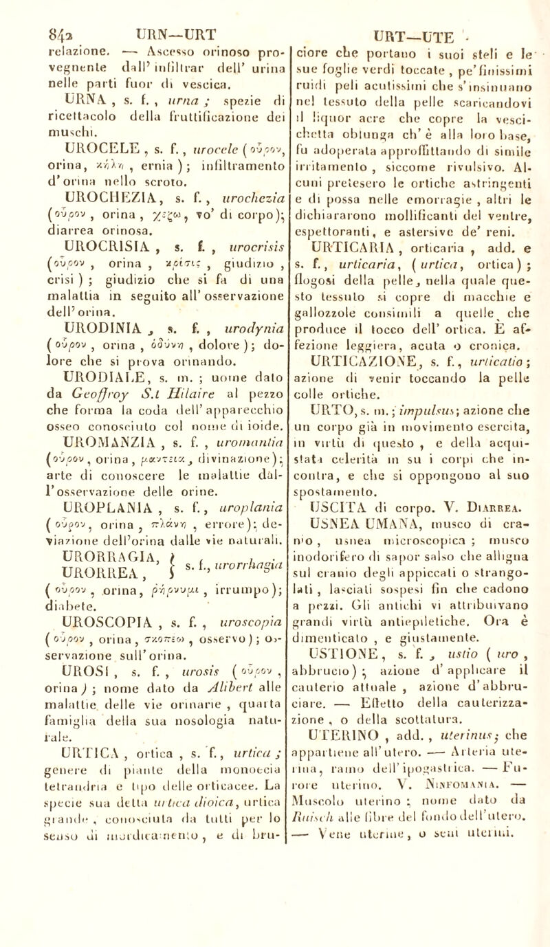 84a URN—URT relazione. ■— Ascesso orinoso pro- vegnente dall’ infiltrar dell’ urina nelle parti fuor di vescica. URNA , s. f. , urna ; spezie di ricettacolo della fruttificazione dei muschi. UROCELE , s. f., iiroccle ( ov oov, orina, z-Go , ernia); infiltramento d’orma nello scroto. UROCHEZ1A, s. f., urochezia (gv/jgv , orina, w, vo’ di corpo)} diarrea orinosa. UROCR1SIA , s. f. , urocrisis (oùcov , orina , xptris , giudizio , crisi ) ; giudizio che si fa di una malattia in seguito all’osservazione dell’ orina. UROD1NIA , s. f. , urodynia ( oùpov , orina , óSvvvj , dolore); do- lore che si prova orinando. URODIAUE, s. m. ; uome dato da Geoffroy S.l Hilaire al pezzo che forma la coda dell’apparecchio osseo conosciuto col nome di ioide. UROMANZIA , s. f. , uromanzia (oùpov, orina, p.«v-az., divinazione)- arte di conoscere le malattie dül- l’osservazione delle orine. UROPLAN1A , s. f., uroplania ( O’Jjov, orina j tG.kvyj ^ errore): de- viazione dell’orma dalle vie naturali. URORRAGlA, ( URORREA, i s. f., urorrhagia ( avpo'j , orina, p-hpvvpi , irrumpo); diabete. UROSCOPIA , s. f. , uroscopia ( o jpov , orina , vv-onzu , osservo ) ; o>- servazione sull’orina. EROSI , s. f. , urosis ( oùpov , orina ) ; nome dato da Alibert alle malattie delle vie orinarie , quarta famiglia della sua nosologia natu- rale. L’RTICA , ortica, s. f., artica; genere eh piante tifila inonoecia tetrandria e tipo delle orticacee. La specie sua detta la ttea dioica, ortica glande, conosciuta da tutti per lo senso di morduamenio , e di bru- URT—UTE - ciore che portano i suoi steli e le sue foglie verdi toccate , pe’finissimi rubli peli acutissimi che s’insinuano nel tessuto della pelle scaricandovi il liquor acre che copre la vesci- chetta oblunga eh’è alla loiobase, fu adoperata approffittando di simile irritamento , siccome rivulsivo. Al- cuni pretesero le ortiche astringenti e di possa nelle emorragie , altri le dichiararono mollificanti del ventre, espettoranti, e astersive de’ reni. ORTICARIA , orticaria , add. e s. f., urticaria, ( artica, ortica); flogosi della pelle, nella quale que- sto tessuto si copre di macchie e gallozzole consimili a quelle che produce il tocco dell’ ortica. E af- fezione leggiera, acuta o cronica. ORTICAZIONE, s. f., urlicalio ; azione di venir toccando la pelle colle ortiche. URTO, s. m. ; impulsas ; azione che un corpo già in movimento esercita, in virtù di questo , e della acqui- stati celerità in su i corpi che in- contra, e che si oppongono al suo spostamento. USCITA di corpo. V. Diarrea. USNEA UMANA, musco di cra- n'o , usnea microscopica ; musco inodorifero di sapor salso che alligna sul cranio degli appiccati o strango- lati , lasciali sospesi fin che cadono a pezzi. Gli antichi vi attribuivano grandi virtù antiepiletiche. Ora è dimenticalo , e giustamente. USTIONE, s. f. , astio ( uro , abbrucio)- azione d’applicare il cauterio attuale, azione d’abbru- ciare. — Elicilo della cauterizza- zione , o della scottatura. U TERINO , add. , uterinus• che appartiene all’utero. Arteria ute- rina, ramo dell’ipogastrica. —Fu- rore uterino. \. Ninfomania. — Muscolo uterino ; nome dato da lini sdì alle libre del fonilo dell utero. — Vene uterine, o seni u tei lui.