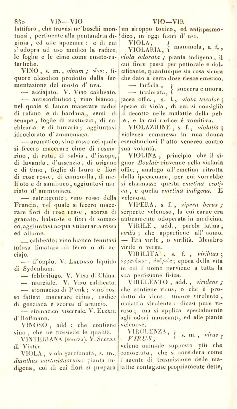 lattifera , die trovasi ne’boschi mon- tuosi , pertinente alla pentandria di- ginia , ed alle apocmee : e di cui s’ adopta ad uso medico la radice, le foglie e le cime come emeto-ca- lartiche. VINO, s. m. , vìnum j otvo;, li- quore alcoolico prodotto dalla fer- mentazione del mosto d’ uva. — acciajato. V. Vino calibeato. — antiscorbutico \ vino bianco , nel quale si fanno macerare radici di rafano e di bardana , semi di senape j foglie di nasturzio, di co- clilearia e di fumaria ; aggiuntovi idrocloralo d’ ammoniaca. ■— aromatico; vino rosso nel quale si fecero macerare cime di losma- rino , di ruta, di salvia, d’issopo, di lavanda, d’assenzio, di origano e di timo , foglie di lauro e fiori di rose rosse, di camomilla, di me- Idolo e di sambuco, aggiuntovi imi l'iato d5 ammoniaca. -—- astringente ; vino rosso della Francia, nel quale si fecero mace- rare fiori rii rose rosse , scorza di granalo, balauste e fiori di sonine- co,aggiuntavi acqua v ulneraria rossa ed allume. calibeato ; vino bianco tenutavi infusa limatura di ferro o di ac ciajo. — d’oppio. V. Laudano liquido di Sydenham. — febbrifugo. V. Vino di China. — marziale. V. Vino calibeato. ■— stomacico di Plenk ; vino ros- so fattavi macerare china , radice di genziana e scorza d’ arancio. — stomacico viscerale. V. Elexir d’Iloflmann. VINOSO , add • che contiene vino , che ne possiede le qualità. VINTELI ANA (scorza). V. Scorza di Vi nier. VIOLA, viola garofanata, s. ni., diantlius cartusianonirn ; pianta in- digena, coi di cui fiori si prepara un «iroppo tonico, ed antispasmo- dico, in oggi fuori d’ uso. VIOLA, i , VIOLARLA, I raammo,a’ s- f*> viola odorata j pianta indigena , il cui fiore passa per pettorale e dol- cificante, quantunque sia cosa sicura che dato a certa dose riesce emetico. — farfalla . ) , . , > suocera e nuora. -—■ Indorata, \ jacea ollic. , s. f., viola tricolor • spezie di viola , di cui si consigliò il decotto nelle malattie della pel- le , e la cui radice è vomitiva. VIOLAZIONE , s. f. , violalio ^ violenza commessa in una donna esercitandovi P atto venereo contro sua volontà. VIOLINA , principio che il si- gnor Boulair rinvenne nella violaria offic. , analogo alP emetina ritratta dalla ipecacuana, per cui vorrebbe si chiamasse questa emetina esoti- ca , e quella emetina indigena. E velenosa. VIPERA, s. f. , vipera berus j serpente velenoso, la cui carne era anticamente adoperata in medicina. VIRILE, add., parola latina, virilis ; che appartiene all’ uomo. — Età virile j o virilità. Membro virile o verga. VIRILITÀ’ , s. f. , virilitas • apósvSùv; , àv^eèìa; epoca della vita in cui 1’ uomo perviene a tutta la sua perfezione fisica. VIRULENTO, add., virulens ,* che contiene virus, o che è pro- dotto da virus : umore virulento , malattia virulenta : dicesi pure vi- roso ^ ma si applica specialmente agli odori nauseanti, ed alle piante velenose. VIRULENZA, , F IR US , ( s- m” v,rus i veleno animale supposto più che conosciuto, che si considera come P agente di trasmissione delle ma- lattie contagiose propriamente dette,