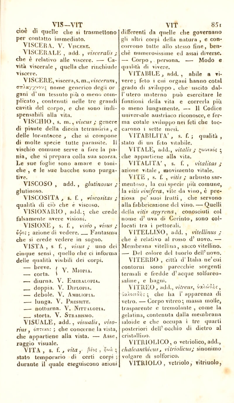 VIS—VIT cioè di quelle che si trasmettono per contatto immediato. VISCERE . V. VlSCEKE. VISCERALE , add. , visceralis j che è relativo alle viscere. — Ca- vità viscerale , quella che rinchiude viscere. VISCERE, viscera,s. m., viscerum, <77r/,«y^vo-j• nome generico degli or gani d’un tessuto più o meno com- plicato , contenuti nelle tre grandi cavità del corpo, e che sono indi- spensabili alla vita. VISCHIO, s. m., vi se us j genere di piante della dieeia tetrandria , e delle lorantacee , che si compone di molte specie tutte parassite. Il vischio comune serve a fare la pa- nia, che si prepara colla sua scorza. Le sue foglie sono amare e toni- che , e le sue bacche sono purga- tive. VISCOSO , add. , glutinosus j glutinoso. VISCOSITÀ , s. f. , viscosilas qualità ili ciò che è viscoso. VISIONARIO , add.:, che crede falsamente avere visioni. VISIONE, s. f., o*ln; ; azione di vedere. Fantasma che si crede vedere in sogno. VISTA , s f. , visus j uno dei cinque sensi , quello che ci informa delle qualità visibili dei corpi. — b,e,,e- ; V. Miopia. — corta. » .— diurna. V. Emeralopia. doppia. V. Diplopia. — debole. V. Ambliopia. —• lunga. V. Presbite. -— notturna. X. Nittalopia. storta. V. Strabismo. VISUALE, add. , visualis, viso- ri us , òtt-i-m; ; che concerne la vista, che appartiene alla vista. — Asse, ragaio visuale. VITA , s. f. j vita y pio; , çr.rh • stato temporario di certi corpi durante il quale eseguiscono azioni VIT 85i differenti da quelle che governano gli altri corpi della natura , e con- corrono tutte allo stesso fine, ben- ché numerosissime ed assai diverse. — Corpo , persona. — Modo e qualità di vivere. V1TARILE j adii., abile a vi- vere; feto i cui organi hanno cotai grado di sviluppo , che uscito dal- l’utero materno può esercitare le funzioni della vita e correrla più o meno lungamente. — 11 Codice universale austriaco riconosce, e fer- ma cotale sviluppo nei feti che toc- carono i sette mesi. VITABILITÀ’, s. f. ; qualità, stato di un feto vitabile. VITALE, add., vitalis J Çwmxiç • die appartiene alla vita. VITALITÀ’ , s. f. , vitalitas j azione vitale , movimento vitale. VITE , s. f. , vilis ; arbusto sar- mentoso, la cui specie più comune, la vilis vinìfera, vite da vino, è pre- ziosa pe’ suoi frutti , che servono alla fabbricazione del vino. — Quelli della vilis apyrena, conosciuti col nome d’ uva di Corinto, sono col- locati tra i pettorali. VITELLINO, add., vitellinus : che è relativo al rosso d’ uovo. — Membrana vitellina, sacco vitellino. —- Del colore del tuorlo dell’uovo. VITERBO , città d’Italia ne’cui contorni sono parecchie sorgenti termali e fredde d’acque solfureo- saline, e bagni. VITREO, add., vitreus, , ùzloztvvi; • clic lia 1’ apparenza di vetro. — Corpo vitreo* massa molle, trasparente e tremolante , come la gelatina, contenuta dalla membrana laloide e che occupa i tre quarti posteriori dell’ occhio di dietro al cristallino. V1TRIOLICO, o vetriolico, add., chalcanthicus, vitriolicusj sinonimo volgare di solforico. VETRIOLO, vetriolo, vitriuolo,