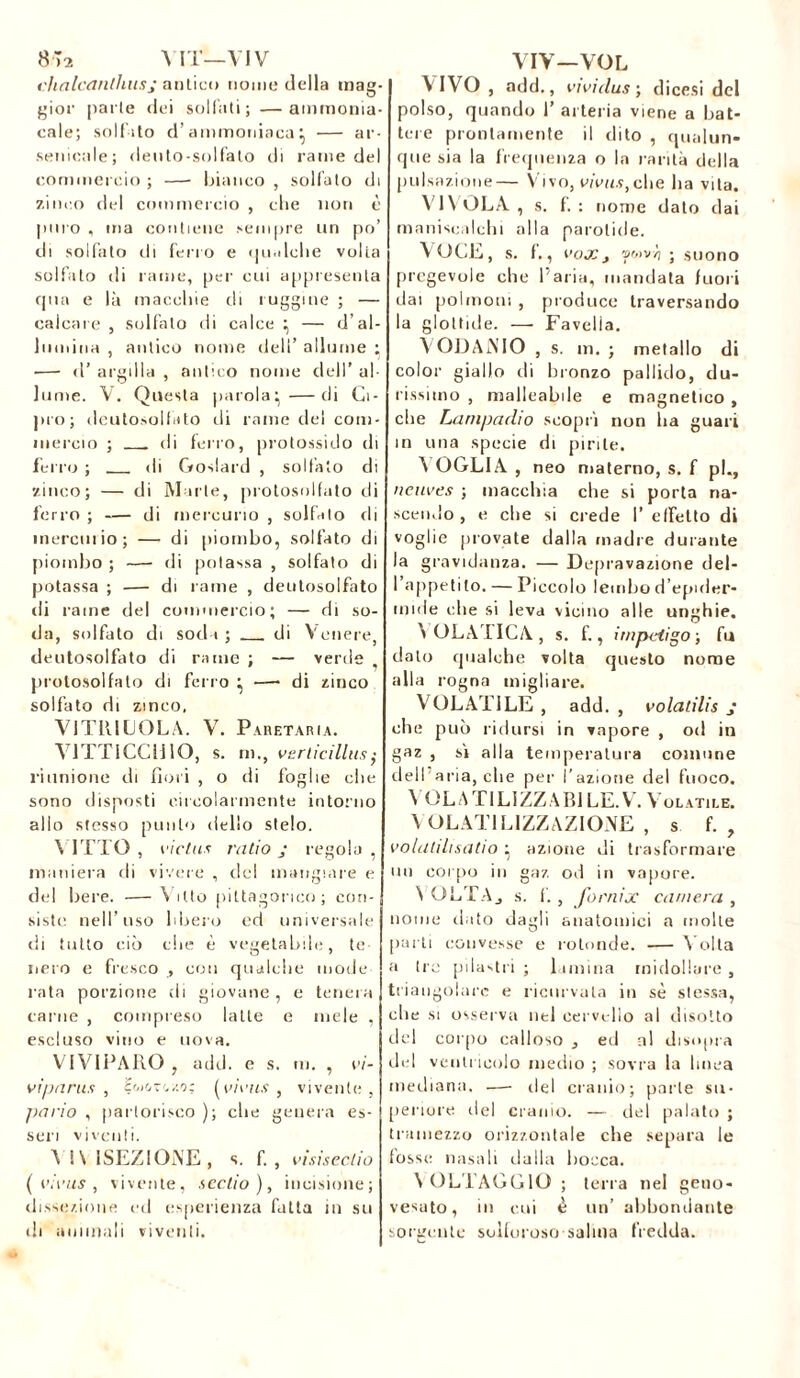 8 >2 A IT—VIV chalcdnlhusj antico nome della mag- gior parte dei solfati; —ammonia- cale; solfito d’ammoniaca i, — ar- senicale; deuto-solfato di rame del commercio ; —■ bianco , solfato di zinco del commercio , che non è puro , ma contiene sempre un po’ di solfato di ferro e qualche volta solfato di rame, per cui appresenta qua e là macchie di ruggine ; — calcare, solfalo di calce — d'al- lumina , antico nome dell’ allume ; — «T argilla , antico nome dell’ al- lume. V. Questa parola:, —di Ci- pro; deutosolfito di rame del com- mercio ; . di ferro, protossido di ferro ; di Goslard , solfalo di vinco; — di Marte, protosolfato di ferro ; — di mercurio , solfito di mereiaio; — di piombo, solfato di piombo ; — di potassa , solfato di potassa ; — di rame , deotosolfato rii rame del commercio; — di so- da, solfato di sodi; di Venere deotosolfato di rame ; — verde protosolfato di ferro • —• di zinco solfato di zinco, VITIUCOLA. V. PARETAR IA. VITTICCliIO, s. m., verticillus; riunione di fiori , o di foglie che sono disposti circolarmente intorno allo stesso punto dello stelo. \ ITTO , l'ictus ratio j regola , maniera di vivere , del mangiare e del bere. -— Vitto pittagorico; con- siste nell’uso libero ed universale di tutto ciò die è vegetabile, te nero e fresco , con qualche mode rata porzione di giovane , e tenera carne , compreso latte e mele , escluso vino e uova. VIVIPARO , add. e s. tu. , vi- vi parus , H'-jot./.o; (virus , vivente, ]>ario , partorisco ); che genera es- seri viventi. A IN [SEZIONE , s. f. , vìsiscctio (virus, vivente, scotio ), incisione; dissezione ed esperienza fatta in su di ammali viventi. VIV—VOL VIVO , add., vivi dus •, dicesi del polso, quando 1’ arteria viene a bat- tere prontamente il dito , qualun- que sia la frequenza o la rarità della pulsazione— Vivo, virus, che ha vita. VI VOLA , S. f. : nome dato dai maniscalchi alla parotide. VOCE, s. f., Vox J WtìVYi ; suono pregevole che l'aria, mandata fuori dai polmoni , produce traversando la glottide. — Favella. VODANIO , s. m. ; metallo di color giallo di bronzo pallido, du- rissimo , malleabile e magnetico , che Lampadio scopri non ha guari in una specie di pirite. VOGLIA , neo materno, s. f pi., neuves ; macchia che si porta na- scendo , e che si crede I’ effetto di voglie provate dalla madre durante la gravidanza. — Depravazione del- l’appetito. — Piccolo lembo d’epider- mide che si leva vicino alle unghie. VOLATICA, s. fi, impétigo ; fu dato qualche volta questo nome alla rogna migliare. VOLATILE, add., volatilis j che può ridursi in vapore , od in gaz , sì alla temperatura comune dell aria, che per l’azione del fuoco. A OLA TI LI ZZA BILE. V. Volatile. VOLATILIZZAZIONE , s fi, volalihsatio ^ azione di trasformare un corpo io gaz od in vapore. A OLTAj s. fi , fornix camera , nome tinto dagli anatomici a molle parti convesse e rotonde. — Volta a tre pilastri ; lamina midollare , triangolare e ricurvala in sè stessa, che si osserva nel cervello al disotto del corpo calloso , ed ni disopra del ventricolo medio ; sovra la linea mediana. —• del cranio; parte su- periore ilei cranio. — del palato ; tramezzo orizzontale che separa le fosse nasali dalla bocca. A OLI AGGIO; terra nel geno- vesato, in cui è un’ abbondante sorgente solforoso salina fredda.