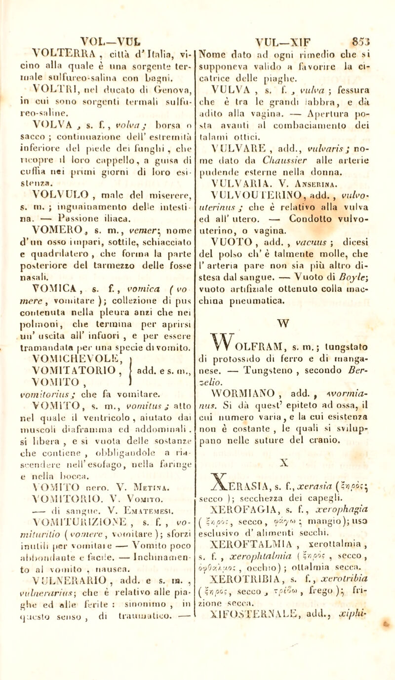 VOL—’VUL 'N OLTERRA , città d'Italia, vi- cino alla quale è una sorgente ter- male sulfureo-salina con bagni. VOLLI! 1, nel ducato di Genova, in cui sono sorgenti termali sulfu- reo-saline. VOLVA j s. f., volva j borsa o sacco ; continuazione dell’ estremità inferiore del piede dei fungiti , die ricopre il loro cappello, a guisa di cuffia nei pruni giorni di loro esi- stenza. VOLVOLO , male del miserere, s. in. ; mguninamento delle intesti na. — Passione iliaca. VOMERO. s. m., eeraer* nome d’un osso impari, sottile, schiacciato e quadrilatero , che forma la parte posteriore del tarmezzo delle fosse nasali. VOMICA, s. f., vomica ( vo mere, vomitare); collezione di pus contenuta nella pleura anzi che nei polmoni, che termina per aprirsi un’ uscita all’ infuori , e per essere tramandata per una specie di vomito. VOMÌ CHE VOLE, VOMITATOlllO , add.es. in., VOMITO , vomìtoriusj che fa vomitare. VOMITO, s. m., vomit us j atto nel quale il ventricolo , aiutato dai muscoli diaframma ed addominali . si libera , e si vuota delle sostanze che contiene , obbligandole a ria scendere nell’esofago, nella faringe e nella bocca. \ OMITO nero. V. Metina. VOMITOIllO. V. Vomito. •— di sangue. V. Emetemesi. YOMITUttlZIONE , s. f. , vo- miturilio (vomere, vomitare); sforzi inutili per vomitale — Vomito poco abbondante e facile. — Incbinamen to al vomito , nausea. VCENERARIO , add. e s. in. , vulnerarihs\ clic è relativo alle pia- ghe ed «lie ferite : sinonimo , in questo senso , di traumatico. — VUL—XIF 853 Nome dato ari ogni rimedio che si supponeva valido a favorire la ci- catrice delle piaghe. VULVA , s. f. j vulva ; fessura che è tra le grandi labbra, e dà adito alla vagina. — Apertura po- sta avanti al combaciamento dei talami ottici. VULVARE, add., vulvarisJ no- me ilato da Chaussitr alle arterie pudende esterne nella donna. VULVARIA. V. Anskrina. VULVOU FERINO, add. , vulvo- uteri nus j che è relativo alla vulva ed all’ utero. — Condotto vulvo- uterino, o vagina. VUOTO , add. , vacuus ; dicesi del polso eh’ è talmente molle, che I’ arteria pare non sia più altro di- stesa dal sangue. — Vuoto di Bojle; vuoto artiflziale ottenuto colla mac- china pneumatica. w v\^OLFRAM, s. m. ; lungstato di protossido di ferro e di manga- nese. — Tungsteno , secondo Ber- zelio. WORMIANO , add. , wormìa- nus. Si dà quest’ epiteto ad ossa, il cui numero varia, e la cui esistenza non è costante , le quali si svilup- pano nelle suture del cranio. X XeRASIA,s. f., jc era sia di- secco ); secchezza dei capegli. XEROFAG1A, s. f., xerophagia (Zr,pò:} secco, ■ mangio); usa esclusivo d’ alimenti secchi. XEROFTALMIA , xerottalmia , s, f. , xerophlalmìa ( Hv?oòc , secco , ó'jjfJstÀuo; , occhio); oltalmia secca. XÉROTRIJBIA, s. f., xerotribia (Stipò:, secco j Tcrîw , frego ) fri- zione secca. XIFOSTER.NALE, add., xiphi-