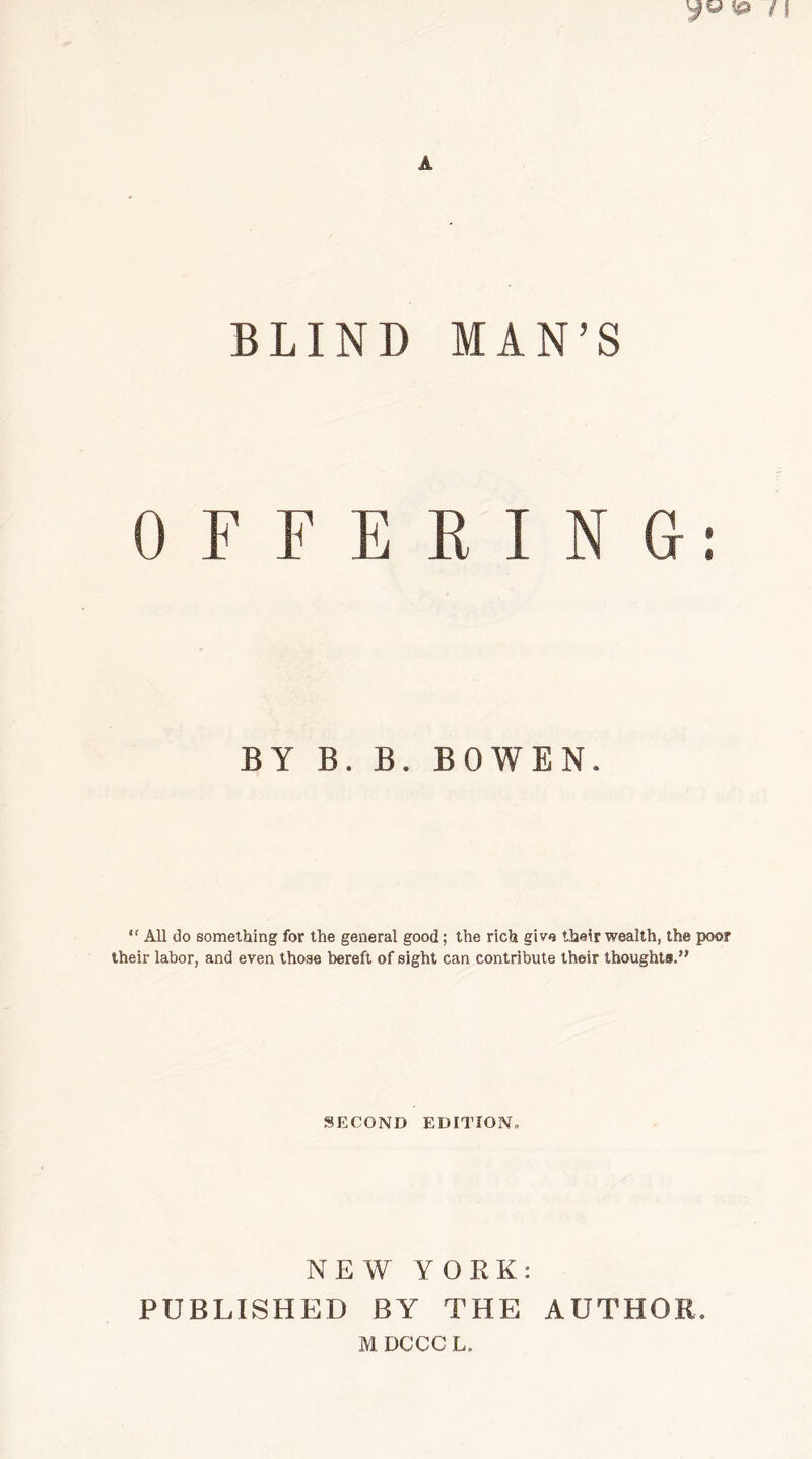 © /I A BLIND MAN’S OFFERING-: BY B. B. BOWEN. “ All do something for the general good; the rich give their wealth, the poor their labor, and even those bereft of sight can contribute their thoughts.” SECOND EDITION, NEW YORK: PUBLISHED BY THE AUTHOR. M DCCC L.