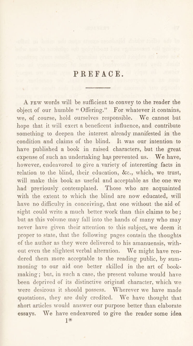 PREFACE. A few words will be sufficient to convey to the reader the object of our humble “ Offering.” For whatever it contains, we, of course, hold ourselves responsible. We cannot but hope that it will exert a beneficent influence, and contribute something to deepen the interest already manifested in the condition and claims of the blind. It was our intention to have published a book in raised characters, but the great expense of such an undertaking hgs prevented us. We have, however, endeavored to give a variety of interesting facts in relation to the blind, their education, &c., which, we trust, will make this book as useful and acceptable as the one we had previously contemplated. Those who are acquainted with the extent to which the blind are now educated, will have no difficulty in conceiving, that one without the aid of sight could write a much better work than this claims to be; but as this volume may fall into the hands of many who may never have given their attention to this subject, we deem it proper to state, that the following pages contain the thoughts of the author as they were delivered to his amanuensis, with- out even the slightest verbal alteration. We might have ren- dered them more acceptable to the reading public, by sum- moning to our aid one better skilled in the art of book- making; but, in such a case, the present volume would have been deprived of its distinctive original character, which we were desirous it should possess. Wherever we have made quotations, they are duly credited. We have thought that short articles would answer our purpose better than elaborate essays. We have endeavored to give the reader some idea 1#