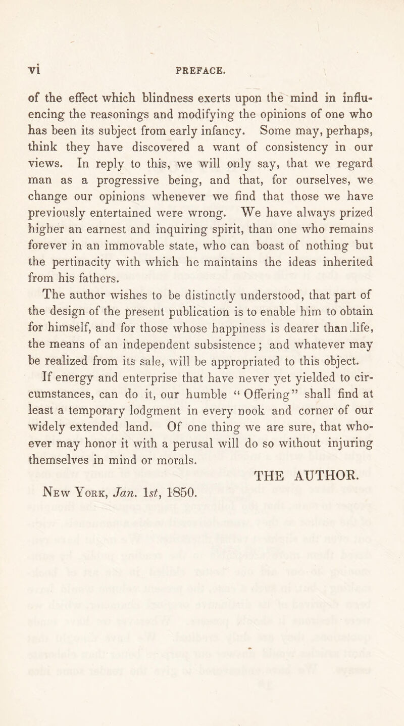 of the effect which blindness exerts upon the mind in influ™ encing the reasonings and modifying the opinions of one who has been its subject from early infancy. Some may, perhaps, think they have discovered a want of consistency in our views. In reply to this, we will only say, that we regard man as a progressive being, and that, for ourselves, we change our opinions whenever we find that those we have previously entertained were wrong. We have always prized higher an earnest and inquiring spirit, than one who remains forever in an immovable state, who can boast of nothing but the pertinacity with which he maintains the ideas inherited from his fathers. The author wishes to be distinctly understood, that part of the design of the present publication is to enable him to obtain for himself, and for those whose happiness is dearer than life, the means of an independent subsistence ; and whatever may be realized from its sale, will be appropriated to this object. If energy and enterprise that have never yet yielded to cir- cumstances, can do it, our humble “ Offering” shall find at least a temporary lodgment in every nook and corner of our widely extended land. Of one thing we are sure, that who- ever may honor it with a perusal will do so without injuring themselves in mind or morals. THE AUTHOR. New York, Jan. 1st, 1850.